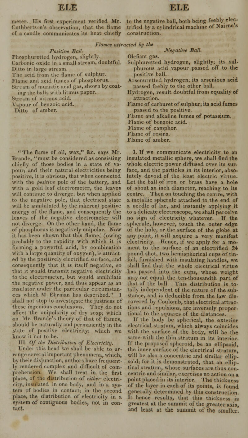 meter. His first experiment verified Mr. to the negative ball, both being feebly elec- Cuthberts n's observation, that the flame trifled by a cylindrical machine of Nairne s of a candle communicates its heat chiefly construction. Flames attracted by the Positive Ball. Phosphurettcd hydrogen, slightly. Carbonic oxide in a small stream, doubtful Ditto in large stream. The acid from tlic flame of sulphur. Fiame and acid fumes of phosphorus. Stream of muriatic acid gas, shown by coat ing the balls with litmus paper. Stream of nitrous acid. Vapour of benzoic acid. Ditto of amber. The flame of oil, wax, 8cc. says Mr. Brande, must be considered as consisting chiefly of those bodies in a state of va- pour; and their natural electricities being positive, it is obvious, that when connected with the positive pole of the battery, and with a gold leaf electrometer, the leaves will continue to diverge; but when applied to the negative pole, that electrical state will be annihilated by the inherent positive energy of the flame, and consequently the leaves of the negative electrometer will not diverge. On the other hand, the flame of phosphorus is negatively unipolar. Now it has been shown that this flame, (owing probably to the rapidity with which it is forming a powerful acid, by combination with a large quantity of oxygen), is attract- ed by the positively electrified surface, and consequently that it is itself negative, so that it would transmit negative electricity to the electrometer, but would annihilate the negative power, and thus appear as an insulator under the particular circumstan- ces which M Ehrman has described. I shall not stop >o investigate the justness of these ingenious conclusions. They do not affect the unipolarity of dry soap; which on Mr. Brande's theory of that of flames, should be naturally and permanently in the state of positive electricity; which we know it not to be. III. Of the Distribution of Electricity. Under this head we shall be able to ar- range several important phenomena, which, by their disjunction, authors have frequent- ly rendered complex and difficult of com- prehension. We shall treat in the first place, of the distribution of either electri- city, insulated in one body, and in a sys- tem of bodies in contact; in the second place, the distribution of electricity in a system of contiguous bodies, not in con- tact. Negative Ball. Olefiant gas. Sulphuretted hydrogen, slightly; its sul- phurous acid vapour passed ofT to the positive ball. Arsenuretted hydrogen; its arsenious acid passed feebly to the other ball. Hydrogen, result doubtful from equality of attraction. Flame of carburet of sulphur; its acid fumes passed to the positive. Flame and alkaline fumes of potassium. Flame of benzoic acid. Flame of camphor. Flame of resins. Flame of amber. 1. If we communicate electricity to an insulated metallic sphere, we shall find the whole electric power diffused over its sur- face, and the particles in its interior, abso- lutely devoid of the least electric virtue. Let the ball of iron or brass have a hoi© of about an inch diameter, reaching to its centre. Then on touching the centre, with a metallic spherule attached to the end of a needle of lac, and instantly applying it to a delicate electroscope, we shall perceive no sign of electricity whatever. If the spherule, however, touch the outer edge of the hole, or the surface of the globe at any point, it will acquire a very manifest electricity. Hence, if we apply for a mo- ment to the surface of an electrified 24 pound shot, two hemispherical cups of tin- foil, furnished with insulating handles, we shall find that the whole electrical virtue has passed into the cups, whose weight may not equal the ten-thousandth part of that of the ball. This distribution is to- tally independent of the nature of the sub- stance, and is deducible from the law dis- covered by Coulomb, that electrical attrac- tions and repulsions, are inversely propor- tional to the squares of the distances. If the body be spherical, the exterior electrical stratum, which always coincides with the surface of the body, will be the same with the thin stratum in its interior. If the proposed spheroid, be an ellipsoid, the inner surface of the electrical stratum, will be also a concentric and similar ellip- soid; for it is demonstrated, that an ellip- tical stratum, whose surfaces are thus con- centric and similar, exercises no action on a point placed in its interior. The thickness of the layer in each of its points, is found generally determined by this construction. It hence results, that this thickness is greatest at the summit of the greater axis, and least at the summit of the smaller.