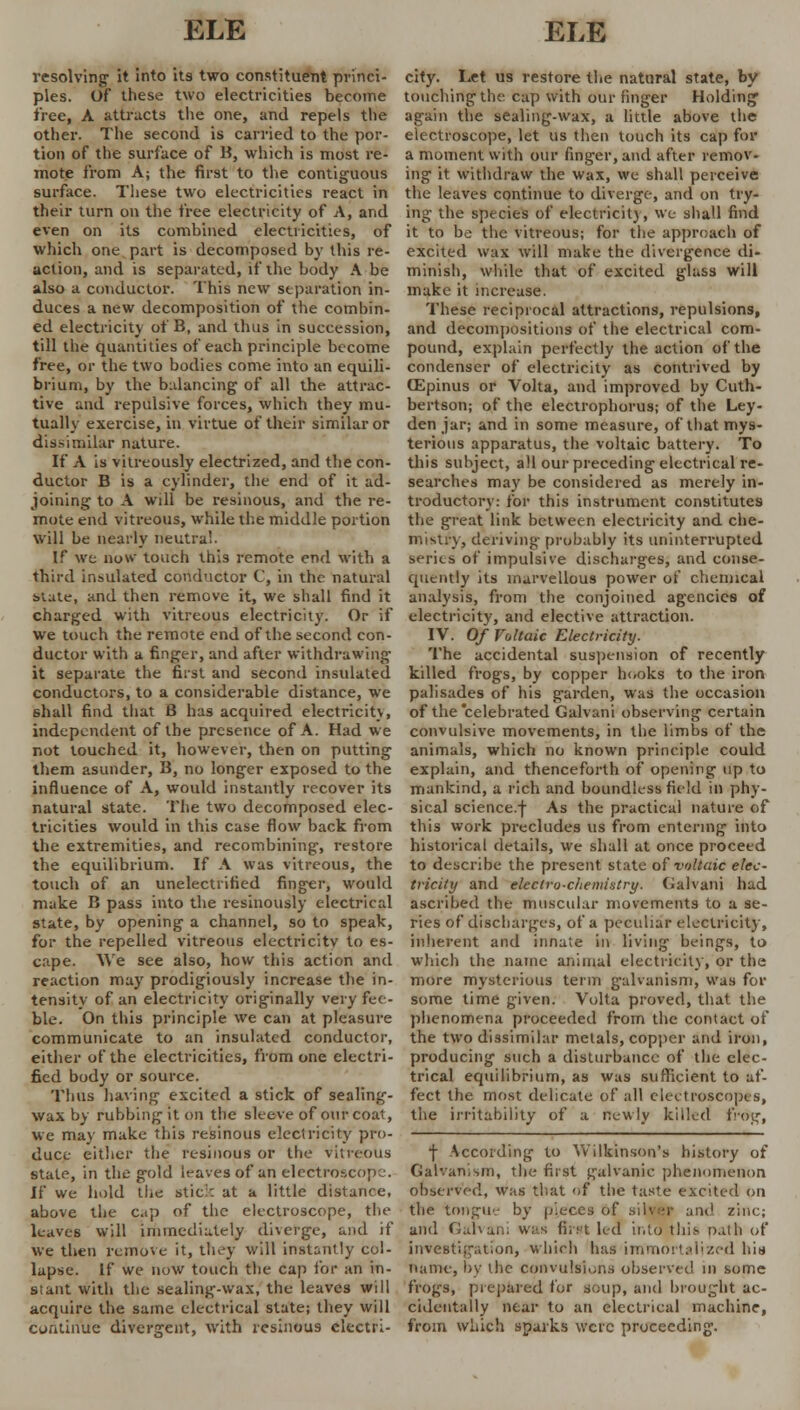 resolving- it into its two constituent princi- ples. Of these two electricities become tree, A attracts the one, and repels the other. The second is carried to the por- tion of the surface of B, which is most re- mote from A; the first to the contiguous surface. These two electricities react in their turn on the free electricity of A, and even on its combined electricities, of which one part is decomposed by this re- action, and is separated, if the body A be also a conductor. This new separation in- duces a new decomposition of the combin- ed electricity of B, and thus in succession, till the quantities of each principle become free, or the two bodies come into an equili- brium, by the balancing' of all the attrac- tive and repulsive forces, which they mu- tually exercise, in virtue of their similar or dissimilar nature. If A is vitreously electrized, and the con- ductor B is a cylinder, the end of it ad- joining to A will be resinous, and the re- mote end vitreous, while the middle portion will be nearly neutral. If we now touch this remote end with a third insulated conductor C, in the natural slate, and then remove it, we shall find it charged with vitreous electricity. Or if We touch the remote end of the second con- ductor with a finger, and after withdrawing it separate the first and second insulated conductors, to a considerable distance, we shall find that B has acquired electricity, independent of the presence of A. Had we not touched it, however, then on putting them asunder, B, no longer exposed to the influence of A, would instantly recover its natural state. The two decomposed elec- tricities would in this case flow back from the extremities, and recombining, restore the equilibrium. If A was vitreous, the touch of an unelectrified finger, would make B pass into the resinously electrical state, by opening a channel, so to speak, for the repelled vitreous electricity to es- cape. We see also, how this action and reaction may prodigiously increase the in- tensity of an electricity originally very fee- ble. On this principle we can at pleasure communicate to an insulated conductor, either of the electricities, from one electri- fied body or source. Thus having excited a stick of sealing- wax by rubbing it on the sleeve of our coat, we may make this resinous electricity pro- duce either the resinous or the vitreous state, in the gold leaves of an electroscope. If we hold the stick at a little distance, above the cap of the electroscope, the leaves will immediately diverge, and if we then remove it, they will instantly col- lapse. If we now touch the cap for an in- stant with the sealing-wax, the leaves will acquire the same electrical state; they will continue divergent, with resinous electri- city. Let us restore the natural state, by touching the cap with our finger Holding again the sealing-wax, a little above the electroscope, let us then touch its cap for a moment with our finger, and after remov- ing it withdraw the wax, we shall perceive the leaves continue to diverge, and on try- ing the species of electricity, we shall find it to be the vitreous; for the approach of excited wax will make the divergence di- minish, while that of excited glass will make it increase. These reciprocal attractions, repulsions, and decompositions of the electrical com- pound, explain perfectly the action of the condenser of electricity as contrived by OSpinus or Volta, and improved by Cuth- bertson; of the electrophorus; of the Ley- den jar; and in some measure, of that mys- terious apparatus, the voltaic battery. To this subject, all our preceding electrical re- searches may be considered as merely in- troductory: for this instrument constitutes the great link between electricity and che- mistry, deriving probably its uninterrupted series of impulsive discharges, and conse- quently its marvellous power of chemical analysis, from the conjoined agencies of electricity, and elective attraction. IV. Of Voltaic Electricity. The accidental suspension of recently killed frogs, by copper books to the iron palisades of his garden, was the occasion of the celebrated Galvani observing certain convulsive movements, in the limbs of the animals, which no known principle could explain, and thenceforth of opening up to mankind, a rich and boundless field in phy- sical science.f As the practical nature of this work precludes us from entering into historical details, we shall at once proceed to describe the present state of voltaic elec- tricity and electro-c/teniintry. Galvani had ascribed the muscular movements to a se- ries of discharges, of a peculiar electricity, inherent and innate in living beings, to which the name animal electricity, or the more mysterious term galvanism, was for some time given. Volta proved, that the phenomena proceeded from the contact of the two dissimilar metals, copper and iron, producing such a disturbance of the elec- trical equilibrium, as was sufficient to af- fect the most delicate of all electroscopes, the irritability of a newly killed frog, f According to Wilkinson's history of Galvanism, the first galvanic phenomenon observed, was that of the taste excited on the tongue by pieces of silver and zinc; and Galvani was first led into this oath of investigation, which has immortalized his name, by the convulsions observed in some frogs, prepared for soup, and brought ac- cidentally near to an electrical machine, from which sparks were proceeding.