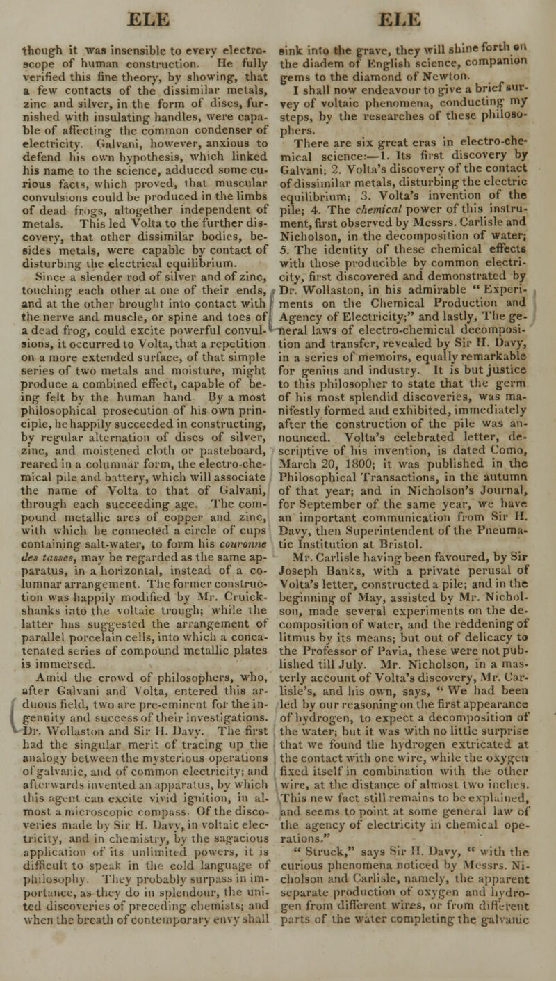 though it was insensible to every electro- scope of human construction. He fully verified this fine theory, by showing, that a few contacts of the dissimilar metals, zinc and silver, in the form of discs, fur- nished with insulating handles, were capa- ble of affecting the common condenser of electricity. Galvani, however, anxious to defend his own hypothesis) which linked his name to the science, adduced some cu- rious facts, which proved, that muscular convulsions could be produced in the limbs of dead frogs, altogether independent of metals. This led Volta to the further dis- covery, that other dissimilar bodies, be- sides metals, were capable by contact of disturbing ihe electrical equilibrium. Since a slender rod of silver and of zinc, touching each other at one of their ends, . and at the other brought into contact with the nerve and muscle, or spine and toes of a dead frog, could excite powerful convul- sions, it occurred to Volta, that a repetition on a more extended surface, of that simple series of two metals and moisture, might produce a combined effect, capable of be- ing felt by the human hand By a most philosophical prosecution of his own prin- ciple, he happily succeeded in constructing, by regular alternation of discs of silver, zinc, and moistened cloth or pasteboard, reared in a columnar form, the electro-che- mical pile and battery, which will associate the name of Volta to that of Galvani, through each succeeding age. The com- pound metallic arcs of copper and zinc, with which he connected a circle of cups containing salt-water, to form his couronne dea tasses, may be regarded as the same ap- paratus, in a horizontal, instead of a co- lumnar arrangement. The former construc- tion was happily modified by Mr. Cruick- shanks into the voltaic trough; while the latter has suggested the arrangement of parallel porcelain cells, into which a conca- tenated series of compound metallic plates is immersed. Amid the crowd of philosophers, who, after Galvani and Volta, entered this ar- duous field, two are pre-eminent for the in- genuity and success of their investigations. Dr. Wollaston and Sir H. Davy. The first had the singular merit of tracing up the analogy between the mysterious operations of galvanic, and of common electricity; and afterwards invented an apparatus, by which this agent can excite vivid ignition, in al- most a microscopic compass Of the disco- veries made by Sir H. Davy, in voltaic elec- tricity, and in chemistry, by the sagacious application of its unlimited powers, it is difficult to speak in the cold language of philosophy. They probably surpass in im- portance, as they do in splendour, the uni- ted discoveries of preceding chemists; and when the breath of contemporary envy shall sink into the grave, they will shine forth an the diadem of English science, companion gems to the diamond of Newton. I shall now endeavour to give a brief sur- vey of voltaic phenomena, conducting my steps, by the researches of these philoso- phers. There are six great eras in electro-che- mical science:—1. Its first discovery by Galvani; 2. Volta's discovery of the contact of dissimilar metals, disturbing the electric equilibrium; 3. Volta's invention of the pile; 4. The chemical power of this instru- ment, first observed by Messrs. Carlisle and Nicholson, in the decomposition of water; 5. The identity of these chemical effects with those producible by common electri- city, first discovered and demonstrated by Dr. Wollaston, in his admirable  Experi- ments on the Chemical Production and Agency of Electricity; and lastly, The ge- neral laws of electro-chemical decomposi- tion and transfer, revealed by Sir II. Davy, in a series of memoirs, equally remarkable for genius and industry. It is but justice to this philosopher to state that the germ of his most splendid discoveries, was ma- nifestly formed and exhibited, immediately after the construction of the pile was an- nounced. Volta's celebrated letter, de- scriptive of his invention, is dated Cotno, March 20, 1800; it was published in the Philosophical Transactions, in the autumn of that year; and in Nicholson's Journal, for September of the same year, we have an important communication from Sir H. Davy, then Superintendent of the Pneuma- tic Institution at Bristol. Mr. Carlisle having been favoured, by Sir Joseph Banks, with a private perusal of Volta's letter, constructed a pile; and in the beginning of May, assisted by Mr. Nichol- son, made several experiments on the de- composition of water, and the reddening of litmus by its means; but out of delicacy to the Professor of Pavia, these were not pub- lished till July. Mr. Nicholson, in a mas- terly account of Volta's discovery, Mr. Car- lisle's, and his own, says,  We had been led by our reasoning on the first appearance of hydrogen, to expect a decomposition of the water; but it was with no little surprise that we found the hydrogen extricated at the contact with one wire, while the oxygen fixed itself in combination with the other wire, at the distance of almost two inches. This new fact still remains to be explained, and seems to point at some general law of the agency of electricity in chemical ope- rations.  Struck, says Sir II. Davy,  with the curious phenomena noticed by Messrs. Ni- cholson and Carlisle, namely, the apparent separate production of oxygen and hydro- gen from different wires, or from different parts of the water completing the galvanic