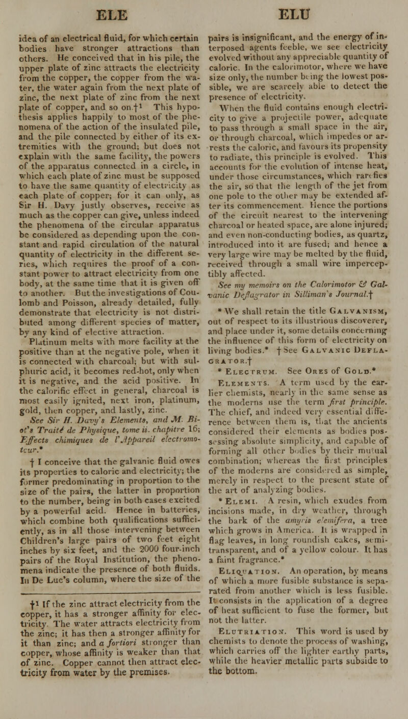 idea of an electrical fluid, for which certain bodies have stronger attractions than others. He conceived that in his pile, the upper plate of zinc attracts the electricity from the copper, the copper from the wa- ter, the water again from the next plate of zinc, the next plate of zinc from the next plate of copper, and so on f1 This hypo- thesis applies happily to most of the phe- nomena of the action of the insulated pile, and the pile connected by either of its ex- tremities with the ground; but does not explain with the same facility, the powers of the apparatus connected in a circle, in which each plate of zinc must be supposed to have the same quantity of electricity as each plate of copper; for it can only, as Sir H. Davy justly observes, receive as much as the copper can give, unless indeed the phenomena of the circular apparatus be considered as depending upon the con- stant and rapid circulation of the natural quantity of electricity in the different se- ries, which requires the proof of a con- stant power to attract electricity from one body, at the same time that it is given off* to another. But the investigations of Cou- lomb and Poisson, already detailed, fully demonstrate that electricity is not distri- buted among different species of matter, by any kind of elective attraction. Platinum melts with more facility at the positive than at the negative pole, when it is connected with charcoal; but with sul- phuric acid, it becomes red-hot, only when it is negative, and the acid positive. In the calorific effect in general, charcoal is most easily ignited, next iron, platinum, gold, then copper, and lastly, zinc. See Sir H. Davys Elements, and M- Bi- ol's Trait4 de Physique, tome ii. chapitre 16; Effects chimiques de VJppareil electromo- tcurS f I conceive that the galvanic fluid owes its properties to caloric and electricity; the former predominating in proportion to the size of the pairs, the latter in proportion to the number, being in both cases excited by a powerful acid. Hence in batteries, which combine both qualifications suffici- ently, as in all those intervening- between Children's large pairs of two feet eight inches by six feet, and the 2000 four-inch pairs of the Royal Institution, the pheno- mena indicate the presence of both fluids. In De Luc's column, where the size of the fi If the zinc attract electricity from the copper, it has a stronger affinity for elec- tricity. The water attracts electricity from the zinc; it has then a stronger affinity for it than zinc; and a fortiori stionger than copper, whose affinity is weaker than that of zinc. Copper cannot then attract elec- tricity from water by the premises. pairs is insignificant, and the energy of in- terposed agents feeble, we see electricity evolved without any appreciable quantity of caloric. In the calorimotor, where we have size only, the number b^ ing the lowest pos- sible, we are scarcely able to detect the presence of electricity. When the fluid contains enough electri- city to give a projectile power, adequate to pass through a small space in the air, or through charcoal, which impedes or ar- rests the caloric, and favours its propensity to radiate, this principle is evolved. This accounts for the evolution of intense heat, under those circumstances, which rartfies the air, so that the length of the jet from one pole to the other may be extended af- ter its commencement. Hence the portions of the circuit nearest to the intervening charcoal or heated space, are alone injured; and even non-conducting bodies, as quartz, introduced into it are fused; and hence a very large wire may be melted by the fluid, received through a small wire impercep- tibly affected. See my memoirs on the Calorimotor & GaU vanic Defiagrator in Silliman's Journal.^ * We shall retain the title Galvanism, out of respect to its illustrious discoverer, and place under it, some details concerning the influence of this form of electricity on living bodies.* -j-See Galvanic Defla- GRATOR.f * Electrum. See Ores of Gold.* Elements. A term used by the ear- lier chemists, nearly in the same sense as the moderns use the term first principle. The chief, and indeed very essential diffe- rence between them is, t!,at the ancients considered their elements as bodies pos- sessing absolute simplicity, and capable of forming all other bodies by their mutual combination; whereas the fi:st principles of the moderns are considered as simple, merely in respect to the present state of the art of analyzing bodies. *Elemi. A resin, which exudes from incisions made, in dry weather, through the bark of the amyris elemifera, a tree which grows in America. It is wrapped in flag leaves, in long roundish cakes, semi- transparent, and of a yellow colour. It has a faint fragrance.* Eliq.ation. An operation, by means of which a more fusible substance is sepa- rated from another which is less fusible. It consists in the application of a degree of heat sufficient to fuse the former, but not the latter. Elutriation. This word is used by chemists to denote the process of washing, which carries off the lighter earthy parts, while the heavier metallic parts subside to the bottom.