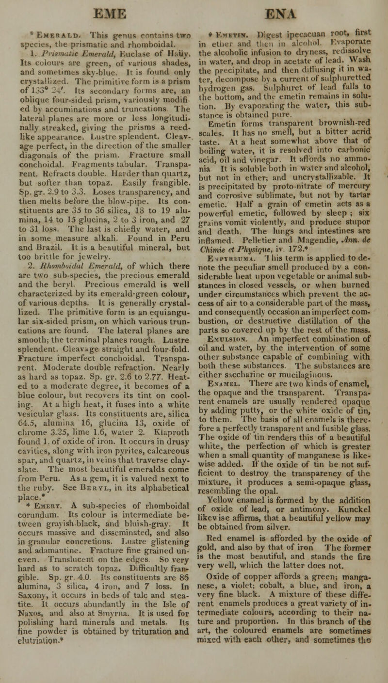 EME ENA * Emerald. This genus contains two species, the prismatic and rhomboidal. 1. PrismnUc Emerald, Euclase of Haiiy. Its colours are green, of various shades, and sometimes sky-blue. It is found only crystallized. The primitive form is a prism of 133® 24*. Its secondary forms are, an oblique four-sided prism, variously modifi ed by accumulations and truncations The lateral planes are more or less longitudi- nally streaked, giving the prisms a reed- like appearance. Lustre splendent. Cleav- age perfect, in the direction of the smaller diagonals of the prism. Fracture small COnchoidal. Fragments tabular. Transpa- rent. Refracts double. Haider than quartz, but softer than topaz. Easily frangible. Sp. gr. 2.9 to 3.3. Loses transparency, and then melts before the blow-pipe. Its con- stituents are 35 to 36 silica, 18 to 19 alu- mina, 14 to 15 glucina, 2 to 3 iron, and 27 to 31 loss. The last is chiefly water, and in some measure alkali. Found in Peru and Brazil. It is a beautiful mineral, but too brittle for jewelry. 2. Ithombnidul Emerald, of which there are two sub-species, the precious emerald and the beryl. Precious emerald is well characterized by its emerald-green colour, of various depths. It is generally crystal- lized. The primitive form is an equiangu- lar six-sided prism, on which various trun- cations are found. The lateral planes are smooth; the terminal planes rough. Lustre splendent. Cleavage straight and four fold. Fracture imperfect conchoidal. Transpa- rent. Moderate double refraction. Nearly as hard as topaz. Sp. gr. 2.6 to 2.77. Heat- ed to a moderate degree, it becomes of a blue colour, but recovers its tint on cool- ing. At a high heat, it fuses into a white vesicular glass. Its constituents are, silica C4..5, alumina 16, glucina 13, oxide of chrome 3.25, lime 1.6, water 2. Klaproth found 1. of oxide of iron. It occurs in drusy cavities, along with iron pyrites, calcareous spar, and quartz, in veins that traverse clay- slate. The most beautiful emeralds come from Peru. As a gem, it is valued next to the ruby. See Beryl, in its alphabetical place.* * Emery. A sub-species of rhomboidal corundum. Its colour is intermediate be- tween grayish-black, and bluish-gray. It occurs massive and disseminated, and also in granular concretions. Lustre glistening and adamantine. Fracture fine grained un- even. Translucent on the edges. So very hard as to scratch topaz. Difficultly fran- gible. Sp. gr. 4.0. Its constituents are 86 alumina, 3 silica, 4 iron, and 7 loss. In Saxony, it occurs in beds of talc and stea- tite. It occurs abundantly in the Isle of Naxos, and also at Smyrna. It is used for polishing hard minerals and metals. Us fine powder is obtained by trituration and elutrialion.* ♦ V.mktiv. Digest ipecacuan root, first in ether and then in alcohol. Evaporate the alcoholic infusion to dryness, redissolve in water, and drop in acetate of lead. Wash the precipitate, and then diffusing it in wa- ter, decompose by a current of sulphuretted hydrogen gas. Sulphuret of lead falls to the bottom, and the emetin remains in solu- tion. By evaporating the water, this sub- stance is obtained pure. Emetin forms transparent brownish-red scales. It has no smell, but a bitter acrid taste. At a heat somewhat above that of boiling water, it is resolved into carbonic acid, oil and vinegar. It affords no ammo- nia It is soluble both in water and alcohol, but not in ether; and uncrystallizable. It is precipitated by proto-nitrate of mercury and corrosive sublimate, but not by tartar emetic. Half a grain of emetin acts as a powerful emetic, followed by sleep ; six grains vomit violently, and produce stupor and death. The lungs and intestines are inflamed. Pelletier and Magendie, Ann. de Chitnie et Physique, it. 172.* Ei/PYRMTMA. 1 his term is applied to de- note the peculiar smell produced by a con- siderable heat upon vegetable or animal sub- stances in closed vessels, or when burned under circumstances which prevent the ac- cess of air to a considerable part of the mass, and consequently occasion an imperfect com- bustion, or destructive distillation of the parts so covered up by the rest of the mass. Emulsion. An imperfect combination of oil and water, by the intervention of some other substance capable of combining with both these substances. The substances are either saccharine or mucilaginous. E.vamel. There are two kinds of enamel, the opaque and the transparent. Transpa- rent enamels are usually rendered opaque by adding putty, or the white oxide of tin, to them. The basis of all enamels is there- fore a perfectly transparent and fusible glass. The oxide of tin renders this of a beautiful white, the perfection of which is greater when a small quantity of manganese is like- wise added. If the oxide of tin be not suf- ficient to destroy the transparency of the mixture, it produces a semi-opaque glass, resembling the opal. Yellow enamel is formed by the addition of oxide of lead, or antimony. Kunckel likewise affirms, that a beautiful yellow may be obtained from silver. Red enamel is afforded by the oxide of gold, and also by that of iron The former is the most beautiful, and stands the fire very well, which the latter does not. Oxide of copper affords a green; manga- nese, a violet; cobalt, a blue, and iron, a very fine black. A mixture of these diffe- rent enamels produces a great variety of in- termediate colours, according to their na- ture and proportion. In this branch of the art, the coloured enamels are sometimes mixed with each other, and sometimes the