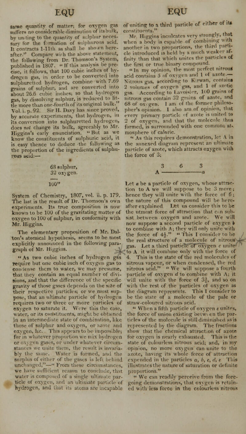 Same quantity of matter; for oxygen gas suffers n considerable diminution of its bulk, by un.ting to the quantity of sulphur neces- sary for the formation of sulphurous acid. It contracts Tilth as shall be shown here- after. Compare wi'h the above statement, the following from Dr. Thomson's System, published in 1807. - If this anal) sis be pre- cise, it follows, that 100 cubic inches of hy- drogen gas, m order to be converted into sulphuretted hydrogen, combine with 7.69 grains of sulphur, and are converted into about 26.6 cubic inches; so that hydrogen gas, by dissolving sulphur, is reduced to lit- tle more than one-fourth of its original bulk. Vol. i. p. 92. Sir H. Davy has since proved, by accurate experiments, that hydrogen, in its conversion into sulphuretted hydrogen, does not change its bulk, agreeably to Mr. Higgins's early enunciation.  But as we know the constituents of sulphuric acid, it is easy thence to deduce the following as the proportion of the ingredients of sulphu- rous acid:— 68 sulphur, 32 oxygen. 100 System of Chemistry, 1807, vol. ii. p. 179. The last is the result of Dr. Thomson's own experiments. Its true composition is now known to be 100 of the gravitating matter of oxygen to 100 of sulphur, in conformity with Mr. Higgins. The elementary proposition of Mr. Dal- ton's atomical hypothesis* seems to be most explicitly announced in the following para- graph of Mr. Higgins. \ As two cubic inches of hydrogen gas require but one cubic inch of oxygen gas to con lense them to water, we may presume, that they contain an equal number of divi- sions, and that the difference of the specific gravity of those gases depends on the si2e of their respective particles; or we must sup- pose, that an ultimate particle of hydrogen requires two or three or more particles of oxygen to saturate it. Wt re this the case, water, or its constituents, might be obtained in an intermediate state of combination, like those of sulphur and oxygen, or azoic and oxygen, &.c. This appears to be impossible; for in whatever p'roportion y\e n ix hydrogen or oxygen gases, or under whatever circum- stances we unite them, the result is invaria- bly the same. Water is formed, arid the surplus of either of the gases is left behind unchanged,— From these circumstances, we have sufficient reason to conclude, that water is composed of a single ultimate par- ticle of oxygen, and an ultimate particle of hydrogen, and that its atoms are incapable of uniting to a third particle of either of it* constituents. . Mr. Higgins inculcates very strongly, that when a body is capable of combining with another in two proportions, the third parti- cle introduced is held by a much weaker af- finity than that which unites the particles of the first or true binary compound.  In my opinion, the most perfect nitrous acid contains 5 of Oxygen and 1 of a/.ote.— Nitrous gas, according to K'.rwan, contains 2 volumes of oxviren gas, and 1 of azotic gas. According to Lavoisier, 100 grains nf nitrous gas contain 32 grains of azote, and 68 of ox- gen. 1 am of the former philoso- pher's opinion. 1 also am of opinion, that every primary particle of azote is united to 2 of oxygen, and that the. molecule thus formed, is surrounded with one common aU mosphere of caloric.  As this requires demonstration, let A in the annexed diagram represent an ultimate particle of azote, which attracts oxygen vvilh the force of 3; Let o be a particle of oxygen, whose attrac- tion to A we will suppose to be 3 more; hence they will unite with the force of 6; the nature of this compound will be here- after explained Let us consider this to be the utmost force of attraction that can sub- sist between oxygen and azote. We will now suppose a second particle of oxygen h to combine with A; they will only unite with the force of 4J.  This I consider to be the real structure of a molecule of nitrous Jw gas. Let a third particle of oxygen c unite [to A it will combine only with the force of 4. This is the state of the red molecules of nitrous vapour, or when condensed, the red nitrous acid. We will suppose a fourth particle of oxygen d to combine with A; it will unite with the force of 3$, and so on with the rest of the particles of oxygen as the diagram represents. This I consider to be the state of a molecule of the pale or straw-coloured nitrous acid.  When a fifth particle of oxygen e unites, the force of union existing betwi en the par- ticles of the molecule is still diminished as is represented by the diagram. The fractions show that the chemical attraction of azote for oxygen is nearly exhausted. This is the state of colourless nitrous acid; and, in my opinion, no more oxygen can unite to the azote, having its whole force of attraction expended in the particles a, (>, c, d, e This illustrates the nature of saturation or definite proportions.  We can readily perceive from the fore- going demonstrations, that oxygen is retain- ed with less force in the colourless nitrous