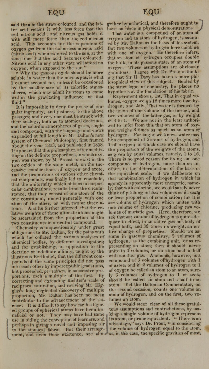 a«id tha» in the straw-coloured; and the lat- ter acid retains it wiih less force than the red nitrous acid; and niirous gas holds it with still more force than the red nitrous acid. This accounts for the separation of oxygen gas from the colourless nitrous acid (nitric acid) when exposed to the sun, at the same time that the acid becomes coloured. Nitrous acid in any other state will afford no oxygen, when exposed to the sun.  Why the gaseous oxide should be more soluble in water than the nitrous gas, is what 1 cannot account for, unless it be occasioned by the smaller size of its calorific atmos- pheres, which may admit its atoms to come within the gravitating influence of that fluid. It is impossible to deny the praise of sin- gular ingenuity, and justness, to the above passages; and every one must be struck with their analogy, both as to atomical doctrnus, and the calorific atmospheres of gases, single and compound, with the language and views expanded at full length in Mr Dalton's new system of Chemical Philosophy, first framed about the year 1803, and published in 1808. It appears that this philosopher, after medita- ting on the definite proportions, in which oxy- gen was shown by M. Proust to exist in the two oxides of the same metal, on the suc- cessive combinations of oxygen and azote, and the proportions of various other chemi- cal compounds, was finally led to conclude, that the uniformity which obtains in corpus- cular combinations, results from the circum- stance, that they consist of one atom of the one constituent, united generally with one atom of the other, or with two or three a- toms. Ana he further inferred, t^at the re- lative weights of these ultimate atoms might be ascertained from the proportion of the two constituents in a neutral compound. Chemistry is unquestionably under great ebligations to Mr. Dalton, for the pains with which he collated the various analyses of chemical bodies, by different investigators; and for establishing, in opposition to the doctrine of indefinite affinity, taught by the illustrious Bt-rthollet, that the different com- pounds of the same principles did not pass into each other by imperceptible gradations, but proceeded, per saltttm. in successive pro- portions, each a multiple of the first. By correcting and extending Kichter's scale of reciprocal saturation, and reviving Mr. Hig- giiis's long neglected discovery of multiple proportion, Mr Dalton has been no mean contributor to the advancement of the sci- ence. It is difficult to say how far his figur- ed groups of spherical atoms have been be- neficial or not. They may have had some ]use in aiding the conception of learners, and perhaps in giving a novel and imposing air I to the atomical fabric. But their arrange- { nient, aiid even their existence, are alto ■5 01 gcther hypothetical, and therefore ought to have no place in physical demonstrations. That water is a compound of an atom oxvgen and an atom of hydrogen, is assum- ed by Mr. Dalton as the basis of his system. But two volumes of hydrogen here combine with one of oxygen. He therefore infers, that an atom of hydrogen occupies double the bulk, in its gaseous state, of an atom of oxvgen. These assumptions are obviously gratuitous. I agree with Dr. Prout in think- ing that Sir H. Davy has taken a more phi- losophical view of this subject. Guided by the strict logic of chemistry, he places no hvpodiesis at the foundation of his fabric.  Experiment shows, 1st, That in equal vo- lumes, oxygen Weigh 16 times more than hy- drogen; and 2dly, That water is formed by the union of one volume of the former, and two volumes of the latter gas, or by weight of 8 to 1. We are not in the least authori- zed to infer from this that an atom of oxy- gen weighs 8 times as much as an atom of hydrogen. For aught we know, water may! be a compound of 2 atoms of hydrogen, and 1 of oxygen; in which case we should have the proportion of the weights of the atoms, as given by equal volumes, namely, I to 16. There is no good reason for fixing on one compound of hydrogen, more than on an- other, in the determination of the basis of the equivalent scale. If we deliberate on that combination of hydrogen in which its agency is apparently most energetic, name- ly, that with chlorine, we would surely never think of pi'chi ng on two volumes as its unity or least proportion of combination; tor it is one volume of hydrogen which unites with one volume of chlorine, producing two vo- lumes of muriatic gas. Here, therefore, we see that one volume of hydrogen is quite ade- quate to effect, in an active gaseous body of equal bulk, and 36 times i's weight, an en- tire change of properties. Should we as- sume in gaseous chemistry, 2 volumes of hydrogen, as the combining unit, or as re- presenting an atom; then it should never unite in 3 volumes, or an atom and a half with another gas. Ammonite, however, is a compound of 3 volumes of'hydrogen with 1 of azoic; and if 2 volumes of hydrogen to 1 of oxygen be called an atom to an atom, sure- ly 3 volumes of hydrogen to 1 of azote should be called an atom and a half to an atom. Yet the Daltonian Commentator, on the second occasion, counts one volume an atom of hydrogen, and on the first, two vo- lumes an atom. We would steer clear of all these gratui- tous assumptions and contradictions, by ma- king a single volume of hydrogen represent  its atom, or prime equivalent.  There is an advantage, says Dr. Prout, in considering the volume of hydrogen equal to the atom, as, in this case, tUe specific gravities of most,