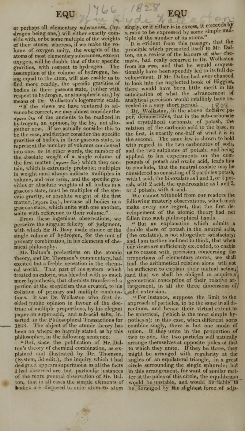 ftc<* or perhaps all elementary substances, (hy 4rogen being one,) will either exactly coin- cide with, or be some multiple of the weights of their atoms; whereas, if we make the vo- lume of oxvgen unity, the weights of the atoms of most elementary substances, except oxygen, will be double that of their specific gravities, with respect to hydrogen. The assumption of the volume of hydrogen, be- ing equal to the atom, will also enable us to find more readily, the specific gravities of bodies in their gaseous state, (either with respect to hydrogen, or atmospheric air,) hy means ot Dr. Wollaston's logometric scale. If the views we have ventured to ad- vance be correct, we may almost consider the Ttgarti 5mi of the ancients to be realized in hydrogen; an opinion, by the by, not alto- gether new, If we actually consider this to be the case, and further consider the specific gravities of bodies, in their gaseous state, to represent the number of volumes condensed into one; or in other words, the number of the absolute weight of a single volume of the. first matter (ngan v\n) which they con- tain, which is extremely probable; multiples in weight must always indicate multiples in volume, and vice versa; and the specific gra- vities or absolute weights ot all bodies in a gaseous state, must be multiples of the spe- cific gravity, or absolute weight of the first matter,(»fuT« ukk), because all bodies in a gaseous slate, which unite with one another, unite with reference to their volume. From these ingenious observations, we perceive the singular felicity of judgment, with which Sir 11. Davy made choice of the single volume of hydrogen, for the unit of primary combination, in his elements of che- mical philosophy. Mr. Dalton's prelections on the atomic theory, and Dr. Thomson's commentary, had excited but a feeble sensation in the chemi- cal world. That part of his system which treated on caloric, was blended with so much mere hypothesis, that chemists transferred a portion ot the scepticism thus created, to his collation of primary and multiple combina- tions. It was Dr. Wollaston who first de- cided public opinion in favour of the doc- trine of multiple proportions, by his elegant paper on super-acid, and sub-acid salts, in- serted in the Philosophical Transactions for 1808. The object of the atomic theory has been no where so happily stated as by this philosopher, in the following sentence:  But, since the publication of Mr. Dal- ton's theory of chemical combination, as ex- plained and illustrated by Dr. Thomson, (System, 3d edit.), the inquiry which 1 had designed appears superfluous; as all the facts 1 had observed are but particular instances of the more general observation of Mr. Dai- ton, that in all cases the simple elements of bodies are disposed to unite atom to atom singly, or if either is in excess, it exceeds nr a ratio to be expressed by some simple mul- tiple of the number of its atoms. It is evident from this passage, that the principle which presented itself to Mr. Dal- ton, on a review of the labours of other che- mists, had really occurred to Dr. Wollaston from his own, and that he would unques- tionably have been speedily led to its full de- velopement. If Mr. D.dtonhad ever chanced to look into the neglected book of Digging, there would have been little merit in his anticipation of what the advancement of analytical precision would infallibly have re- vealed in a very short period. Dr. Wollaston, in the above decisive pa- per demonstrates, that in the sub-carbonate and crystallized carbonate of potash, the relation of the carbonic acid to the base, in the first, is exactly one-half of what it is in the second. The same law is shown to hold with regard to the two carbonates of soda, and the two sulphates of potash; and being applied to his experiments on the com- pounds of potash and oxalic acid, leads him to conclude, that the neutral oxalate may be considered as consisting of 2 particles potash, withl acid; the binoxalateas 1 and 1,or 2 pot- ash, with '2 acid; the quadroxalate as 1 and 2, or 2 potash, with 4 acid. We cannot withhold from our readers the following masterly observations, which must make every one regret, that the first de- velopement of the atomic theory had not fallen into such philosophical hands  But an explanation which admits a double share of potash in the neutral s«lts, (the oxalates), is not altogether satisfactory; and I am farther inclined to think, that when our views are sufficiently extended, to enable us to reason with precision concerning the proportions of elementary atoms, we shall find the arithmetical relation alone will not be sufficient to explain their mutual action, land that we shall be obliged >o acquires . geometrical conception of their relative ar- | rangement, in all the three dimensions of/ i. solid extension.  For instance, suppose the limit to the approach of particles, to be the same in all di- rections, and hence their virtual extent to be spherical, (which is the most simple hy- pothesis); in this case, when different sorts combine singly, there is but one mode of union. If they unite in the proportion of two to oiie, the two particles will naturally arrange themselves at opposite poles of that to which they unite. If they be three, they might be arranged with regularity at the angles of an equilateral triangle, in a great circle surrounding the single spherule; but in this arrangement, for want of similar mat- ter at the poles of this circle, the equilibrium would he unstable, and would be liable to be deranged by Hie slightest force of adja-