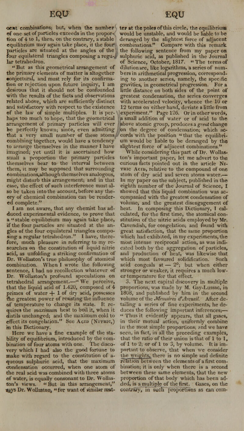 oent combinations; but, when the number of one set of particles exceeds in the propor- tion of 4 to 1, then, on the contrary, a stable equilibrium may again take place, it the four particles are situated at the angles of the four equilateral triangles composing a regu-i lar tetrahedron. But as this geometrical arrangement of the primary elements of matter is altogether conjectural, and must rely for its confirma- tion or rejection upon future inquiry, I am desirous that it should not be confounded with the results of the facts and observations related above, which are sufficiently distinct and satisfactory with respect to the existence of the law of simple multiples. It is per-( haps too much to hope, that the geometrical arrangement of primary particles will ever be perfectly known; since, even admitting I that a very small number of these atoms combining together, would have a tendency to arrange themselves in the manner I have imagined; yet until it is ascertained how small a proportion the primary particles themselves bear to the interval between them, it may be supposed that surrounding combinations,although themselves analogous, might disturb this arrangement; and in that case, the effect of such interference must al- so be taken into the account, before any the- ory of chemical combination can be render- ed complete. I am not aware, that any chemist has ad- duced experimental evidence, to prove that a stable equilibrium may again take place, if the four particles are situated at the an- gles of the four equilateral triangles compo- sing a regular tetrahedron. I have, there- fore, much pleasure in referring to my re- searches on the constitution of liquid nitric acid, as unfolding a striking confirmation of Dr. Wollaston's true philosophy of atomical combination. When I wrote the following sentence, I had no recollection whatever of Dr. Wollaston's profound speculations on tetrahedral arrangement.— We perceive, that the liquid acid of 1.420, composed of 4 primes of water + 1 of dry acid, possesses the greatest power of resisting the influence of temperature to change its state. It re- quires the maocimum heat to boil it, when it distils unchanged; and the maximum cold to effect its congelation. See Acid (Nithic,) m this Dictionary. Here we have a fine example of the sta- bility of equilibrium, introduced by the com- bination of four atoms with one. The disco- very which I had also the good fortune to make with regard to the constitution of a- queous sulphuric acid, that the maximum condensation occurred, when one atom of the real acid was combined with three atoms of water, is equally consonant to Dr. Wollas- ton's views. But in this arrangement, ijiys Dr. Wollastoii, for want of similar mat- ter at the poles of this circle, the equilibrium would be unstable, and would be liable to be deranged by the slightest force of adjacent combinations. Compare with this remark the following sentence from my paper on sulphuric acid, as published in the Journal of Science, October, 1817.  The terms of dilution are, like logarithms, a series of num- bers in arithmetical progression, correspond- ing to another series, namely, the specific gravities, in geometrical progression. For a little distance on both sides of the point of greatest condensation, the series converges with accelerated velocity, whence the It) or 12 terms on either hand, deviate a little from experiment. Page 126. Or in other words, a small addition of water or of acid to the above atomic group, produces a great change /on the degree of condensation; which ac- cords with the position  that the equilibri- um would be liable to be deranged by the slightest force of adjacent combinations. While considering this part of Dr. Wollas- ton's important paper, let me advert to the curious facts pointed out in the article Ni- tric Acid, relative to the compound of one atom of dry acid and seven atoms water.— In my paper on the subject, published in the eighth number of the Journal of Science, I showed that this liquid combination was ac- companied with the greatest condensation of volume, and the greatest disengagement of heat. In composing this Dictionary, I cal- culated, for the first time, the atomical con- stitution of the nitric acids employed by Mr. Cavendish, for congelation; and found with great satisfaction, that the same proportion which had exhibited, in my experiments, the most intense reciprocal action, as was indi- cated both by the aggregation of particles, and production of heat, was likewise that which most favoured solidification. Such acid congeals at — 2°; but when either stronger or weaker, it requires a much low- er temperature for that effect. 3. The next capital discovery in multiple proportions, was made by M. Gay-Lussac, in 1808, and published by him in the second volume of the Memoires d'Arcueil. After de- tailing a series of fine experiments, he de- duces the following important inferences;—  Thus it evidently appears, that all gases, in their mutual action, uniformly combine in the most simple proportions; i>nd we have seen, in fact, in all the preceding examples, that the ratio of their union is that of 1 to 1, of 1 to 2; or of 1 to 3, by volume. It is im- portant to observe, that when we consider the weights,, there is no simple and definite relation between the elements of a first com- bination; it is only when there is a second between these same elements, that the new proportion of that body which has been ad- ded, is a multiple of the first. Gases, on the contrary, in such proportions as can com-