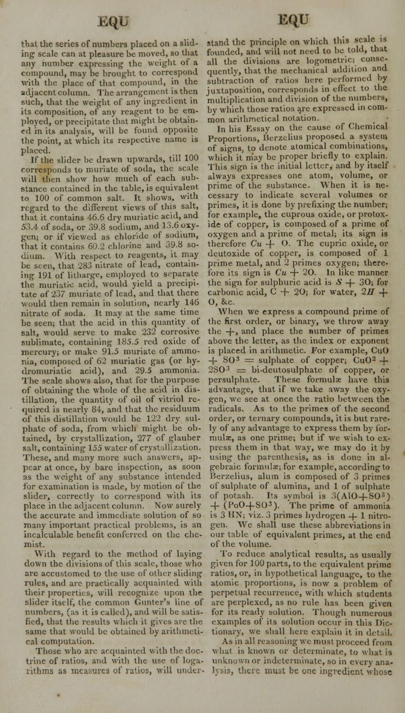 that the series of numbers placed on a slid- ing scale can at pleasure be moved, so that any number expressing the weight of a compound, may be brought to correspond with the place of that compound, in the adjacent column. The arrangement is then such, that the weight of any ingredient in its composition, of any reagent to be em- ployed, or precipitate that might be obtain- ed in its analysis, will be found opposite the point, at which its respective name is placed. If the slider he drawn upwards, till 100 corresponds to muriate of soda, the scale will then show how much of each sub- stance contained in the table, is equivalent to 100 of common salt. It shows, with regard to the different views of this salt, that it contains 46.6 dry muriatic acid, and 53.4 of soda, or 39.8 sodium, and 13.6 oxy- gen; or if viewed as chloride of sodium, that it contains 60.2 chlorine and 39.8 so- dium. With respect to reagents, it may be seen, that 283 nitrate of load, contain- ing 191 of litharge, employed to separate the muriatic acid, would yield a precipi- tate of 237 muriate of lead, and that there would then remain in solution, nearly 146 nitrate of soda. It may at the same time be seen; that the acid in this quantity of salt, would serve to make 232 corrosive sublimate, containing 185.5 red oxide of mercury; or make 91.5 muriate of ammo- nia, composed of 62 muriatic gas (or hy- dromuriatic acid), and 295 ammonia. The scale shows also, that for the purpose of obtaining the whole of the acid in dis- tillation, the quantity of oil of vitriol re- quired is nearly 84, and that the residuum of this distillation would be 122 dry sul- phate of soda, from which might be ob- tained, by crystallization, 277 of glauber salt, containing 155 water of crystallization. These, and many more such answers, ap- pear at once, by bare inspection, as soon as the weight of any substance intended for examination is made, by motion of the slider, correctly to correspond with its place in the adjacent column. Now surely the accurate and immediate solution of so many important practical problems, is an incalculable benefit conferred on the che- mist. With regard to the method of laying down the divisions of this scale, those who are accustomed to the use of other sliding rules, and arc practically acquainted with their properties, will recognize upon the slider itself, the common Gunter's line of numbers, (as it is called), and will be satis- fied, that the results which it gives are the same that would be obtained by arithmeti- cal computation. Those who arc acquainted with the doc- trine of ratios, and with the use of loga- rithms as measures of ratios, will under. stand the principle on which this scale is founded, and will not need to be told, that all the divisions are logometric; conse- quently, that the mechanical addition and subtraction of ratios lure performed by juxtaposition, corresponds in effect to the multiplication and division of the numbers, by which those ratios are expressed in com- mon arithmetical notation. In his Essay on the cause of Chemical Proportions, Berzeliua proposed a system of signs, to denote atomical combinations, which it may be proper briefly to explain. This sign is the initial letter, and by itself always expresses one atom, volume, or prime of the substance. When it is ne- cessary to indicate several volumes or primes, it is done by prefixing the number; for example, the cuprous oxide, or protox- ide of copper, is composed of a prime of oxygen and a prime of metal; its sign is therefore Cu -f- O, The cupric oxide, or deutoxide of copper, is composed of 1 prime metal, and 2 primes oxygen; there- fore its sign is Cu -j- 20. In like manner the sign for sulphuric acid is S -j- 30; for carbonic acid, C -f- 20; for water, 211 -{■ O, &c. When we express a compound prime of the first order, or binary, we throw away the -j-, and place the number of primes above the letter, as the index or exponent is placed in arithmetic. For example, CuO _|_ SO3 = sulphate of copper; CuO2 + 2S03 = bi-deutosulphate of copper, or persulphate. These formulae have this advantage, that if we take away the oxy- gen, we see at once the ratio between the radicals. As to the primes of the second order, or ternary compounds, it is but rare- ly of any advantage to express them by for- mulae, as one prime; but if we wish to ex- press them in that way, we may do it by using the parenthesis, as is done in al- gebraic formulae; for example, according to Berzelius, alum is composed of 3 primes of sulphate of alumina, and 1 of sulphate of potash. Its symbol is 3(A10 + S03) -f (PoO-fSO3). The prime of ammonia is 3 HN; viz. 3 primes hydrogen -|- 1 nitro- gen. Wc shall use these abbreviations in our table of equivalent primes, at the end of the volume. To reduce analytical results, as usually given for 100 parts, to the equivalent prime ratios, or, in hypothetical language, to the atomic proportions, is now a problem of perpetual recurrence, with which students are perplexed, as no rule has been given for its ready solution. Though numerous examples of its solution occur in this Dic- tionary, we shall here explain it in detail. As in all reasoning we must proceed from what is known or determinate, to what is unknown or indeterminate, so in every ana- lysis, there must be one ingredient whose