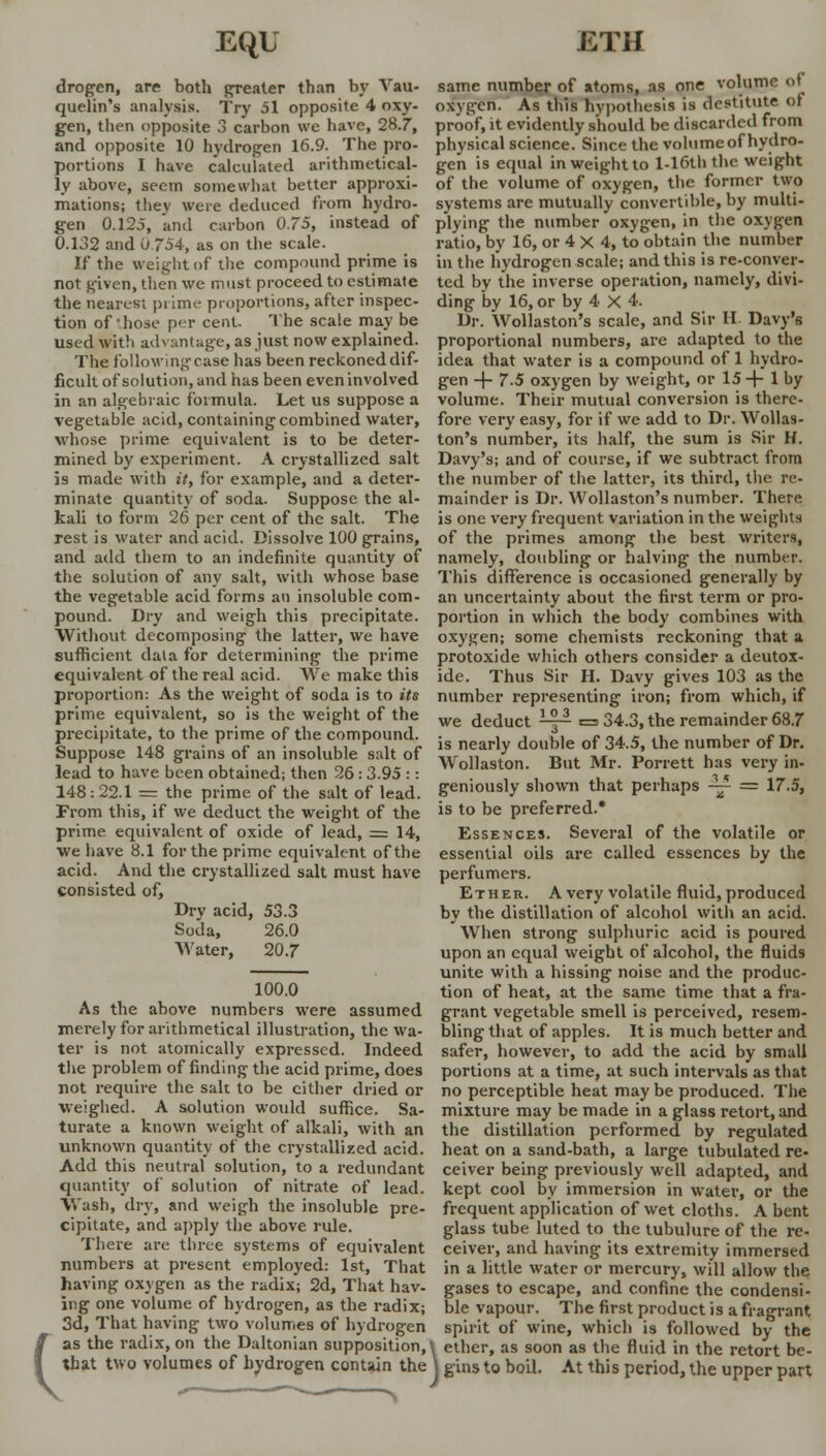 drogen, are both greater than by Vau- quelin's analysis. Try 51 opposite 4 oxy- gen, then opposite 3 carbon \vc have, 28.7, and opposite 10 hydrogen 16.9. The pro- portions I have calculated arithmetical- ly above, seem somewhat better approxi- mations; they were deduced from hydro- gen 0.125, and carbon 0.75, instead of 0.132 and 0 754, as on the scale. If the weight of the compound prime is not given, then we must proceed to estimate the nearest pi iiru- proportions, after inspec- tion of those per cent. The scale may be used with advantage, as just now explained. The following case has been reckoned dif- ficult of solution, and has been even involved in an algebraic formula. Let us suppose a vegetable acid, containing combined water, whose prime equivalent is to be deter- mined by experiment. A crystallized salt is made with it, for example, and a deter- minate quantity of soda. Suppose the al- kali to form 26 per cent of the salt. The rest is water and acid. Dissolve 100 grains, and add them to an indefinite quantity of the solution of any salt, with whose base the vegetable acid forms an insoluble com- pound. Dry and weigh this precipitate. Without decomposing the latter, we have sufficient dala for determining the prime equivalent of the real acid. We make this proportion: As the weight of soda is to its prime equivalent, so is the weight of the precipitate, to the prime of the compound. Suppose 148 grains of an insoluble salt of lead to have been obtained; then 26:3.95 :: 148:22.1 = the prime of the salt of lead. From this, if we deduct the weight of the prime equivalent of oxide of lead, = 14, we have 8.1 for the prime equivalent of the acid. And the crystallized salt must have consisted of, Dry acid, 53.3 Soda, 26.0 AVater, 20.7 c 100.0 As the above numbers were assumed merely for arithmetical illustration, the wa- ter is not atomically expressed. Indeed the problem of finding the acid prime, does not require the salt to be either dried or weighed. A solution would suffice. Sa- turate a known weight of alkali, with an unknown quantity of the crystallized acid. Add this neutral solution, to a redundant quantity of solution of nitrate of lead. Wash, dry, and weigh the insoluble pre- cipitate, and apply the above rule. There are three systems of equivalent numbers at present employed: 1st, That having oxygen as the radix; 2d, That hav- ing one volume of hydrogen, as the radix; 3d, That having two volumes of hydrogen as the radix, on the Daltonian supposition, that two volumes of hydrogen contain the same number of atoms, as one volume of oxygen. As this hypothesis is destitute of proof, it evidently should be discarded from physical science. Since the volume of hydro- gen is equal in weight to l-16th the weight of the volume of oxygen, the former two systems are mutually convertible, by multi- plying the number oxygen, in the oxygen ratio, by 16, or 4 X 4, to obtain the number in the hydrogen scale; and this is re-conver- ted by the inverse operation, namely, divi- ding by 16, or by 4 X 4. Dr. Wollaston's scale, and Sir II Davy's proportional numbers, are adapted to the idea that water is a compound of 1 hydro- gen + 7.5 oxygen by weight, or 15+ 1 by volume. Their mutual conversion is there- fore very easy, for if we add to Dr. Wollas- ton's number, its half, the sum is Sir H. Davy's; and of course, if we subtract from the number of the latter, its third, the re- mainder is Dr. Wollaston's number. There is one very frequent variation in the weights of the primes among the best writers, namely, doubling or halving the number. This difference is occasioned generally by an uncertainty about the first term or pro- portion in which the body combines with oxygen; some chemists reckoning that a protoxide which others consider a deutox- ide. Thus Sir H. Davy gives 103 as the number representing iron; from which, if we deduct pp- =34.3, the remainder 68.7 is nearly double of 34.5, the number of Dr. Wollaston. But Mr. Porrett has very in- geniously shown that perhaps ~- = 17.5, is to be preferred.* Essences. Several of the volatile or essential oils are called essences by the perfumers. Ether. A very volatile fluid, produced by the distillation of alcohol with an acid. When strong sulphuric acid is poured upon an equal weight of alcohol, the fluids unite with a hissing noise and the produc- tion of heat, at the same time that a fra- grant vegetable smell is perceived, resem- bling that of apples. It is much better and safer, however, to add the acid by small portions at a time, at such intervals as that no perceptible heat may be produced. The mixture may be made in a glass retort, and the distillation performed by regulated heat on a sand-bath, a large tubulated re- ceiver being previously well adapted, and kept cool by immersion in water, or the frequent application of wet cloths. A bent glass tube luted to the tubulure of the re- ceiver, and having its extremity immersed in a little water or mercury, will allow the gases to escape, and confine the condensi- ble vapour. The first product is a fragrant spirit of wine, which is followed by the i ether, as soon as the fluid in the retort be- j gins to boil. At this period, the upper part ■>