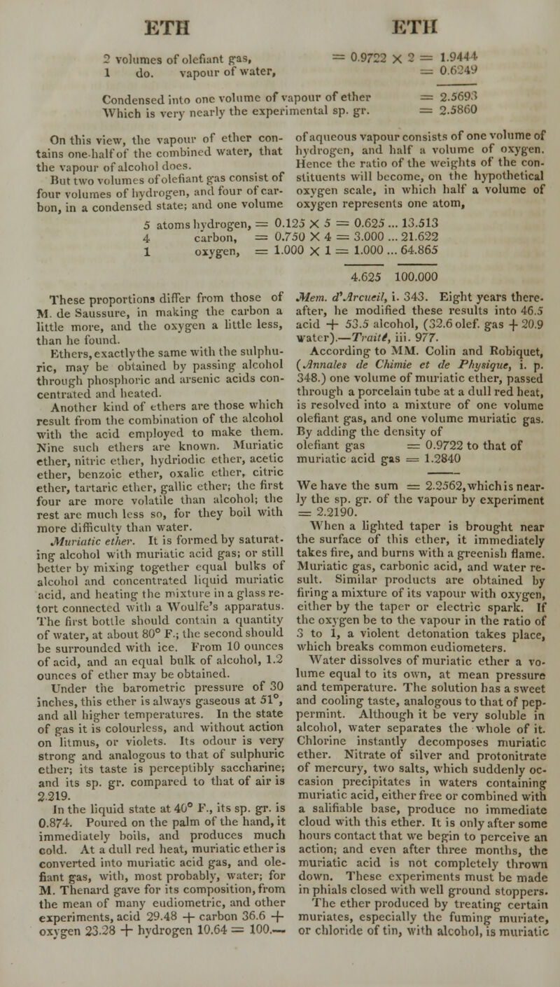 2 volumes of defiant pas, 1 do. vapour of water, = 0.9722 X 2 = 1.9444 = 0 Condensed into one volume of vapour of ether Which is very nearly the experimental sp. gr. = 2.5693 = 2.5860 On this view, the vapour of ether con- of aqueous vapour consists of one volume of tains one-half of the combined water, that hydrogen, and half a volume of oxygen, the vapour of alcohol does. Hence the ratio of the weights of the con- But two volumes of defiant gas consist of stituents will become, on the hypothetical four volumes of hvdrogen, and four of car- oxygen scale, in which half a volume of bon, in a condensed state; and one volume oxygen represents one atom, 5 atoms hvdrogen, = 0.125 X 5 = 0.625... 13.513 4 carbon, = 0.750 X 4 = 3.000 ... 21.622 1 oxygen, = 1.000 X 1 = 1-000 ... 64.865 These proportions differ from those of M. de Saussure, in making the carbon a little more, and the oxygen a little less, than he found. Ethers, exactly the same with the sulphu- ric, may be obtained by passing alcohol through phosphoric and arsenic acids con- centrated and heated. Another kind of ethers are those which result from the combination of the alcohol with the acid employed to make them. Nine such ethers are known. Muriatic ether, nitric ether, hydriodic ether, acetic ether, benzoic ether, oxalic ether, citric ether, tartaric ether, gallic ether; the first four are more volatile than alcohol; the rest are much less so, for they boil with more difficulty than water. Muriatic ether. It is formed by saturat- ing alcohol with muriatic acid gas; or still better by mixing together equal bulks of alcohol and concentrated liquid muriatic acid, and heating the mixture in a glass re- tort connected with a Woulfe's apparatus. The first bottle should contain a quantity of water, at about 80° F.j the second should be surrounded with ice. From 10 ounces of acid, and an equal bulk of alcohol, 1.2 ounces of ether may be obtained. Under the barometric pressure of 30 inches, this ether is always gaseous at 51°, and all higher temperatures. In the state of gas it is colourless, and without action on litmus, or violets. Its odour is very strong and analogous to that of sulphuric ether; its taste is perceptibly saccharine; and its sp. gr. compared to that of air is 2219. In the liquid state at 40° P., its sp. gr. is 0.874. Poured on the palm of the hand, it immediately boils, and produces much cold. At a dull red heat, muriatic ether is converted into muriatic acid gas, and ole- fiant gas, with, most probably, water; for M. Thenard gave for its composition, from the mean of many eudiometric, and other experiments, acid 29.48 -\- carbon 36.6 -f- oxygen 23-28 + hydrogen 10.64 = 100— 4.625 100.000 Mem. cTArnieil, i. 343. Eight years there- after, he modified these results into 46.5 acid + 53.5 alcohol, (32.6 olef. gas + 20.9 water).—Traiti, iii. 977- According to MM. Colin and Robiquet, (Jlnnales de Chimie et de Physique, i. p. 348.) one volume of muriatic ether, passed through a porcelain tube at a dull red heat, is resolved into a mixture of one volume olefiant gas, and one volume muriatic gas. By adding the density of olefiant gas = 0.9722 to that of muriatic acid gas = 1.2840 We have the sum = 22562, which is near- ly the sp. gr. of the vapour by experiment = 2.2190. When a lighted taper is brought near the surface of this ether, it immediately takes fire, and burns with a greenish flame. Muriatic gas, carbonic acid, and water re- sult. Similar products are obtained by firing a mixture of its vapour with oxygen, cither by the taper or electric spark. If the oxygen be to the vapour in the ratio of 3 to 1, a violent detonation takes place, which breaks common eudiometers. Water dissolves of muriatic ether a vo- lume equal to its own, at mean pressure and temperature. The solution has a sweet and cooling taste, analogous to that of pep- permint. Although it be very soluble in alcohol, water separates the whole of it. Chlorine instantly decomposes muriatic ether. Nitrate of silver and protonitrate of mercury, two salts, which suddenly oc- casion precipitates in waters containing muriatic acid, either free or combined with a salifiable base, produce no immediate cloud with this ether. It is only after some hours contact that we begin to perceive an action; and even after three months, the muriatic acid is not completely thrown down. These experiments must be made in phials closed with well ground stoppers. The ether produced by treating certain muriates, especially the fuming muriate, or chloride of tin, with alcohol, is muriatic