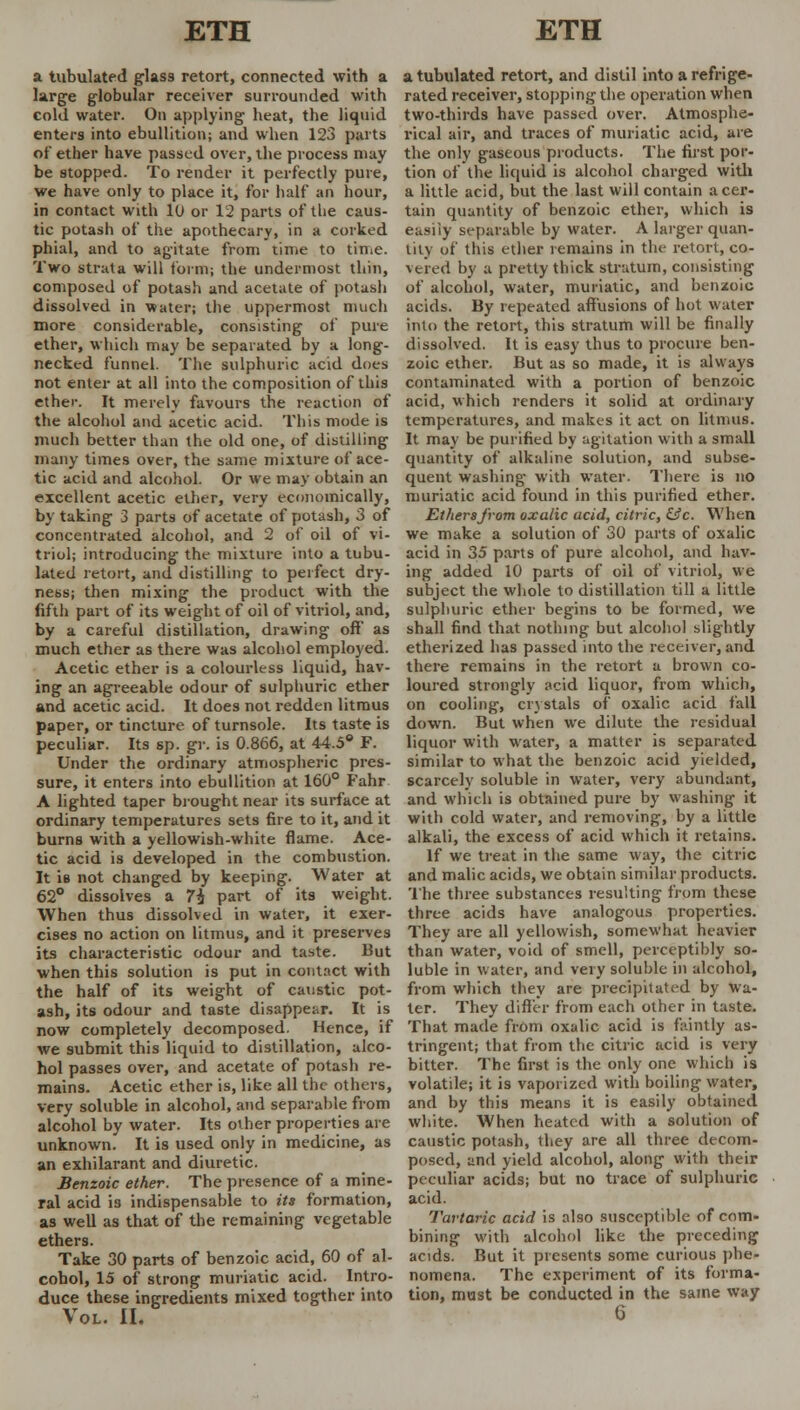 a tubulated glass retort, connected with a large globular receiver surrounded with cold water. On applying heat, the liquid enters into ebullition; and when 123 parts of ether have passed over, the process may be stopped. To render it perfectly pure, we have only to place it, for half an hour, in contact with 10 or 12 parts of the caus- tic potash of the apothecary, in a corked phial, and to agitate from time to time. Two strata will form; the undermost thin, composed of potash and acetate of potash dissolved in water; the uppermost much more considerable, consisting of pure ether, which may be separated by a long- necked funnel. The sulphuric acid does not enter at all into the composition of this ether. It merely favours the reaction of the alcohol and acetic acid. This mode is much better than the old one, of distilling many times over, the same mixture of ace- tic acid and alcohol. Or we may obtain an excellent acetic ether, very economically, by taking 3 parts of acetate of potash, 3 of concentrated alcohol, and 2 of oil of vi- triol; introducing the mixture into a tubu- lated retort, and distilling to perfect dry- ness; then mixing the product with the fifth part of its weight of oil of vitriol, and, by a careful distillation, drawing off as much ether as there was alcohol employed. Acetic ether is a colourless liquid, hav- ing an agreeable odour of sulphuric ether and acetic acid. It does not redden litmus paper, or tincture of turnsole. Its taste is peculiar. Its sp. gr. is 0.866, at 44.5° F. Under the ordinary atmospheric pres- sure, it enters into ebullition at 160° Fahr A lighted taper brought near its surface at ordinary temperatures sets fire to it, and it burns with a yellowish-white flame. Ace- tic acid is developed in the combustion. It is not changed by keeping. Water at 62° dissolves a 7£ part of its weight. When thus dissolved in water, it exer- cises no action on litmus, and it preserves its characteristic odour and taste. But when this solution is put in contact with the half of its weight of caustic pot- ash, its odour and taste disappear. It is now completely decomposed. Hence, if we submit this liquid to distillation, alco- hol passes over, and acetate of potash re- mains. Acetic ether is, like all the others, very soluble in alcohol, and separable from alcohol by water. Its other properties are unknown. It is used only in medicine, as an exhilarant and diuretic. Benzoic ether. The presence of a mine- ral acid is indispensable to its formation, as well as that of the remaining vegetable ethers. Take 30 parts of benzoic acid, 60 of al- cohol, 15 of strong muriatic acid. Intro- duce these ingredients mixed togther into Vol. II. a tubulated retort, and distil into a refrige- rated receiver, stopping the operation when two-thirds have passed over. Atmosphe- rical air, and traces of muriatic acid, are the only gaseous products. The first por- tion of the liquid is alcohol charged with a little acid, but the last will contain a cer- tain quantity of benzoic ether, which is easily separable by water. A larger quan- tity of this ether remains in the retort, co- vered by a pretty thick stratum, consisting of alcohol, water, muriatic, and benzoic acids. By repeated affusions of hot water into the retort, this stratum will be finally dissolved. It is easy thus to procure ben- zoic ether. But as so made, it is always contaminated with a portion of benzoic acid, which renders it solid at ordinary temperatures, and makes it act on litmus. It may be purified by agitation with a small quantity of alkaline solution, and subse- quent washing with water. There is no muriatic acid found in this purified ether. Etherafrom oxalic acid, citric, &c. When we make a solution of 30 parts of oxalic acid in 35 parts of pure alcohol, and hav- ing added 10 parts of oil of vitriol, we subject the whole to distillation till a little sulphuric ether begins to be formed, we shall find that nothing but alcohol slightly etherized has passed into the receiver, and there remains in the retort a brown co- loured strongly acid liquor, from which, on cooling, crystals of oxalic acid fall down. But when we dilute the residual liquor with water, a matter is separated similar to what the benzoic acid yielded, scarcely soluble in water, very abundant, and which is obtained pure by washing it with cold water, and removing, by a little alkali, the excess of acid which it retains. If we treat in the same way, the citric and malic acids, we obtain similar products. The three substances resulting from these three acids have analogous properties. They are all yellowish, somewhat heavier than water, void of smell, perceptibly so- luble in water, and very soluble in alcohol, from which they are precipitated by wa- ter. They differ from each other in taste. That made from oxalic acid is faintly as- tringent; that from the citric acid is very bitter. The first is the only one which is volatile; it is vaporized with boiling water, and by this means it is easily obtained white. When heated with a solution of caustic potash, they are all three decom- posed, and yield alcohol, along with their peculiar acids; but no trace of sulphuric acid. Tartaric acid is also susceptible of com- bining with alcohol like the preceding acids. But it presents some curious phe- nomena. The experiment of its forma- tion, mast be conducted in the same way 6