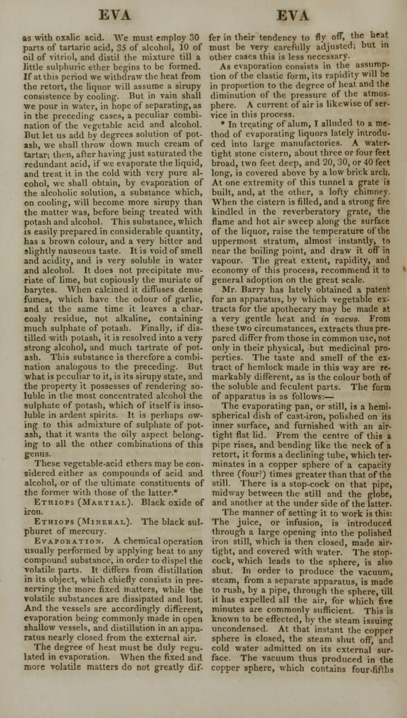 EVA EVA as with oxalic acid. We must employ 30 parts of tartaric acid, 35 of alcohol, 10 of oil of vitriol, and distil the mixture till a little sulphuric ether begins to be formed. If at this period we withdraw the heat from the retort, the liquor will assume a sirupy consistence by cooling. But in vain shall we pour in water, in hope of separating, as in the preceding cases, a peculiar combi- nation of the vegetable acid and alcohol. But let us add by degrees solution of pot- ash, we shall throw down much cream of tartar; then, after having just saturated the redundant acid, if we evaporate the liquid, and treat it in the cold with very pure al- cohol, we shall obtain, by evaporation of the alcoholic solution, a substance which, on cooling, will become more sirupy than the matter was, before being treated with potash and alcohol. This substance, which is easily prepared in considerable quantity, has a brown colour, and a very bitter and slightly nauseous taste. It is void of smell and acidity, and is very soluble in water and alcohol. It does not precipitate mu- riate of lime, but copiously the muriate of barytes. When calcined it diffuses dense fumes, which have the odour of garlic, and at the same time it leaves a char- coaly residue, not alkaline, containing much sulphate of potash. Finally, if dis- tilled with potash, it is resolved into a very strong alcohol, and much tartrate of pot- ash. This substance is therefore a combi- nation analogous to the preceding. But what is peculiar to it, is its sirupy state, and the property it possesses of rendering so- luble in the most concentrated alcohol the sulphate of potash, which of itself is inso- luble in ardent spirits. It is perhaps ow- ing to this admixture of sulphate of pot- ash, that it wants the oily aspect belong- ing to all the other combinations of this genus. These vegetable-acid ethers may be con- sidered either as compounds of acid and alcohol, or of the ultimate constituents of the former with those of the latter.* Ethiops (Martial). Black oxide of iron. Ethiops (Mineral). The black sul- phuret of mercury. Evaporation. A chemical operation usually performed by applying heat to any compound substance, in order to dispel the volatile parts. It differs from distillation in its object, which chiefly consists in pre- serving the more fixed matters, while the volatile substances are dissipated and lost. And the vessels are accordingly different, evaporation being commonly made in open shallow vessels, and distillation in an appa- ratus nearly closed from the external air. The degree of heat must be duly regu- lated in evaporation. When the fixed and more volatile matters do not greatly dif- fer in their tendency to fly off, the heat must be very carefully adjusted; but in other cases this is less necessary. As evaporation consists in the assump. tion of the elastic form, its rapidity will be in proportion to the degree of heat and the diminution of the pressure of the atmos- phere. A current of air is likewise of ser- vice in this process. • In treating of alum, I alluded to a me- thod of evaporating liquors lately introdu- ced into large manufactories. A water- tight stone cistern, about three or four feet broad, two feet deep, and 20, 30, or 40 feet long, is covered above by alow brick arch. At one extremity of this tunnel a grate is built, and, at the other, a lofty chimney. When the cistern is filled, and a strong fire kindled in the reverberatory grate, the flame and hot air sweep along the surface of the liquor, raise the temperature of the uppermost stratum, almost instantly, to near the boiling point, and draw it off in vapour. The great extent, rapidity, and economy of this process, recommend it to general adoption on the great scale. Mr. Barry has lately obtained a patent for an apparatus, by which vegetable ex- tracts for the apothecary may be made at a very gentle heat and in vacuo. From these two circumstances, extracts thus pre- pared differ from those in common use, not only in their physical, but medicinal pro- perties. The taste and smell of the ex- tract of hemlock made in this way are re- markably different, as is the colour both of the soluble and feculent parts. The form of apparatus is as follows:— The evaporating pan, or still, is a hemi- spherical dish of cast-iron, polished on its inner surface, and furnished with an air- tight flat lid. From the centre of this a pipe rises, and bending like the neck of a retort, it forms a declining tube, which ter- minates in a copper sphere of a capacity three (four?) times greater than that of the still. There is a stop-cock on that pipe, midway between the still and the globe, and another at the under side of the latter. The manner of setting it to work is this: The juice, or infusion, is introduced through a large opening into the polished iron still, which is then closed, made air- tight, and covered with water. The stop- cock, which leads to the sphere, is also shut. In order to produce the vacuum, steam, from a separate apparatus, is made to rush, by a pipe, through the sphere, till it has expelled all the air, for which five minutes are commonly sufficient. This is known to be effected, by the steam issuing uncondensed. At that instant the copper sphere is closed, the steam shut off, and cold water admitted on its external sur- face. The vacuum thus produced in the copper sphere, which contains four-fifths