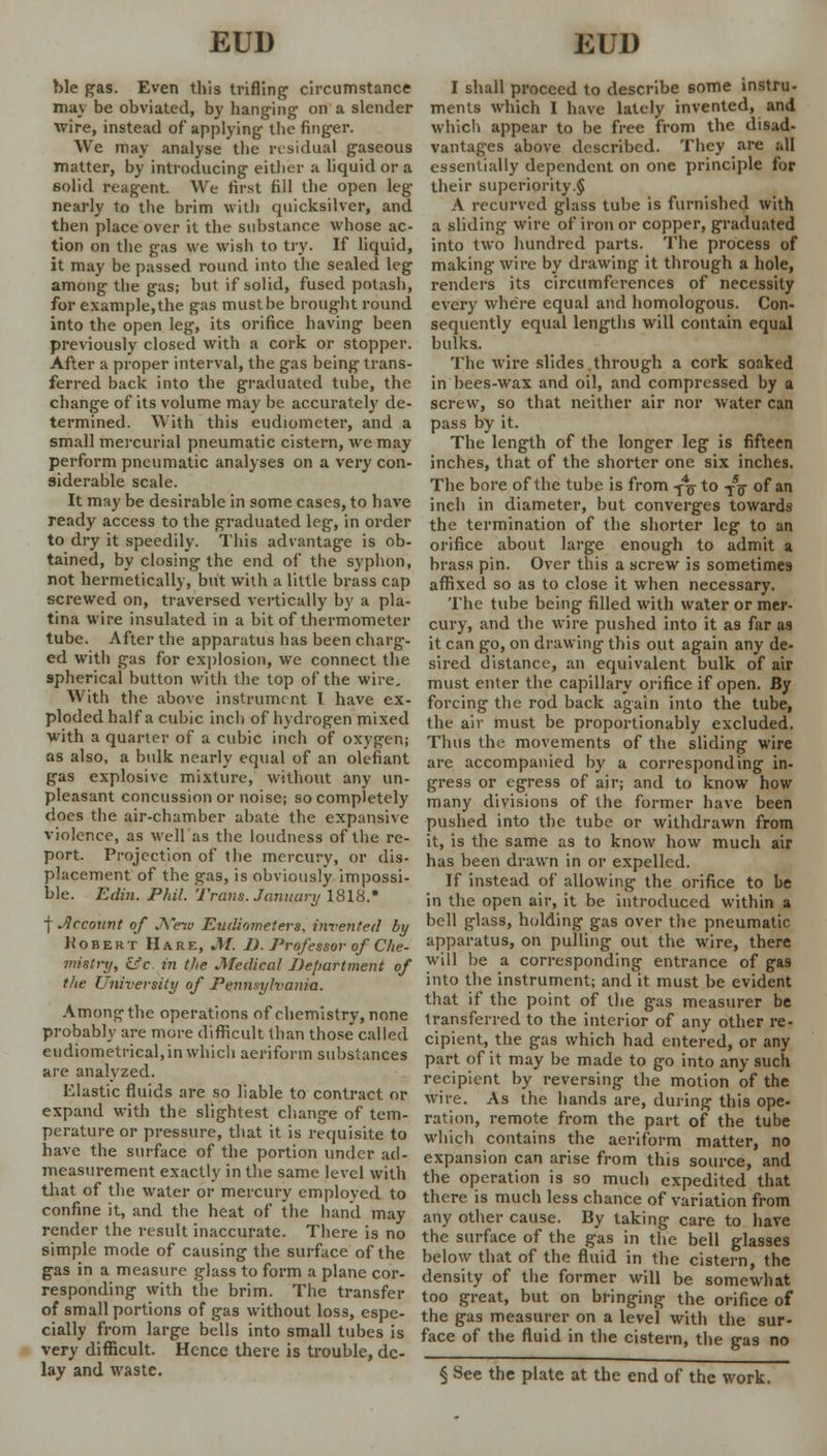 hie pas. Even this trifling1 circumstance may be obviated, by hanging on a slender wire, instead of applying the finger. We may analyse the residual gaseous matter, by introducing either a liquid or a 6olid reagent. We first fill the open leg- nearly to the brim with quicksilver, and then place over it the substance whose ac- tion on the gas we wish to try. If liquid, it may be passed round into the sealed leg among the gas; but if solid, fused potash, for example,the gas must be brought round into the open leg, its orifice having been previously closed with a cork or stopper. After a proper interval, the gas being trans- ferred back into the graduated tube, the change of its volume may be accurately de- termined. With this eudiometer, and a small mercurial pneumatic cistern, we may perform pneumatic analyses on a very con- siderable scale. It may be desirable in some cases, to have ready access to the graduated leg, in order to dry it speedily. This advantage is ob- tained, by closing the end of the syphon, not hermetically, but with a little brass cap screwed on, traversed vertically by a pla- tina wire insulated in a bit of thermometer tube. After the apparatus has been charg- ed with gas for explosion, we connect the spherical button with the top of the wire. With the above instrument I have ex- ploded half a cubic inch of hydrogen mixed with a quarter of a cubic inch of oxygen; as also, a bulk nearly equal of an olefiant gas explosive mixture, without any un- pleasant concussion or noise; so completely does the air-chamber abate the expansive violence, as well as the loudness of the re- port. Projection of the mercury, or dis- placement of the gas, is obviously impossi- ble. Edin. Phil. Trans. January 1818.* f Jlccount of JS'eio Eudiometers, invented by Kobert Hare, M. D. Professor of Che- mistry, iSc. in the Medical Department of the University of Pennsylvania. Among the operations of chemistry, none probably are more difficult than those called eudiometrical, in which aeriform substances are analyzed. Elastic fluids are so liable to contract or expand with the slightest change of tem- perature or pressure, that it is requisite to have the surface of the portion under ad- measurement exactly in the same level with that of the water or mercury emploved to confine it, and the heat of the hand may render the result inaccurate. There is no simple mode of causing the surface of the gas in a measure glass to form a plane cor- responding with the brim. The transfer of small portions of gas without loss, espe- cially from large bells into small tubes is very difficult. Hence there is trouble, de- lay and waste. I shall proceed to describe some instru- ments which I have lately invented, and which appear to be free from the disad- vantages above described. They are all essentially dependent on one principle for their superiority.§ A recurved glass tube is furnished with a sliding wire of iron or copper, graduated into two hundred parts. The process of making wire by drawing it through a hole, renders its circumferences of necessity every where equal and homologous. Con- sequently equal lengths will contain equal bulks. The wire slides.through a cork soaked in bees-wax and oil, and compressed by a screw, so that neither air nor water can pass by it. The length of the longer leg is fifteen inches, that of the shorter one six inches. The bore of the tube is from -fa to T5g- of an inch in diameter, but converges towards the termination of the shorter leg to an orifice about large enough to admit a brass pin. Over this a screw is sometimes affixed so as to close it when necessary. The tube being filled with water or mer- cury, and the wire pushed into it as far as it can go, on drawing this out again any de- sired distance, an equivalent bulk of air must enter the capillary orifice if open. By forcing the rod back again into the tube, the air must be proportionably excluded. Thus the movements of the sliding wire are accompanied by a corresponding in- gress or egress of air; and to know how many divisions of the former have been pushed into the tube or withdrawn from it, is the same as to know how much air has been drawn in or expelled. If instead of allowing the orifice to be in the open air, it be introduced within a bell glass, holding gas over the pneumatic apparatus, on pulling out the wire, there will be a corresponding entrance of gas into the instrument; and it must be evident that if the point of the gas measurer be transferred to the interior of any other re- cipient, the gas which had entered, or any part of it may be made to go into any such recipient by reversing the motion of the wire. As the hands are, during this ope- ration, remote from the part of the tube which contains the aeriform matter, no expansion can arise from this source, and the operation is so much expedited that there is much less chance of variation from any other cause. By taking care to have the surface of the gas in the bell glasses below that of the fluid in the cistern, the density of the former will be somewhat too great, but on bringing the orifice of the gas measurer on a level with the sur- face of the fluid in the cistern, the gas no § See the plate at the end of the work.