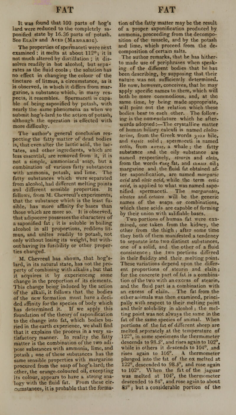 It was found that 100 parts of hog's Sard were reduced to the completely sa- ponified state by 16.36 parts of potash. See El a in and Acid (Markahic). The properties of spermaceti were next examined: it melts at about 112°; it is not much altered by distillation ; it dis- solves readily in hot alcohol, but sepa- rates as the fluid cools ; the solution has no effect in changing the colour of the tincture of litmus, a circumstance, as it is observed, in which it differs from mar- garine, a substance which, in many res- pects, it resembles. Spermaceti is capa- ble of being saponified by potash, with nearly the same phenomena as when we submit hog'slard to the action of potash, although the operation is effected with more difficulty. The author's general conclusion res- pecting the fatty matter of dead bodies is, that even after the lactic acid, the lac- tates, and other ingredients, which are less essential, are removed from it, it is not a simple, ammoniacal soap, but a combination of various fatty substances with ammonia, potash, and lime. The fatty substances which were separated from alcohol, had different melting points and different sensible properties. It follows, from M. Chevreul's experiments, that the substance which is the least fu- sible, has more affinity for bases than those which are more so. It is observed, that adipocere possesses the characters of a saponified fat; it is soluble in boiling alcohol in all proportions, reddens lit- mus, and unites readily to potash, not only without losing its weight, but with- out having its fusibility or other proper- ties changed. M. Chevreul has shown, that hog's- lard, in its natural state, has not the pro- perty of combining with alkalis ; but that it acquires it by experiencing some change in the proportion of its elements. This change being induced by the action of the alkali, it follows that the bodies of the new formation must have a deci- ded affinity for the species of body which has determined it. If we apply this foundation of the theory of saponification to the change into fat, which bodies bu- ried in the earth experience, we shall find that it explains the process in a very sa- tisfactory manner. In reality the fatty matter is the combination of the two adi- pose substances with ammonia, lime, and potash; one of these substances has the same sensible properties with margarine procured from the soap of hog's-lard; the other, the orange-coloured oil, excepting its colour, appears to have a strong ana- logy with the fluid fat. From these cir- cumstances, it i9 probable that the forma- tion of the fatty matter may be the result of a proper saponification produced by ammonia, proceeding from the decompo- sition of the muscle, and by the potash and lime, which proceed from the de- composition of certain salts. The author remarks, that he has hither- to made use of periphrases when speak- ing of the different bodies that he has been describing, by supposing that their nature was not sufficiently determined. He now, however, conceives, that he may apply specific names to them, which will both be more commodious, and, at the same time, by being made appropriate, will point out the relation which these bodies bear to each other. The follow- ing is the nomenclature which he after- wards adopted:—The crystalline matter of human biliary calculi is named choles- terine, from the Greek words ^ox» bile, and ««fsof solid; speim:iceti is named cetin, from k;ito?, a whale ; the fatty substance and the oily substance are named respectively, stearin and elain, from the words ria.% fat, and i\*iov oil; margarine and the fluid fat obtained af- ter saponification, are named marg-aric acid and oleic acid, while the term cetic acid, is applied to what was named sapo- nified spermaceti. The margarates, oleates and cetates will be the generic names of the soaps or combinations, which these acids are capable of forming by their union with salifiable bases. Two portions of human fat were exa- mined, one taken from the kidney, the other from the thigh ; after some time they both of them manifested a tendency to separate into two distinct substances, one of a solid, and the other of a fluid consistence ; the two portions differed in their fluidity and their melting point. These variations depend upon the differ- ent proportions of stearin and elain; for the concrete part of fat is a combina- tion of the two with an excess of stearin, and the fluid part is a combination with an excess of elain. The fat from the other animals was then examined, princi- pally with respect to their melting point and their solubility in alcohol ; the mel- ting point was not always the same in the fat of the same species of animal. When portions of the fat of different sheep are melted separately at the temperature of 122°, in some specimens the thermometer descends to 98.5°, and rises again to 102°, while in others it descends to 104°. and rises again to 106°. \ thermometer plunged into the fat of the ox melted at 122°, descended to 98.5°, and rose again to 102°. When the fat of the jaguar was melted at 104°, the thermometer descended to 84°, and rose again to about $5° ; but a considerable portion of the