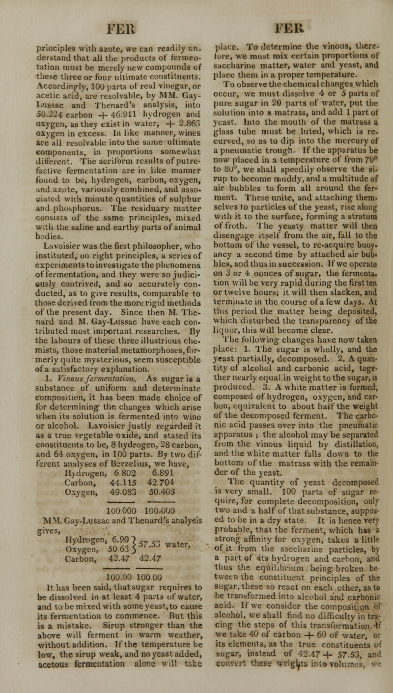 FEU principles with azote, we can readily un- derstand that all the products of fermen- tation must be merely new compounds of these three or four ultimate constituents. Accordingly, 100 parts of real vinegar, or acetic acid, are resolvable, by MM. Gay- Lussac and Thenard's analysis, into 50.224 carbon -+- 46.911 hydrogen and oxygen, as they exist in water, -j- 2.863 oxygen in excess. In like manner, wines are all resolvable into the same ultimate components, in proportions somewhat different. The aeriform results of putre- factive fermentation are in like manner found to be, hydrogen, carbon, oxygen, and azote, variously combined, and asso- ciated with minute quantities of sulphur and phosphorus. The residuary matter consists of the same principles, mixed with the saline and earthy parts of animal bodies. Lavoisier was the first philosopher, who instituted, on right principles, a series of experiments to investigate the phenomena of fermentation, and they were so judici- ously contrived, and so accurately con- ducted, as to give results, comparable to those derived from the more rigid methods of the present day. Since then M. The- nard and M. Gay-Lussac have each con- tributed most important researches. J3y the labours of these three illustrious che- mists, those material metamorphoses, for- merly quite mysterious, seem susceptible of a satisfactory explanation. 1. Vinous fermentation. As sugar is a substance of uniform and determinate composition, it has been made choice of for determining the changes which arise when its solution is fermented into wine or alcohol. Lavoisier justly regarded it as a true vegetable oxide, and stated its constituents to be, 8 hydrogen, 28 carbon, and 64 oxygen, in 100 parts. By two dif- ferent analvses of B-u-zelius, we have, Hydrogen, 6 802 6.891 Carbon, 44.115 42.704 Oxygen, 49.083 50.405 100 000 100.000 MM. Gay-Lussac and Thenard's analy-sis fives, Hydrogen, 6.90|5753 Oj>3 Oxygen Carbon, 50 42.47 42.47 100.00 10000 It has been said, that sugar requires to be dissolved in at least 4 parts of water, and to be mixed with some yeast, to cause its fermentation to commence. JBut this is a mistake. Sirup stronger than the above will ferment in warm weather, without, addition. If the temperature be low, the sirup weak, and no yeast added, acetous fermentation alone will take ran place. To determine the vinous, there- lure, we must mix certain proportions of saccharine matter, water and yeast, and place them in a proper temperature. To observe the chemical changes which occur, we must dissolve 4 or 5 parts of pure sugar in 20 parts of water, put the solution into a matrass, and add 1 part of yeast. Into the mouth of the matrass a glass tube must be luted, which is re- curved, so as to dip into the mercury of a pneumatic trough. If the apparatus be now placed in a temperature of from 70° to 80°, we shall speedily observe the si- rup to become muddy, and a multitude of air bubbles to form all around the fer- ment. These unite, and attaching them- selves to particles of the yeast, rise along with it to the surface, forming a stratum of froth. The yeasty matter will then disengage itself from the air, fall to the bottom of the vessel, to re-acquire buoy- ancy a second time by attached air bub- bles, and thus in succession. If we operate on 3 or 4 ounces of sugar, the fermenta. tion will be very rapid during the first ten or twelve hours; it will then slacken, and terminate in the course of a few days. At this period the matter being deposited, which disturbed the transparency of the liquor, this will become clear. The following changes have now taken place: 1. The sugar is wholly, and the yeast partially, decomposed. 2. A quan- tity of alcohol and carbonic acid, toge- ther nearly equal in weight to the sugar, is produced. 3. A white matter is formed, composed of hydrogen, oxygen, and car- bon, equivalent to about half the weight of the decomposed ferment. The carbo- nic acid passes over into the pneumatic apparatus ; the alcohol may be separated from the vinous liquid by distillation, and the white matter falls down to the bottom of the matrass with the remain- der of the yeast. The quantity of yeast decomposed is very small. 100 parts of sugar re- quire, for complete decomposition, only two and a half of that substance, suppos- ed to be in a dry state. It is hence very probable, that the ferment, which has a strong affinity for oxygen, takes a little of it from the saccharine particles, by a part of <its hydrogen and carbon, and thus the equilibrium being, broken be- tween the constituent principles of the sugar, these so react on each other, as to be transformed into alcohol and carbonic acid. If we consider the composition of alcohol, we shall find no difficulty in tra- cing the steps of this transformation.-It' we take 40 of carbon -+- 60 of water, or its elements, as the true constituents of sugar, instead of 42.47-J- 57.53, and t these weights into volumes, ire