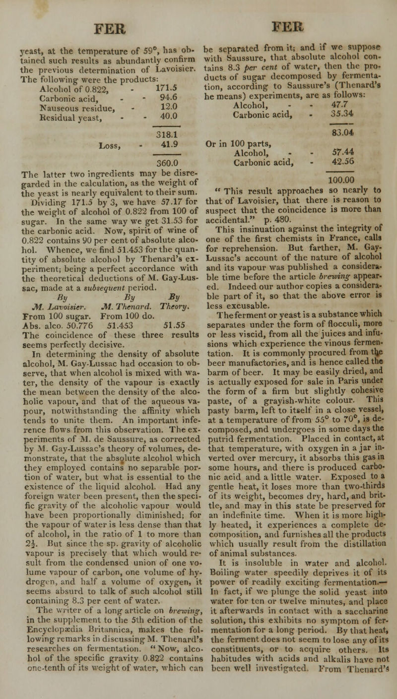 yeast, at the temperature of 59°, has ob- be separated from it; and if we suppose tained such results as abundantly confirm with Saussure, that absolute alcohol con- the previous determination of Lavoisier. The following' were the products: Alcohol of 0.822, Carbonic acid, Nauseous residue, Residual yeast, Loss, 171.5 94.6 12.0 40.0 318.1 41.9 360.0 tains 8.3 per cent of water, then the pro- ducts of sugar decomposed by fermenta- tion, according to Saussure's (Thenard's he means) experiments, are as follows: Alcohol, Carbonic acid, Or in 100 parts, Alcohol, Carbonic acid, 47.7 35.34 83.04 57.44 42.56 The latter two ingredients may be disre- garded in the calculation, as the weight of the yeast is nearly equivalent to their sum. 100.00  This result approaches so nearly to Dividing 171.5 by*3, we have 57.17 for that of Lavoisier, that there is reason to the weight of alcohol of 0.822 from 100 of suspect that the coincidence is more than sugar. In the same way we get 31.53 for accidental. p. 480. the carbonic acid. Now, spirit of wine of This insinuation against the integrity of 0.822 contains 90 per cent of absolute alco- one of the first chemists in France, calls hoi. Whence, we find 51.453 for the quan- for reprehension. But farther, M. Gay- tity of absolute alcohol by Thenard's ex- Lussac's account of the nature of alcohol periment; being a perfect accordance with and its vapour was published a considera- the theoretical deductions of M. Gay-Lus- ble time before the article brewing appear sac, made at a subsequent period. % J\i. Lavoisier. From 100 sugar. Abs. alco. 50.776 The coincidence ed. Indeed our author copies a considera- bly By ble part of it, so that the above error is M. Thenard. Theory. less excusable. From 100 do. The ferment or yeast is a substance which 51.453 51.55 separates under the form of flocculi, more of these three results or less viscid, from all the juices and infu- seems perfectly decisive. sions which experience the vinous fermen- In determining the density of absolute tation. It is commonly procured from th,e alcohol, M. Gay-Lussac had occasion to ob- beer manufactories, and is hence called the serve, that when alcohol is mixed with wa- barm of beer. It may be easily dried, and ter, the density of the vapour is exactly is actually exposed for sale in Paris under the mean between the density of the alco- the form of a firm but slightly cohesive holic vapour, and that of the aqueous va- paste, of a grayish-white colour. This pour, notwithstanding the affinity which pasty barm, left to itself in a close vessel, tends to unite them. An important infe- at a temperature of from 55° to 70°, is de- rence flows from this observation. The ex- composed, and undergoes in some days the periments of M. de Saussure, as corrected putrid fermentation. Placed in contact, at by M. Gay-Lussac's theory of volumes, de- that temperature, with oxygen in ajar in- monstrate, that the absolute alcohol which verted over mercury, it absorbs this gas in they employed contains no separable por- some hours, and there is produced carbo- tion of water, but what is essential to the nic acid and a little water. Exposed to a existence of the liquid alcohol. Had any gentle heat, it loses more than two-thirds foreign water been present, then the speci- of its weight, becomes dry, hard, and brit- fic gravity of the alcoholic vapour would tie, and may in this state be preserved for have been proportionally diminished; for an indefinite time. When it is more high- the vapour of water is less dense than that ly heated, it experiences a complete de- of alcohol, in the ratio of 1 to more than composition, and furnishes all the products 2$. Hut since the sp. gravity of alcoholic which usually result from the distillation vapour is precisely that which would re- of animal substances. suit from the condensed union of one vo- It is insoluble in water and alcohol, lume vapour of carbon, one volume of hy- Boiling water speedily deprives it of its drogi n, and half a volume of oxygen, it power of readily exciting fermentation.— seems absurd to talk of such alcohol still In fact, if we plunge the solid yeast into containing 8.3 per cent of water. water for ten or twelve minutes, and place The writer of a long article on brewing, it afterwards in contact with a saccharine in the supplement to the 5th edition of the solution, this exhibits no symptom of fer- Encyclopxdia Biitannica, makes the fol- mentation for a long period. By that heat, lowing remarks in discussing M. Thenard's the ferment does not seem to lose any of its researches on fermentation. Now, alco- constituents, or to acquire others. Its hoi of the specific gravity 0.822 contains habitudes with acids and alkalis have not one-tenth of its weight of water, which can been well investigated. From Thenard's