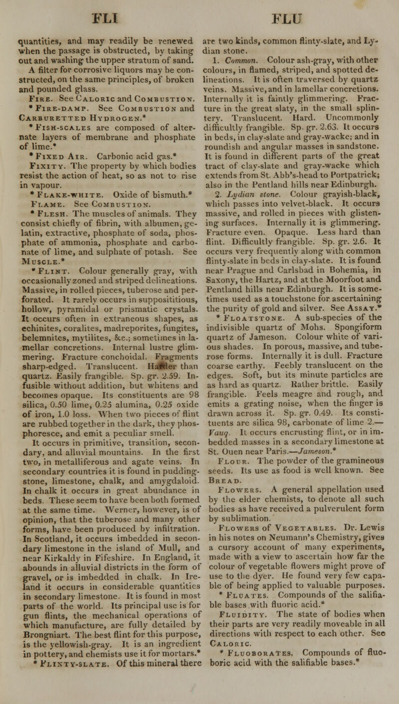 quantities, and may readily be renewed are two kinds, common flinty-slate, and Ly- when the passage is obstructed, by taking dian stone. out and washing the upper stratum of sand. 1. Common. Colour ash-gray, with other A filter for corrosive liquors may be con- colours, in flamed, striped, and spotted de- structed, on the same principles, of broken lineations. It is often traversed by quartz and pounded glass. veins. Massive, and in lamellar concretions. Fire. See Caloric and Combustion. Internally it is faintly glimmering. Frac- • Fire-damp. See Combustion and ture in the great slaty, in the small splin- Carburetted Hydrogen.* tery. Translucent. Hard. Uncommonly •Fish-scales are composed of alter- difficultly frangible. Sp. gr. 2.63. It occurs nate layers of membrane and phosphate in beds, in clay-slate and gray-wacke; and in of lime.* roundish and angular masses in sandstone. •Fixed Air. Carbonic acid gas.* It is found in different parts of the great Fixity. The property by which bodies tract of clay-slate and gray-wacke which resist the action of heat, so as not to rise extends from St. Abb's-head to Portpatrick; in vapour. • Flake-white. Oxide of bismuth.* Flame. See Combustion. •Flesh. The muscles of animals. They consist chiefly of fibrin, with albumen, ge- latin, extractive, phosphate of soda, phos- phate of ammonia, phosphate and carbo- nate of lime, and sulphate of potash. See Muscle.* also in the Pentland hills near Edinburgh. 2. Lydian stone. Colour grayish-black, which passes into velvet-black. It occurs massive, and rolled in pieces with glisten- ing surfaces. Internally it is glimmering. Fracture even. Opaque. Less hard than flint. Difficultly frangible. Sp. gr. 2.6. It occurs very frequently along with common flinty-slate in beds in clay-slate. It is found •Flint. Colour generally gray, with near Prague and Carlsbad in Bohemia, in occasionally zoned and striped delineations. Saxony, the Hartz, and at the Moorfoot and Massive, in rolled pieces, tuberose and per- forated. It rarely occurs in supposititious, hollow, pyramidal or prismatic crystals. It occurs often in extraneous shapes, as cchinites, coralites, madreporites, fungites, belemnites, mytilites, &c.; sometimes in la- mellar concretions. Internal lustre glim- mering. Fracture conchoidal. Fragments sharp-edged. Translucent. HadHer than quartz. Easily frangible. Sp. gr. 2-59. In- fusible without addition, but whitens and becomes opaque. Its constituents are 98 9ilica, 0.50 lime, 0.25 alumina, 0.25 oxide Pentland hills near Edinburgh. It is some- times used as a touchstone for ascertaining the purity of gold and silver. See Assay.* * Floatstone. A sub-species of the indivisible quartz of Mohs. Spongiform quartz of Jameson. Colour white of vari- ous shades. In porous, massive, and tube- rose forms. Internally it is dull. Fracture coarse earthy. Feebly translucent on the edges. Soft, but its minute particles are as hard as quartz. Rather brittle. Easily frangible. Feels meagre and rough, and emits a grating noise, when the finger is of iron, 1.0 loss. When two pieces of flint drawn across it. Sp. gr. 0.49. Its consti are rubbed together in the dark, they phos- phoresce, and emit a peculiar smell. It occurs in primitive, transition, secon- dary, and alluvial mountains. In the first two, in metalliferous and agate veins. In secondary countries it is found in pudding- stone, limestone, chalk, and amygdaloid. In chalk it occurs in great abundance tuents are silica 98, carbonate of lime 2.— Vauq. It occurs encrusting flint, or in im- bedded masses in a secondary limestone at St. Ouen near Paris.—Tameson.* Flour. The powder of the gramineous seeds. Its use as food is well known. See Bread. Flowers. A general appellation used beds. These seem to have been both formed by the elder chemists, to denote all such at the same time. Werner, however, is of bodies as have received a pulverulent form opinion, that the tuberose and many other by sublimation forms, have been produced by infiltration In Scotland, it occurs imbedded in secon- dary limestone in the island of Mull, and near Kirkaldy in Fifeshire. In England, it abounds in alluvial districts in the form of gravel, or is imbedded in chalk. In Ire- land it occurs in considerable quantities in secondary limestone. It is found in most Flowers of Vegetables. Dr. Lewis in his notes on Neumann's Chemistry, gives a cursory account of many experiments, made with a view to ascertain how far the colour of vegetable flowers might prove of use to the dyer. lie found very few capa- ble of being applied to valuable purposes. * Fluates. Compounds of the salifia- parts of the world. Its principal use is for ble bases with fluoric acid, gun flints, the mechanical operations of Fluidity. The state of bodies when which manufacture, are fully detailed by their parts are very readily moveable in all Brongniart. The best flint for this purpose, directions with respect to each other. See is the yellowish-gray. It is an ingredient Caloric in pottery, and chemists use it for mortars.* * Fluoborates. Compounds of fluo- • Flinty-slate. Of this mineral there boric acid with the salifiable bases.*