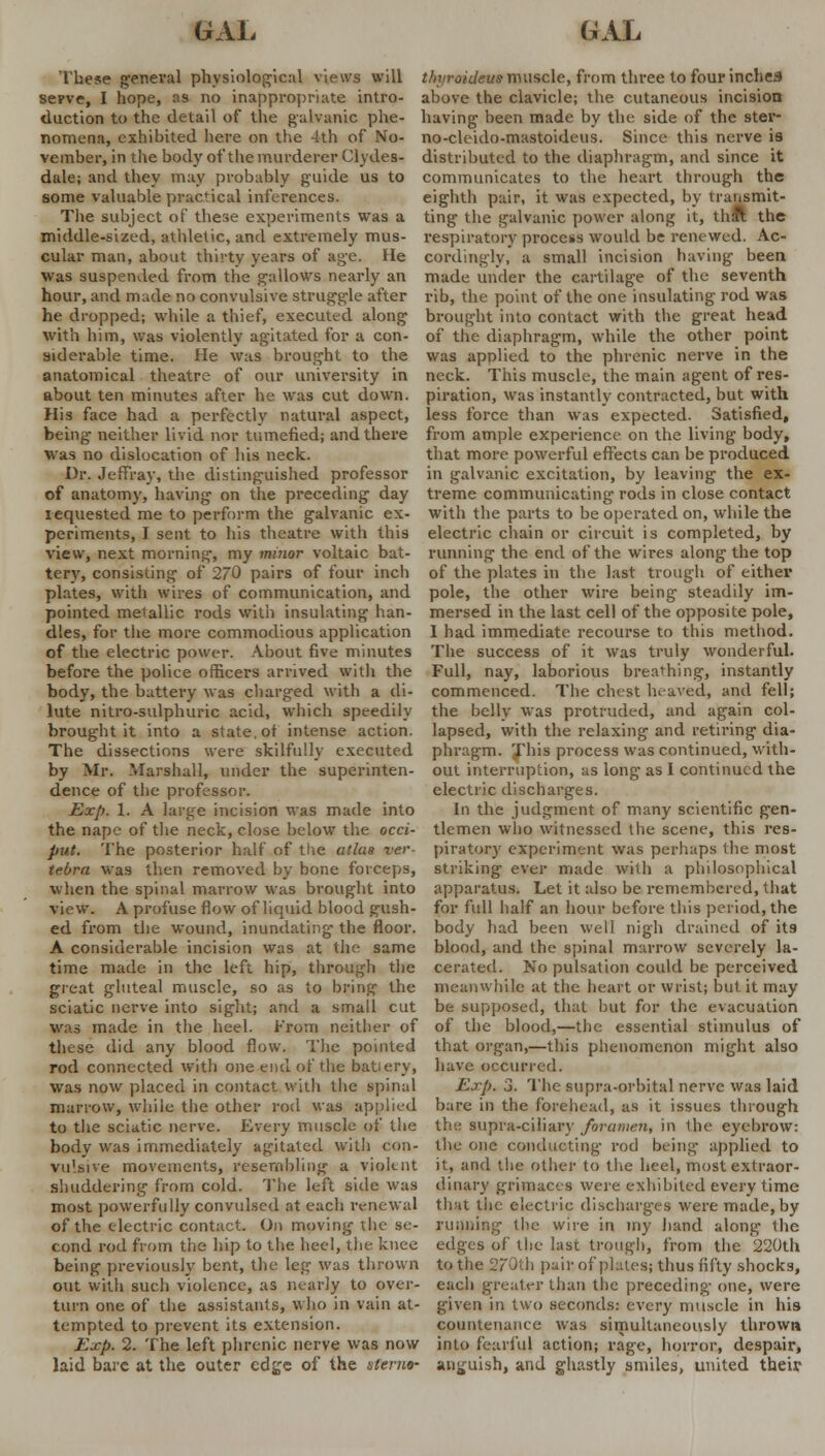 These general physiological views will thyraideue muscle, from three to four inches serve, I hope, as no inappropriate intro duction to the detail of the galvanic phe- nomena, exhibited here on the 4th of No- vember, in the body of the murderer Clydes- dale; and they may probably guide us to some valuable practical inferences. above the clavicle; the cutaneous incision having been made by the side of the ster- no-ck ido-mastoideus. Since this nerve is distributed to the diaphragm, and since it communicates to the heart through the eighth pair, it was expected, by transmit- The subject of these experiments was a ting the galvanic power along it, that the middle-sized, athletic, and extremely mus- respiratory process would be renewed. Ac- cular man, about thirty years of age. He cordingly, a small incision having been Was suspended from the galloWs nearly an made under the cartilage of the seventh hour, and made no convulsive struggle after rib, the point of the one insulating rod was he dropped; while a thief, executed along brought into contact with the great head with him, was violently agitated for a con- of the diaphragm, while the other point siderable time. He was brought to the was applied to the phrenic nerve in the anatomical theatre of our university in neck. This muscle, the main agent of res- about ten minutes after he was cut down, piration, was instantly contracted, but with His face had a perfectly natural aspect, less force than was expected. Satisfied, being neither livid nor tumefied; and there from ample experience on the living body, Was no dislocation of his neck. that more powerful effects can be produced Dr. JeffVay, the distinguished professor in galvanic excitation, by leaving the ex- of anatomy, having on the preceding day treme communicating rods in close contact requested me to perform the galvanic ex- with the parts to be operated on, while the periments, I sent to his theatre with this electric chain or circuit is completed, by view, next morning, my minor voltaic bat- running the end of the wires along the top tery, consisting of 270 pairs of four inch of the plates in the last trough of either plates, witli wires of communication, and pole, the other wire being steadily im- pointed metallic rods with insulating han- mersed in the last cell of the opposite pole, dies, for the more commodious application I had immediate recourse to this method, of the electric power. About five minutes The success of it was truly wonderful, before the police officers arrived with the Full, nay, laborious breathing, instantly body, the battery was charged with a di- commenced. The chest heaved, and fell; lute nitro-sulphuric acid, which speedily the belly was protruded, and again col- brought it into a state, ot intense action. The dissections were skilfully executed by Mr. -Marshall, under the superinten- dence of the professor. Exp. 1. A large incision was made into the nape of the neck, close below the occi- put. The posterior half of the atlas ver- tebra was then removed by bone forceps, when the spinal marrow was brought into lapsed, with the relaxing and retiring dia- phragm. This process was continued, with- out interruption, as long as 1 continued the electric discharges. In the judgment of many scientific gen- tlemen who witnessed the scene, this res- piratory experiment was perhaps the most striking ever made with a philosophical apparatus. Let it also be remembered, that view. A profuse flow of liquid blood gush- for full half an hour before this period, the ed from the wound, inundating the floor, body had been well nigh drained of its A considerable incision was at the same blood, and the spinal marrow severely la- time made in the left hip, through the cerated. No pulsation could be perceived great gluteal muscle, so as to bring the meanwhile at the heart or wrist; but it may sciatic nerve into sight; and a small cut be supposed, that but for the evacuation was made in the heel. From neither of these did any blood flow. The pointed rod connected with one end of the battery, was now placed in contact with the spinal of the blood,—the essential stimulus of that organ,—this phenomenon might also have occurred. Exp. 3. The supra-orbital nerve was laid marrow, while the other rod was applied bare in the forehead, as it issues through to the sciatic nerve. Every muscle of the the supra-ciliary foramen, in the eyebrow: body was immediately agitated with con- the one conducting rod being applied to vulsive movements, resembling a violent it, and the other to the heel, most extraor- shuddering from cold. The left side was dinary grimaces were exhibited every time most powerfully convulsed at each renewal that the electric discharges were made, by of the electric contact. On moving the se- running the wire in my hand along the cond rod from the hip to the heel, the knee edges of the last trough, from the 220th being previously bent, the leg was thrown to the 270th pair of plates; thus fifty shocks, out with such violence, as nearly to over- each greater than the preceding one, were turn one of the assistants, who in vain at- given in two seconds: every muscle in his tempted to prevent its extension. countenance was simultaneously thrown Exp. 2. The left phrenic nerve was now into fearful action; rage, horror, despair, laid bare at the outer edge of the sferno- anguish, and ghastly smiles, united their