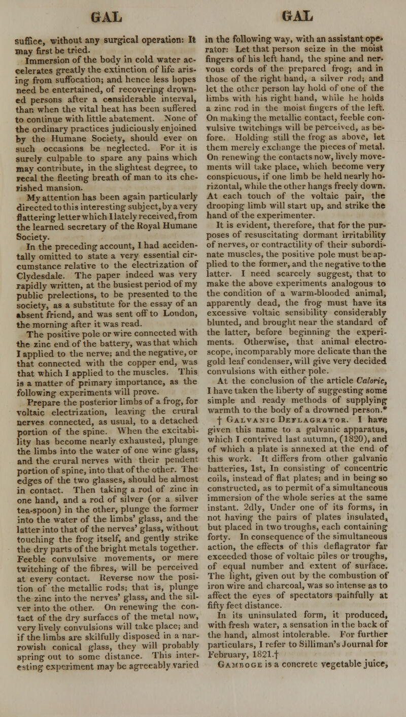 suffice, without any surgical operation: It may first be tried. Immersion of the body in cold water ac- celerates greatly the extinction of life aris- ing from suffocation; and hence less hopes need be entertained, of recovering drown- ed persons after a considerable interval, than when the vital heat has been suffered to continue with little abatement. None of the ordinary practices judiciously enjoined by the Humane Society, should ever on such occasions be neglected. For it is surely culpable to spare any pains which may contribute, in the slightest degree, to recal the fleeting breath of man to its che- rished mansion. My attention has been again particularly directed to this interesting subject,bya very flattering letter which I lately received, from the learned secretary of the Royal Humane Society. In the preceding account, 1 had acciden- tally omitted to state a very essential cir- cumstance relative to the electrization of Clydesdale. The paper indeed was very rapidly written, at the busiest period of my public prelections, to be presented to the society, as a substitute for the essay of an absent friend, and was sent off to London, the morning after it was read. The positive pole or wire connected with the zinc end of the battery, was that which I applied to the nerve; and the negative, or that connected with the copper end, was that which I applied to the muscles. This is a matter of primary importance, as the following experiments will prove. Prepare the posterior limbs of a frog, for voltaic electrization, leaving the crural nerves connected, as usual, to a detached portion of the spine. When the excitabi- lity has become nearly exhausted, plunge the limbs into the water of one wine glass, and the crural nerves with their pendent portion of spine, into that of the other. The edges of the two glasses, should be almost in contact. Then taking a rod of zinc in one hand, and a rod of silver (or a silver tea-spoon) in the other, plunge the former into the water of the limbs' glass, and the latter into that of the nerves' glass, without touching the frog itself, and gently strike the dry parts of the bright metals together. Feeble convulsive movements, or mere twitching of the fibres, will be perceived at every contact. Reverse now the posi- tion of the metallic rods; that is, plunge the zinc into the nerves' glass, and the sil- ver into the other. On renewing the con- tact of the dry surfaces of the metal now, very lively convulsions will take place; and if the limbs are skilfully disposed in a nar- rowish conical glass, they will probably spring out to some distance. This inter- esting experiment may be agreeably varied in the following way, with an assistant ope^ rator: Let that person seize in the moist fingers of his left hand, the spine and ner- vous cords of the prepared frog; and in those of the right hand, a silver rod; and let the other person lay hold of one of the limbs with his right hand, while he holds a zinc rod in the moist fingers of the left. On making the metallic contact, feeble con- vulsive twitchings will be perceived, as be- fore. Holding still the frog as above, let them merely exchange the pieces of metal. On renewing the contacts now, lively move- ments will take place, which become very conspicuous, if one limb be held nearly ho- rizontal, while the other hangs freely down. At each touch of the voltaic pair, the drooping limb will start up, and strike the hand of the experimenter. It is evident, therefore, that for the pur- poses of resuscitating dormant irritability of nerves, or contractility of their subordi- nate muscles, the positive pole must be ap- plied to the former, and the negative to the latter. I need scarcely suggest, that to make the above experiments analogous to the condition of a warm-blooded animal, apparently dead, the frog must have its excessive voltaic sensibility considerably blunted, and brought near the standard of the latter, before beginning the experi- ments. Otherwise, that animal electro- scope, incomparably more delicate than the gold leaf condenser, will give very decided convulsions with either pole. At the conclusion of the article Caloric, I have taken the liberty of suggesting some simple and ready methods of supplying warmth to the body of a drowned person. -j- Galvanic Deflagrator. I have given this name to a galvanic apparatus, which I contrived last autumn, (1820), and of which a plate is annexed at the end of this work. It differs from other galvanic batteries, 1st, In consisting of concentric coils, instead of flat plates; and in being so constructed, as to permit of a simultaneous immersion of the whole series at the same instant. 2dly, Under one of its forms, in not having the pairs of plates insulated, but placed in two troughs, each containing forty. In consequence of the simultaneous action, the effects of this deflagrator far exceeded those of voltaic piles or troughs, of equal number and extent of surface. The light, given out by the combustion of iron wire and charcoal, was so intense as to affect the eyes of spectators painfully at fifty feet distance. In its uninsulated form, it produced, with fresh water, a sensation in the back of the hand, almost intolerable. For further particulars, I refer to Silliman's Journal for February, 1821.f Gamboge is a concrete vegetable juice,