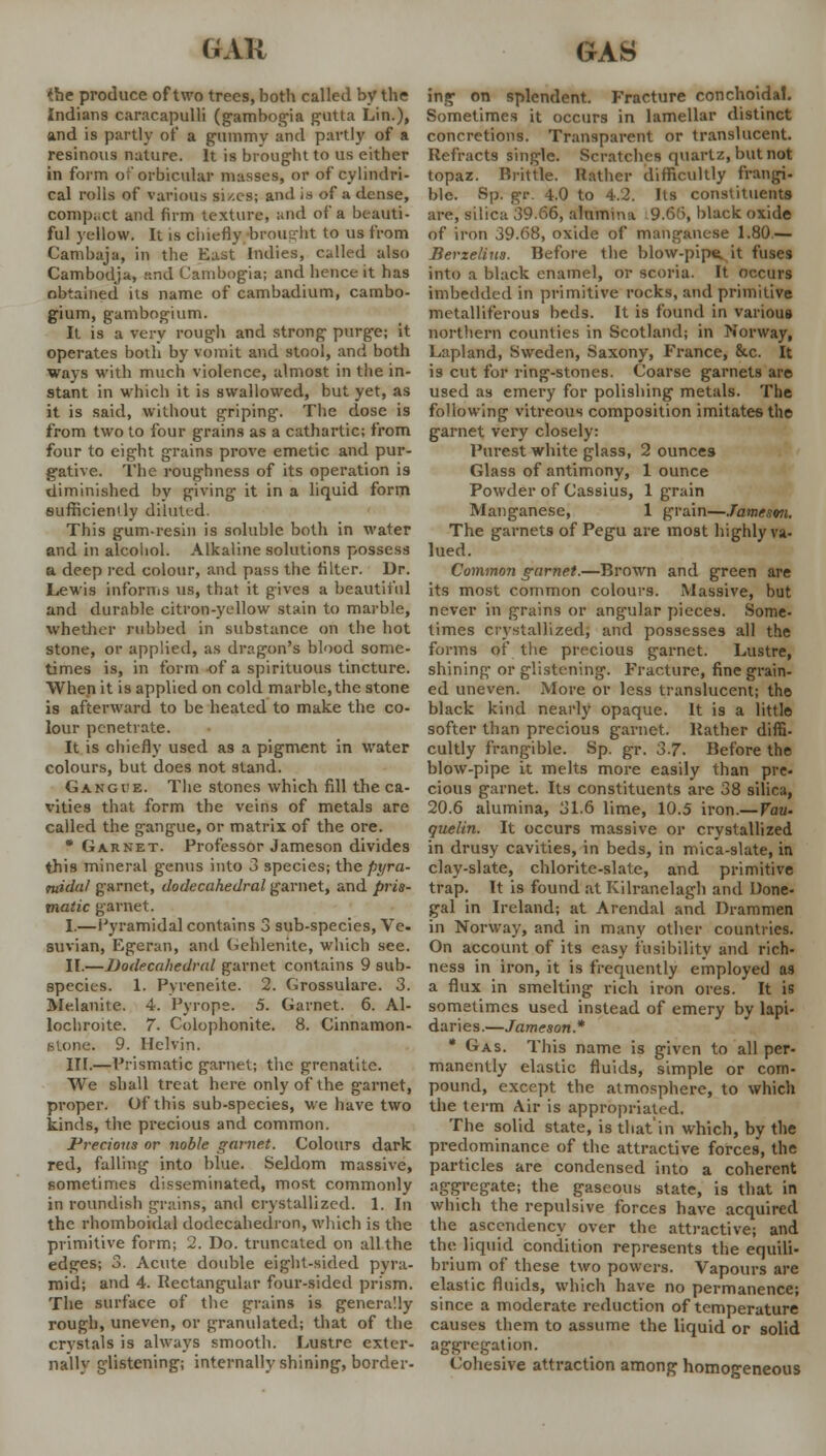 *he produce of two trees, both called by the Indians caracapulli (gambogia gutta Lin.), and is partly of a gummy and partly of a resinous nature. It is brought to us either in form of orbicular masses, or of cylindri- cal rolls of various si/.cs; and is of a dense, compact and firm texture, and of a beauti- ful yellow. It is chiefly brought lo us from Cambaja, in the East Indies, called also Cambodja, and Cambogia; and hence it has obtained its name of cambadium, cambo- gium, gambogium. It is a very rough and strong purge; it operates both by vomit and stool, and both ways with much violence, almost in the in- stant in which it is swallowed, but yet, as it is said, without griping. The dose is from two to four grains as a cathartic; from four to eight grains prove emetic and pur- gative. The roughness of its operation is diminished by giving it in a liquid form sufficiendy diluted. This gum-resin is soluble both in water and in alcohol. Alkaline solutions possess a deep red colour, and pass the filter. Dr. Lewis informs us, that it gives a beautiful and durable citron-yellow stain to marble, whether rubbed in substance on the hot stone, or applied, as dragon's blood some- times is, in form of a spirituous tincture. When it is applied on cold marble,the stone is afterward to be heated to make the co- lour penetrate. It is chiefly used as a pigment in water colours, but does not stand. Gangue. The stones which fill the ca- vities that form the veins of metals are called the gangue, or matrix of the ore. * Garnet. Professor Jameson divides this mineral genus into 3 species; the pyra- midal garnet, dodecahedral garnet, and pris- matic garnet. I.—Pyramidal contains 3 sub-species, Ve- suvian, Egeran, and Gehlenite, which see. II.—Dodecahedral garnet contains 9 sub- species. 1. Pyreneite. 2. Grossulare. 3. Me.lanite. 4. Pyrope. 5. Garnet. 6. Al- lochroite. 7. Colophonite. 8. Cinnamon- atone. 9. Helvin. III.—Prismatic garnet; the grenatite. We shall treat here only of the garnet, proper. Of this sub-species, we have two kinds, the precious and common. Precious or noble garnet. Colours dark red, falling into blue. Seldom massive, sometimes disseminated, most commonly in roundish grains, and crystallized. 1. In the rhomboidal dodecahedron, which is the primitive form; 2. Do. truncated on all the edges; 3. Acute double eight-sided pyra- mid; and 4. Rectangular four-sided prism. The surface of the grains is generally rough, uneven, or granulated; that of the crystals is always smooth. Lustre exter- nally glistening; internally shining, border- ing on splendent. Fracture conchoidal. Sometimes it occurs in lamellar distinct concretions. Transparent or translucent. Refracts single. Scratches quartz, but not topaz. Britlle. Rather difficultly frangi- ble. Sp. gr. 4.0 to 4.2. Its constituents are, silica 39.66, alumina 9.6.'), black oxide of iron 39.68, oxide of manganese 1.80.— Berzelius. Before the blow-pipe, it fuses into a black enamel, or scoria. It occurs imbedded in primitive rocks, and primitive metalliferous beds. It is found in various northern counties in Scotland; in Norway, Lapland, Sweden, Saxony, France, &c. It is cut for ring-stones. Coarse garnets are used as emery for polishing metals. The following vitreous composition imitates the garnet very closely: Purest white glass, 2 ounces Glass of antimony, 1 ounce Powder of Cassius, 1 grain Manganese, 1 grain—Jameson. The garnets of Pegu are most highly va- lued. Common garnet.—Brown and green are its most common colours. Massive, but never in grains or angular pieces. Some- times crystallized, and possesses all the forms of the precious garnet. Lustre, shining or glistening. Fracture, fine grain- ed uneven. More or less translucent; the black kind nearly opaque. It is a little softer than precious garnet. Rather diffi- cultly frangible. Sp. gr. 3-7. Before the blow-pipe it melts more easily than pre- cious garnet. Its constituents are 38 silica, 20.6 alumina, 31.6 lime, 10.5 iron.— Vau- quelin. It occurs massive or crystallized in drusy cavities, in beds, in mica-slate, in clay-slate, chlorite-slate, and primitive trap. It is found at Kilranelagh and Done- gal in Ireland; at Arendal and Drammen in Norway, and in many other countries. On account of its easy fusibility and rich- ness in iron, it is frequently employed as a flux in smelting rich iron ores. It is sometimes used instead of emery by lapi- daries.—Jameson* * Gas. This name is given to all per- manently elastic fluids, simple or com- pound, except the atmosphere, to which the term Air is appropriated. The solid state, is that'in which, by the predominance of the attractive forces, the particles are condensed into a coherent aggregate; the gaseous state, is that in which the repulsive forces have acquired the ascendency over the attractive; and the liquid condition represents the equili- brium of these two powers. Vapours are elastic fluids, which have no permanence; since a moderate reduction of temperature causes them to assume the liquid or solid aggregation. Cohesive attraction among homogeneous