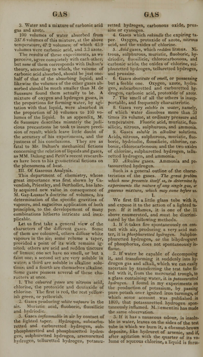 3. Water and a mixture of carbonic acid gas and azote. 100 volumes of water absorbed from 357.6 volumes of this mixture, at the above temperature, 47 2 volumes; of* which 43.9 volumes were carbonic acid, and 3.3 azote. The results of these experiments, as we perceive, agree completely with each other; but none of them corresponds with Dalton's theory, according to which, the volume of carbonic acid absorbed, should be just one- half of that of the absorbing liquid; and ■ likewise the volumes of the other gases ab- sorbed should be much smaller than M. de Saussure found them actually to be. A mixture of oxygen and hydrogen gases, in the proportions for forming water, by agi- tation with that liquid, were absorbed in the proportion of o£ volumes to 100 vo- lumes of the liquid. In an appendix, M. de Saussure describes minutely the judi- cious precautions he took to insure preci- sion of result; which leave little doubt of the accuracy of his experiments, and the justness of his conclusions. They are as fatal to Mr. Dalton's mechanical fictions concerning the relation of liquids and gases, as MM. Dulongand Petit's recent research- es have been to his geometrical fictions on the phenomena of heat. III. Of Gaseous Analysis. This department of chemistry, whose great importance was first shown by Ca- vendish, Priestley, and Uerthollet, has late- ly acquired new value in consequence of M. Gay-Lussac's doctrine of volumes, his determination of the specific gravities of vapours, and sagacious application of both principles, to the developement of many combinations hitherto intricate and inex- plicable. Let us first take a general view of the characters of the different gases. Some of them are coloured, others diffuse white vapours in the air; some relume a taper, provided a point of its wick remains ig- nited; others are acid and redden tincture of litmus; one set have no smell, or but a faint one; a second set are very soluble in water; a third are soluble in alkaline solu- tions; and a fourth are themselves alkaline. Some gases possess several of these cha- racters at once. 1. The coloured gases are nitrous acid, chlorine, the protoxide and deutoxide of chlorine. The first is red, the rest yellow- ish green, or yellowish. 2. Gases producing white vapours in the air. Muriatic acid, fluoboric, fluosilicic and bydriodic, 3. Gases inflammable in air by contact of the lighted taper. Hydrogen, subcarbu- retted and carburetted hydrogen, sub- phosphuretted and phosphurettcd hydro- gen, sulphuretted hydrogen, arsenuretted hydrogen, telluretted hydrogen, potassu- retted hydrogen, carbonous oxide, prus- sine or cyanogen. 4. Gases which rekindle the expiring ta- per. Oxygen, protoxide of azote, nitrous acid, and the oxides of chlorine. 5. Jlcid gases, which redden litmus. Ni- trous, sulphurous, muriatic, fluoboric, hy- driodic, fluosilicic, chlorocarbonous, and carbonic acids; the oxides of chlorine, sul- phuretted hydrogen, telluretted hydrogen, and prussine. 6. Gases destitute of smell, or possessing but a feeble one. Oxygen, azote, hydro- gen, subcarburetted and carburetted hy- drogen, carbonic acid, protoxide of azote. 7. The smell of all the others is insup- portable, and frequently characteristic. 8. Gases very soluble in water, namelv, of which water dissolves more than 30 times its volume, at ordinary pressure and temperature. Fluoric acid, muriatic, fluo- silicic, nitrous, sulphurous, and ammonia. y. Gases soluble in alkaline solutions. Acids, nitrous, sulphurous, muriatic, fluo- boric, hydriodic, fluosilicic, chlorine, car- bonic, chlorocarbonous; and the two oxides of chlorine, sulphuretted hydrogen, tellu- retted hydrogen, and ammonia. 10. Alkaline gases. Ammonia and po- tassuretted hydrogen. Such is a general outline of the charac- teristics of the gases. The great problem which now presents itself is, to determine by experiments the nature of any single gas, or gaseous mixture, which may come before u». I. We first fill a little glass tube with it, and expose it to the action of a lighted ta- per. If it inflames, it is one of the 11 above enumerated, and must be discrimi- nated by the following methods. 1. If it takes fire spontaneously on con- tact with air, producing a very acid mat- ter, it is phosphuretted hydrogen. Subphos- phuretted hydrogen, or the bihydroguret of phosphorus, does not spontaneously in- flame. 2. If water be capable of decomposing it, and transforming it suddenly into hy- drogen gas and alkali, which we can easily ascertain by transferring the test tube fil- led with it, from the mercurial trough, to a glass containing water, it is potassurettcd hydrogen. I found in my experiments on the production of potassium, by passing pure potash over ignited iron turnings, of which some account was published in 1809, that potassurettcd hvdrogen spon- taneously inflamed. M. :scme'ntini has made the same observation. 3. It it has a nauseous odour, is insolu- ble in water, leaves on the sides of the test tube in which we burn it, a chesnut-brown deposite, like hydruret of arsenic, and if, after agitation with the quarter of its vo- lume of aqueous chlorine, a liquid is form-