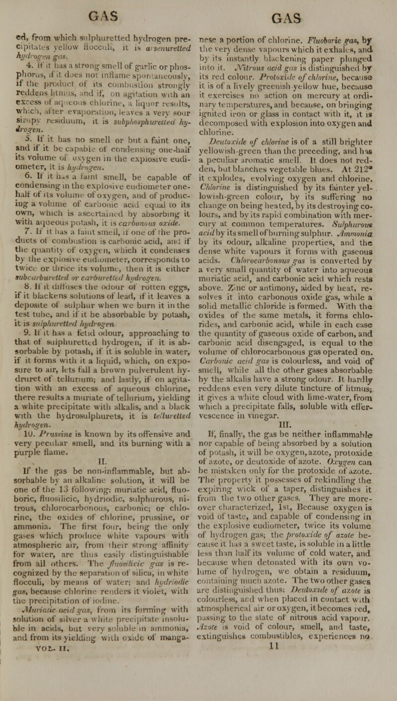 ed, from which sulphuretted hydrogen pre- cipitates yellow floccidi, it is aisenuretted hydrogen gas. 4. it it lias a strong smell of garlic or phos- phorus, if it does not inflame spontaneously, if the product of us combustion strongly reddens Utni is, and if, on agitation with an excess of aq eons chlorine, a liquor results, which, titer evaporation, leaves a very sour sirupy residuum, il is subphosphureiied hy- drogen. 5. If it has no smell or but a faint one, and if it be capable of condensing one-half its volume of oxygen in the explosive eudi- ometer, it is hydrogen. 6. It it has a rami smell, be capable of condensing' in the explosive eudiometer one- half of its volume of oxygen, and of produc- ing a volume of carbonic acid equal to its own, which is ascertained by absorbing it With aqueous potash, it is carbonova oxide. 7. If it has a faint smell, it one of ibe pro- ducts ot combustion :s carbonic acid, am: if the quantity of oxygen, which it condenses by the explosive eudiometer, corresponds to t\\ ic; or thrice its volume, then it is either mibcarbwetted •/>■ carburetted hydrogen. 8. If it diffuses the odour of rotten eggs, if it blackens solutions of lead, if it leaves a deposite of sulphur when we burn it in the test tube, and if it be absorbable by potash, it is sulphuretted hydrogen 9. it it has a fetid odour, approaching to that of sulphuretted hydrogen, if it is ab- sorbable by potash, if it is soluble in water, if it forms with it a liquid, which, on expo- sure to air, lets fall a brown pulverulent hy- druret of tellurium; and lastly, if on agita- tion with an excess of aqueous chlorine, there results a muriate of tellurium, yielding a white precipitate with alkalis, and a black with the hydrosulphurets, it is tellwetted hydrogen. 10. Prussine is known by its offensive and very peculiar smell, and its burning with a purple fiame. II. If the gas be non-inflammable, but ab- sorbable by an alkaline solution, it will be one of the 13 following: muriatic acid, fluo- boric, fluosilicic, hydriodic, sulphurous, ni- trous, chlorocarbonous, carbonic; or chlo- rine, the oxides of chlorine, prussine, or ammonia. The first four, being the only ga^es which produce white vapours with atmospheric air, from their strong affinity for water, are thus easily distinguishable from all others. The fnosilicic gas is re- cognized by the separation of silica, in white flocculi, by means of water; and hydriodic gas, because chlorine renders it violet, with tiie precipitation of iodine. .Muriatic acid q-as, from its forming with solution of silver a white, precipitate insolu- ble in acids, but very soluble in ammonia, and from its yielding with oxide of manga- VOt. II, nes>e a portion of chlorine. Fluoboric gas, by the verj dense vapours which it exhales, and by its instantly blackening paper plunged into it. JVttrow acid gas is distinguished by its red colour. Protoxide of chlorine, because it is of a lively greenish yellow hue, because it exercises no action on mercury at ordi- nary temperatures, and because, on bringing ignited iron or glass in contact with it, it is decomposed with explosion into oxygen and chlorine. Deutoxide of chlorine is of a still brighter yellowish green than the preceding, and has a peculiar aromatic smell. It does not red- den, but blanches vegetable blues. At 212 it explodes, evolving oxygen and chlorine. Chlorine is distinguished by its fainter yel- lowish-green colour, by its suffering no change on being heated, by its destroying co- lours, and by its rapid combination with mer- cury at common temperatures. Sulphurous acidhy its smell of burning sulphur. Ammonia by its odour, alkaline properties, and the dense white vapours it forms with gaseous acids. Chlorocarbonous gas is converted by a very small quantity of water into aqueous muriatic acid, and carbonic acid which rests above. Zinc or antimony, aided by heat, re- solves it into carbonous oxide gas, while a solid metallic chloride is formed. With the oxides of the same metals, it forms chlo- rides, and carbonic acid, while in each case the quantity of gaseous oxide of carbon, and carbonic acid disengaged, is equal to the volume of chlorocarbonous gas operated on. Carbonic acid gas is colourless, and void of smell, while all the other gases absorbable by the alkalis have a strong odour. It hardly reddens even very dilute tincture of litmus; it gives a white cloud with lime-water, from which a precipitate falls, soluble with effer- vescence in vinegar. III. If, finally, the gas be neither inflammable nor capable of being absorbed by a solution of potash, it will be oxygen, azote, protoxide of azote, or deutoxide of azote. Oxygen can be mistaken only for the protoxide of azote. The property it possesses of rekindling the expiring wick of a taper, distinguishes it from the two other gases. They are more- over characterized, 1st, Because oxygen is void of taste, and capable of condensing in the explosive eudiometer, twice its volume of hydrogen gas; the protoxide of azote be- cause it has a sweet taste, is soluble in a little less than half its volume of cold water, and because when detonated with its own vo- lume of hydrogen, we obtain a residuum, containing much azote. The two other gases are distinguished thus: Deutoxide of azote is colourless, aid when placed in contact With atmospherical air or oxygen, it becomes red, passing to the state of nitrous acid vapour. Azote is void of colour, smell, and taste, extinguishes combustibles, experiences no 11