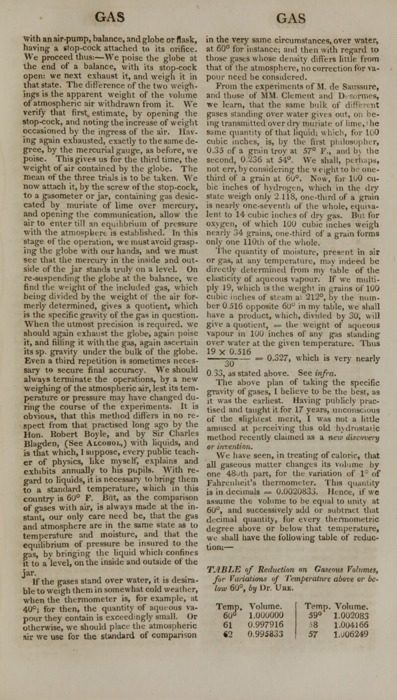 With an air-pump, balance, and globe or flask, having a stop-cock attached to its orifice. We proceed thus:—We poise the globe at the end of a balance, with its stop-cock open: we next exhaust it, and weigh it in that state. The difference of the two weigh- ings is the apparent weight of the volume of atmospheric air withdrawn from it. We verify that first, estimate, by opening the stop-cock, and noting the increase of weight occasioned by the ingress of the air. Hav- ing again exhausted,'exactly to the same de- gree, by the mercurial gauge, as before, we poise. This gives us for the third time, the weight of air contained by the globe. The mean of the three trials is to be taken. We now attach it, by the screw of the stop-cock, to a gasometer or jar, containing gas desic- cated by muriate of lime over mercury, and opening the communication, allow the air to enter till an equilibrium of pressure with the atmosphere is established. In this stage of the operation, we must avoid grasp- ing the globe with our hands, and we must see that the mercury in the inside and out- side of the jar stands truly on a level. On re-suspending the globe at the balance, we find the weight of the included gas, which being divided by the weight of the air for- merly determined, gives a quotient, which is the specific gravity of the gas in question. When the utmost precision is required, we should again exhaust the globe, again poise it, and filling it with the gas, again ascertain its sp. gravity under the bulk of the globe. Even a third repetition is sometimes neces- sary to secure final accuracy. We should always terminate the operations, by a new weighing of the atmospheric air, lest its tem- perature or pressure may have changed du- ring the course of the experiments. It is obvious, that this method differs in no re- spect from that practised long ago by the Hon. Robert Boyle, and by Sir Charles Blagden, (See Alcohol,) with liquids, and is that which, 1 suppose, every public teach- er of physics, like myself, explains and exhibits annually to his pupils. With re- gard to liquids, it is necessary to bring them to a standard temperature, which in this country is 60° F. But, as the comparison of gases with air, is always made at the in- stant, our only care need be, that the gas and atmosphere are in the same state as to temperature and moisture, and that the equilibrium of pressure be insured to the gas, by bringing the liquid which confines ft to a level, on the inside and outside of the jar. If the gases stand over water, it is desira- ble to weigh them in somewhat cold weather, when the thermometer is, for example, at 40°; for then, the quantity of aqueous va- pour they contain is exceedingly small. Or otherwise, we should place the atmospheric *ir we use for the standard of comparison in the very same circumstances, over water, at 60° for instance; and then with regard to those gases whose density differs little from that of the atmosphere, no correction for va- pour need be considered. From the experiments of M. de Saussure, and those of MM. Clement and Desormes, we learn, that the same bulk of d ' gases standing over water gives out, on be- ing transmitted over dry muriate of lime, i he same quantity of that liquid; \\ Licit, for loO cubic inches, is, by the first philosopher, 0.35 of a grain troy at 57° F., and b\ the second, 0.236 at 54°. We shall, perhaps, not err, by considering the v eight to lv one- third of a grain at 60°. Now, for luO cu- bic inches of hydrogen, which in the dry state weigh only 2.118, one-third of a grain is nearly one-seventh of the whole, equiva- lent to 14 cubic inches of dry gas. But for oxygen, of which 100 cubic inches weigh nearly 34 grains, one-third of a grain forms only one 110th of the whole. The quantity of moisture, present in air or gas, at any temperature, may indeed be directly determined from my table of the elasticity of aqueous vapour. If we multi- ply 19, which is the weight in grains of 100 cubic inches of steam at 212°, by the num- ber 0 516 opposite 60° in my table, we shall have a product, which, divided by 30, will give a quotient, = the weight of aqueous vapour in 100 inches of any gas standing over water at the given temperature. Thus 19 X 0.516 . . — = O.o27, which is very nearly 0.33, as stated above. See infra. The above plan of taking the specific gravity of gases, I believe to be the best, as it was the earliest. Having publicly prac- tised and taught it for 17 years, unconscious of the slightest merit, I was not a little amused at perceiving this old hydrostatic method recently claimed as a nenu disc/very or invention. We have seen, in treating of caloric, that all gaseous matter changes its volume by one 48jth part, for the variation of 1° of Fahrenheit's thermometer. This quantity is in decimals = 0.0020833. Hence, if we assume the volume to be equal to unity at 60°, and successively add or subtract that decimal quantity, for every thermometric degree above or below that temperature, we shall have the following table of reduc- tion;— TABLE of Reduction on Gaseous Volumes, for Variations of Temperalnrc above or be- low 60°, by Or. Uhe. Temp. Volume. Temp Volume. 60° 1.000000 59° 1.002083 61 0.997916 >8 1.004166 «2 0.995833 57 1.006249