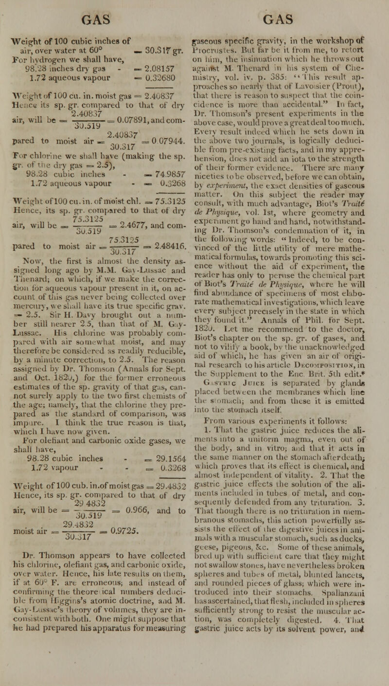 Weight of 100 cubic inches of air, over water at 60° — 30.3If gr. For hydrogen we shall have, 98.28 inches dry gas - « 2.08157 1.72 aqueous vapour — 0.32680 Weight of 100 cu. in. moist gas = 2.40837 IK ce its sp. gr. compared' to that of dry 2.40837 air, will be = -^ —= 0.07891, and com- 3^.519 pared to moist air 0 07944. 2.40837 30.317 For chlorine we shall have (making the sp. gr. of the dry gas = 2.5), 98.28 cubic inches - — 74.9857 1.72 aqueous vapour - — 0.3268 Weight ofl00cu.in.of moist chl. = 75.3125 Hence, its sp. gr compared to that of dry 75.3125 air, will be = — , , => 2.4677, and com- 3o.ol9 75.3U5 „ „ pared to moist air = -——— = 2.48416. 1 3i).317 Now, the first is almost the density as- signed long ago by M.H. Ga\ -Ltissac and Thenard; on which, if we make the correc- tion ibr aqueous vapour present in it, on ac- count of this gas never being collected over mercury, we shall have its true specific grav. =— 2.5. Sir H. Davy brought out a num- ber still nearer 2.5, than that of M. G y- Lussac. His chlorine was probably com- pared with air somewhat moist, and may therefore be considered as readily reducible, by a minute correction, to 2.5. The reason assigned by Dr. Thomson (Annals for Sept. and Oct. 182^,) for the former erroneous estimates of the sp. gravity of that gas, can- not surely apply to the two first chemists of the age; namely, that the chlorine they pre- pared as the standard of comparison, was imp ire. I think the true reason is tnat, which I have now given. For olefiuiit and carbonic oxide gases, we shall have, 98.28 cubic inches - «= 29.1564 1.72 vapour - - = 0.3268 Weight of 100 cub. in.of moist gas = 29.4832 Hence, its sp. gr. compared to that of dry 29 4832 air, will be = - _<fi- = 0.966, and to moist air = 30.519 29.4832 30.317 = 0.9725. Dr. Thomson appears to have collected his chlorine, olefiant gas, and carbonic oxide, over water. Hence, his late results on them, if at 6(J- P. art erroneous; and instead of confirming the theore ical numbers deduci- ble from Higgins's atomic doctrine, and M. Gay-Lussac's dieory of volumes, they are in- consistent with both. One might suppose that he had prepared his apparatus for measuring gaseous specific gravity, in the workshop of Procrustes. Hut far be it from me, to retort on iiim, the insinuation which he throwsout agairlst M. Thenard in his system of Che- iiiis.iv, vol. iv. p. 385-. This result ap- proaches so nearly that of Lavoisier (Prout), that there is reason to suspect that the coin- cidence is more than accidental. In fact, Dr. Thomson's present experiments in the above case, would prove a great deal too much. Every result indeed which lie sets down in the above two journals, is logically deduci- ble from pre-existing facts, and in my appre- hension, does not add an iota to the strength of their former evidence. There are many niceties to be observed, before we can obtain, by experiment, the ex.ct densities of gaseous matter. On this subject the reader may consult, with much advantage, Biot's 'l'vuit6 de Physique, vol. 1st, where geometry and experiment go hand and hand, notwithstand- ing Dr. Thomson's condemnation of it, in the following words:  Indeed, to be con- vinced of the little utility of mere mathe- matical formulas, towards promoting this sci- ence without the aid of experiment, the reader has only to peruse the chemieal part of Biot's 'J'raite ik Physique, where he will find abundance of specimens of most elabo- rate mathematical investigations, which leave every subject precisely in the state in which they found it. Annals of Phil, for Sept. 182j. I,et me recommend to the doctor, Biot's chapter on the sp. gr. of gases, and not to vilify a book, bv die unacknowledged aid of which, he has given an air of origi- nal research to his article Decomposition, in the Supplement to the Enc Brit. 5th edit.* (■ Stric Juice is separated by gland* placed between the membranes which line the stomach; and from these it is emitted into the stomach itself From various experiments it follows: 1. That the gastric juice reduces the ali- ments into a uniform magma, even out of the body, and in vitro; and that it acts in the same manner on the sfomach afterdeath; which proves that its effect is chemical,and almost independent of vitality. 2. That the gastric juice effects the solution of the ali- ments included in tubes of metal, and con- sequently defended from any trituration. 3. That though there is no trituration in mem- branous stomachs, this action powerfully as- sists the effect of die digestive juices in ani- mals with a muscular stomach, such as ducks, geese, pigeons, Jcc. Some of these animals, bred up with sufficient cure that they might not swallow stones, have nevertheless broken spheres and tubes of metal, blunted lancets, and rounded pieces of glass; which were in- troduced into their stomachs, Spalianzani has ascertained, that flesh, included in spheres sufficiently strong to resist the muscular ac- tion, was completely digested. 4. 'I hat gastric juice acts by its solvent power, and