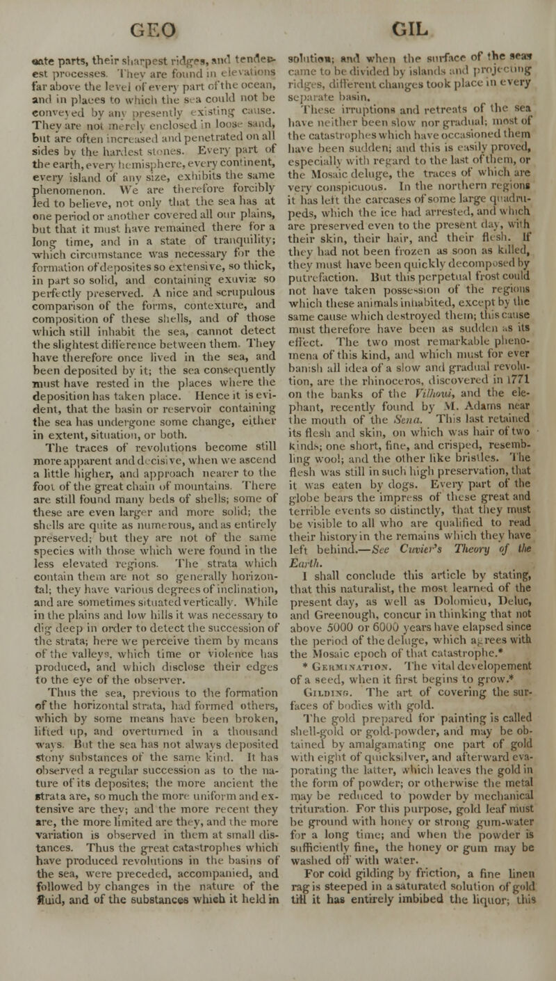 «ate parts, their sharpest ridges, and tenflec- est processes. They are found in elevations tar above the level of every part ofthe ocean, and in plaees to which the S' a could not be convened by am presently existing cause. They are not merelj enclosed in loose sand, but are often increased and penetrated on all sides bv the hardest stones. Every part of the earth, even hemisphere, every continent, every island of any size, exhibits the same phenomenon. We are therefore forcibly led to believe, not only that the sea has at one period or another covered all our plains, but that it must have remained there for a long time, and in a state of tranquility; which circumstance was necessary for the formation of deposites so extensive, so thick, in part so solid, and containing exuvia: so perfectly preserved. A nice and scrupulous comparison of the forms, contexture, and composition of these shells, and of those which still inhabit the sea, cannot detect the slightest difference between them. They have therefore once lived in the sea, and been deposited by it; the sea consequently must have rested in the places where the deposition has taken place. Hence it is evi- dent, that the basin or reservoir containing the sea lias undergone some change, either in extent, situation, or both. The traces of revolutions become still more apparent and decisive, when we ascend a little higher, and approach nearer to the foot ofthe great chain of mountains There are stdl found many beds of shells; some of these are even larger and more solid; the shells are quite as numerous, and as entirely preserved; but they are not of the same species with those which were found in the less elevated regions. The strata which contain them are not so generally horizon- tal; they have various degrees of inclination, and are sometimes situated vertically. While in the plains and low hills it was necessary to dig deej) in order to delect the succession of the strata; here we perceive them by means of the valleys, which time or violence has produced, and which disclose their edges to the eye of the observer. Thus the sea, previous to the formation ofthe horizontal strata, had formed others, which by some means have been broken, lifted up, and overturned in a thousand ways. Hut the sea has not always deposited stony substances of the same kind. It has observed a regular succession as to the na- ture of its deposites; the more ancient the strata are, so much the mor< uniform and ex- tensive are thev; and the more recent they are, the more limited are they, and the more variation is observed in them at small dis- tances. Thus the great catastrophes which have produced revolutions in the basins of the sea, were preceded, accompanied, and followed by changes in the nature of the fluid, and of the substances which it held in solution; and when the surface of the sea* came to be divided by islands and projecting s, different changes took place in every separate basin. These irruptions and retreats of the sea have neither been slow nor gradual; most of the catastrophes which have occasioned them have been sudden; and this is easily proved, especially with regard to the last of them, or the Mosaic deluge, the traces of which are very conspicuous. In the northern regions it has left the carcases of some large quadru- peds, which the ice had arrested, and which are preserved even to the present day, with their skin, their hair, and their flesh. If they had not been frozen as soon as killed, they must have been quickly decomposed by putrefaction. But this perpetual frost could not have taken possession of the regions which these animals inhabited, except by the same cause which destroyed them; this cause must therefore have been as sudden as its effect. The two most remarkable pheno- mena of this kind, and which must for ever banish all idea of a slow and gradual revolu- tion, are the rhinoceros, discovered in 1771 on the banks of the Vithovi, and the ele- phant, recently found by .VI. Adams near the mouth of the Sena. This last retained its flesh and skin, on which was hair of two kinds; one short, fine, and crisped, resemb- ling wool; and the other like bristles. The flesh was still in such high preservation, that it was eaten by dogs. Every part of the globe bears the impress of these great and terrible events so distinctly, that they must be visible to all who are qualified to read their history in the remains which they have left behind.—See Cuvier's Tlieory of the Earth. I shall conclude this article by stating, that this naturalist, the most learned of the present day, as well as Dolomieu, Deluc, and Greenough, concur in thinking that not above 5000 or 6000 years have elapsed since the period of the deluge, which agrees with the Mosaic epoch of that catastrophe.* * Germination. The vitaldevelopement of a seed, when it first begins to grow.* Gilding. The art of covering the sur- faces of bodies with gold. The gold prepared for painting is called shell-gold or gold-powder, and may be ob- tained by amalgamating one part of gold with eight of quicksilver, and afterward eva- porating the latter, which leaves the gold in the form of powder; or otherwise the metal may be reduced to powder by mechanical trituration. Fortius purpose, gold leaf must be ground with honey or strong gum-water for a long time; and when the powder is sufficiently fine, the honey or gum may be washed off with water. For cold gilding by friction, a fine linen rag is steeped in a saturated solution of gold Lrrl it has entirely imbibed the liquor; this