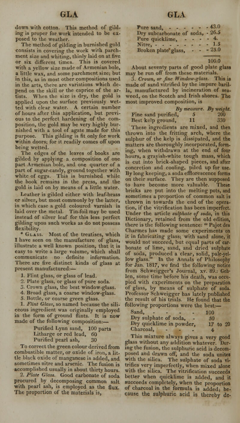 down with cotton. This method of gild- ing is proper for work intended to be ex- posed to the weather. The method of gilding in burnished gold consists in covering the work with parch- ment size and whiting, thinly laid on at five or six different times. This is covered with a yellow size made of Armenian bole, a little wax, and some parchment size; but in this, as in most other compositions used in the arts, there are variations which de- pend on the skill or the caprice of the ar- tists. When the size is dry, the gold is applied upon the surface previously wet- ted with clear water. A certain number of hours after this application, but previ- ous to the perfect hardening of the com- position, the gold may be very highly bur- nished with a tool of agate made for this purpose. This gilding is fit only for work within doors; for it readily comes off upon being wetted. The edges of the leaves of books are gilded by applying a composition of one part Armenian bole, and one quarter of a part of sugar-candy, ground together with white of eggs. This is burnished while the book remains in the press, and the gold is laid on by means of a little water. Leather is gilded either with leaf-brass or silver, but most commonly by the latter, in which case a gold coloured varnish is laid over the metal. Tin-foil may be used instead of silver leaf for this less perfect gilding upon such works as do not possess flexibility. * Glass. Most of the treatises, which I have seen on the manufacture of glass, illustrate a well known position, that it is easy to write a large volume, which shall communicate no definite information. There are five distinct kinds of glass at present manufactured:— 1. Flint glass, or glass of lead. 2. Plate glass, or glass of pure soda. 3. Crown glass, the best window-glass. 4. Broad glass, a coarse window-glass. 5. Bottle, or coarse green glass. 1. Flint Glass, so named because the sili- ceous ingredient was originally employed in the form of ground flints. It is now made of the following composition:— Purified Lynn sand, 100 parts Litharge or red lead, 60 Purified pearl ash, 30 To correct the green colour derived from combustible matter, or oxide of iron, a lit- tle black oxide of manganese is added, and sometimes nitre and arsenic. The fusion is accomplished usually in about thirty hours. 2. Plate Glass. Good carbonate of soda procured by decomposing common salt with pearl ash, is employed as the flux. The proportion of the materials is, Pure sand, 430 Dry subcarbonate of soda, • 26.5 Pure quicklime, - - - - 4. Nitre, l.J Broken plate* glass, - - - 25.0 100.0 About seventy parts of good plate glass may be run off from these materials. 3. Crown, or fine Window-glass. This is made of sand vitrified by the impure baril- la, manufactured by incineration of sea- weed, on the Scotch and Irish shores. The most improved composition, is By meusure. By weight. Fine sand purified, 5 200 Best kelp ground, 11 330 These ingredients are mixed, and then thrown into the fritting arch, where the sulphur of the kelp is dissipated, and the matters are thoroughly incorporated, form- ing, when withdrawn at the end of four hours, a grayish-white tough mass, which is cut into brick-shaped pieces, and after concretion and cooling, piled up for use. By long keeping, a soda efflorescence forms on their surface. They are then supposed to have become more valuable. These bricks are put into the melting pots, and sometimes a proportion of common salt is thrown in towards the end of the opera- tion, if the vitrification has been imperfect. Under the article sulphate of soda, in this Dictionary, retained from the old edition, there is the following sentence:  Pajot des Charmes has made some experiments on it in fabricating glass; with sand alone, it would not succeed, but equal parts of car- bonate of lime, sand, and dried sulphate of soda, produced a clear, solid, pale-yel- low glass. In the Annals of Philosophy for Jan. 1817, we find the following notice from Schweigger's Journal, xv. 89.: Geh- len, some time before his death, was occu- pied with experiments on the preparation of glass, by means of sulphate of soda. Professor Schweigger has lately published the result of his trials. He found that the following proportions were the best:— Sand, 100 Dry sulphate of soda, - 50 Dry quicklime in powder, 17 to 20 Charcoal, ... 4 This mixture always gives a very good glass without any addition whatever. Dur- ing the fusion, the sulphuric acid is decom- posed and drawn off, and the soda unites with the silica. The sulphate of soda vi- trifies very imperfectly, when mixed alone with the silica. The vitrification succeeds better when quicklime is added, and it succeeds completely, when the proportion of charcoal in the formula is added; be- cause the sulphuric acid is thereby de-