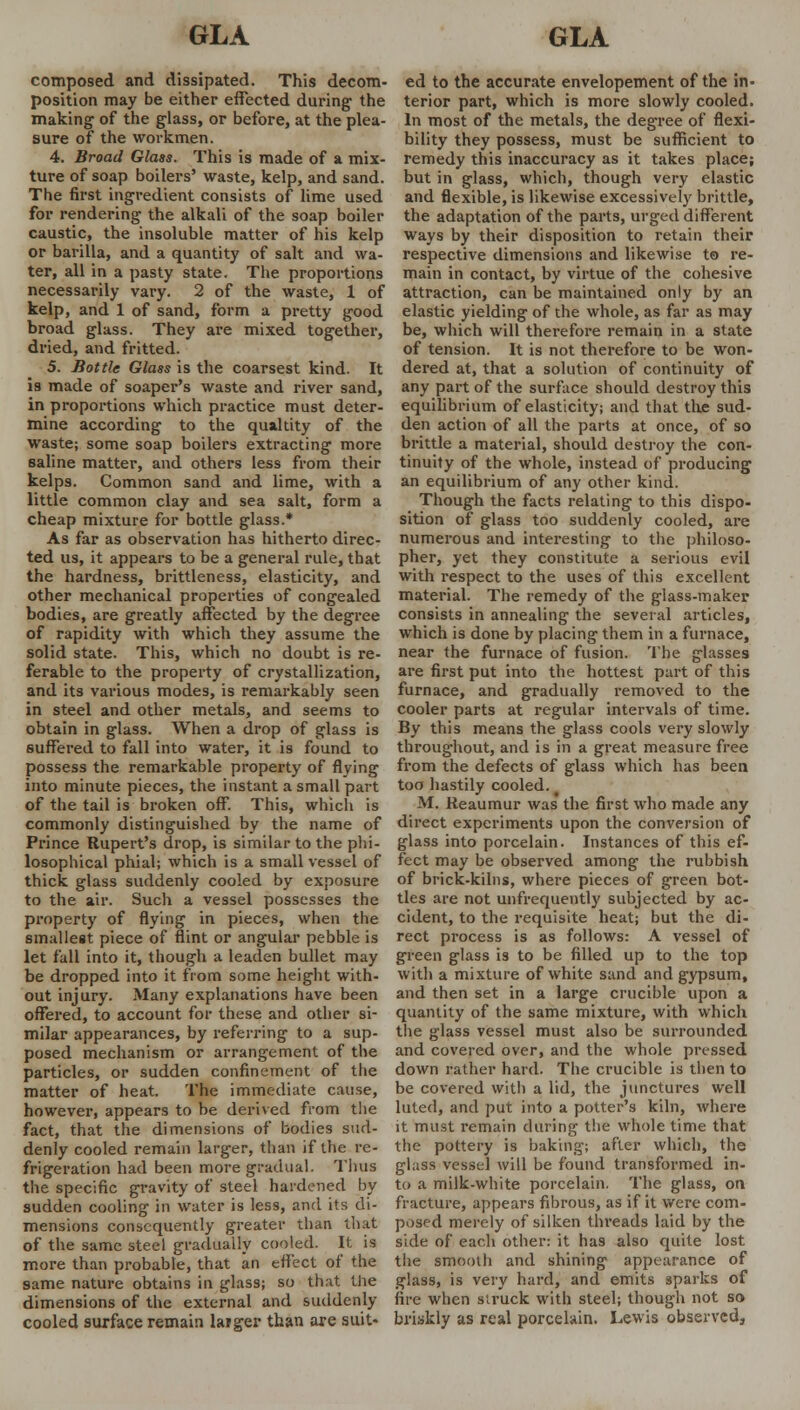 composed and dissipated. This decom- position may be either effected during the making of the glass, or before, at the plea- sure of the workmen. 4. Broad Glass. This is made of a mix- ture of soap boilers' waste, kelp, and sand. The first ingredient consists of lime used for rendering the alkali of the soap boiler caustic, the insoluble matter of his kelp or barilla, and a quantity of salt and wa- ter, all in a pasty state. The proportions necessarily vary. 2 of the waste, 1 of kelp, and 1 of sand, form a pretty good broad glass. They are mixed together, dried, and fritted. 5. Bottle Glass is the coarsest kind. It is made of soaper's waste and river sand, in proportions which practice must deter- mine according to the qualtity of the waste; some soap boilers extracting more saline matter, and others less from their kelps. Common sand and lime, with a little common clay and sea salt, form a cheap mixture for bottle glass.* As far as observation has hitherto direc- ted us, it appears to be a general rule, that the hardness, brittleness, elasticity, and other mechanical properties of congealed bodies, are greatly affected by the degree of rapidity with which they assume the solid state. This, which no doubt is re- ferable to the property of crystallization, and its various modes, is remarkably seen in steel and other metals, and seems to obtain in glass. When a drop of glass is suffered to fall into water, it is found to possess the remarkable property of flying into minute pieces, the instant a small part of the tail is broken off. This, which is commonly distinguished by the name of Prince Rupert's drop, is similar to the phi- losophical phial; which is a small vessel of thick glass suddenly cooled by exposure to the air. Such a vessel possesses the property of flying in pieces, when the smallest piece of flint or angular pebble is let fall into it, though a leaden bullet may be dropped into it from some height with- out injury. Many explanations have been offered, to account for these and other si- milar appearances, by referring to a sup- posed mechanism or arrangement of the particles, or sudden confinement of the matter of heat. The immediate cause, however, appears to be derived from the fact, that the dimensions of bodies sud- denly cooled remain larger, than if the re- frigeration had been more gradual. Tims the specific gravity of steel hardened by sudden cooling in water is less, and its di- mensions consequently greater than that of the same steel gradually cooled. It is more than probable, that an effect of the same nature obtains in glass; so that the dimensions of the external and suddenly cooled surface remain larger than are suit- ed to the accurate envelopement of the in- terior part, which is more slowly cooled. In most of the metals, the degree of flexi- bility they possess, must be sufficient to remedy this inaccuracy as it takes place; but in glass, which, though very elastic and flexible, is likewise excessively brittle, the adaptation of the parts, urged different ways by their disposition to retain their respective dimensions and likewise to re- main in contact, by virtue of the cohesive attraction, can be maintained only by an elastic yielding of the whole, as far as may be, which will therefore remain in a state of tension. It is not therefore to be won- dered at, that a solution of continuity of any part of the surface should destroy this equilibrium of elasticity; and that the sud- den action of all the parts at once, of so brittle a material, should destroy the con- tinuity of the whole, instead of producing an equilibrium of any other kind. Though the facts relating to this dispo- sition of glass too suddenly cooled, are numerous and interesting to the philoso- pher, yet they constitute a serious evil with respect to the uses of this excellent material. The remedy of the glass-maker consists in annealing the several articles, which is done by placing them in a furnace, near the furnace of fusion. The glasses are first put into the hottest part of this furnace, and gradually removed to the cooler parts at regular intervals of time. By this means the glass cools very slowly throughout, and is in a great measure free from the defects of glass which has been too hastily cooled. M. Reaumur was the first who made any direct experiments upon the conversion of glass into porcelain. Instances of this ef- fect may be observed among the rubbish of brick-kilns, where pieces of green bot- tles are not unfrequently subjected by ac- cident, to the requisite heat; but the di- rect process is as follows: A vessel of green glass is to be filled up to the top with a mixture of white sand and gypsum, and then set in a large crucible upon a quantity of the same mixture, with which the glass vessel must also be surrounded and covered over, and the whole pressed down rather hard. The crucible is then to be covered with a lid, the junctures well luted, and put into a potter's kiln, where it must remain during the whole time that the pottery is baking; after which, the glass vessel will be found transformed in- to a milk-white porcelain. The glass, on fracture, appears fibrous, as if it were com- posed merely of silken threads laid by the side of each other: it ha9 also quite lost the smooth and shining appearance of glass, is very hard, and emits sparks of fire when struck with steel; though not so briskly as real porcelain. Lewis observed.