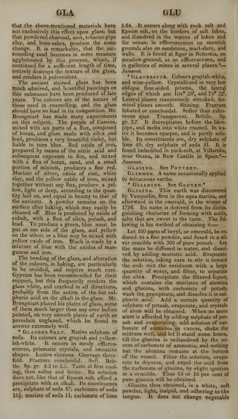 that the above-mentioned materials have not exclusively this effect upon glass; but that powdered charcoal, soot, tobacco-pipe clay, and bone-ashes, produce the same change. It is remarkable, that the sur- rounding sand becomes in some measure agglutinated by this process, which, if continued for a sufficient length of time, entirely destroys the texture of the glass, and renders it pulverulent. The ancient stained glass has been much admired, and beautiful paintings on this substance have been produced of late years. The colours are of the nature of those used in enamelling, and the glass should have no lead in its composition. Mr. Brongniart has made many experiments on this subject. The purple of Cassius, mixed with six parts of a flux, composed of borax, and glass made with silex and lead, produces a very beautiful violet, but liable to turn blue. Red oxide of iron, prepared by means of the nitric acid and subsequent exposure to fire, and mixed with a flux of borax, sand, and a small portion of minium, produces a fine red. Muriate of silver, oxide of zinc, white clay, and the yellow oxide of iron, mixed together without any flux, produce a yel- low, light or deep, according to the quan- tity laid on, and equal in beauty to that of the ancients. A powder remains on the surface after baking, which may easily be cleaned off*. Blue is produced by oxide of cobalt, with a flux of silex, potash, and lead. To produce a green, blue must be put on one side of the glass, and yellow on the other; or a blue may be mixed with yellow oxide of iron. Black is made by a mixture of blue with the oxides of man- ganese and iron. The bending of the glass, and alteration of the colours, in baking, are particularly to be avoided, and require much care. Gypsum has been recommended for their support, but this frequently renders the glass white, and cracked in all directions, probably from the action of the hot sul- phuric acid on the alkali in the glass. Mr. Brongniart placed his plates of glass, some of them much larger than any ever before painted, on very smooth plates of earth or porcelain unglazed, which he found to answer extremely well. * Glauber Salt. Native sulphate of soda. Its colours are grayish and yellow* ish-white. It occurs in mealy efflores- cences, prismatic crystals, and imitative 6hapes. Lustre vitreous. Cleavage three- fold. Fracture conchoidal. Soft. Brit- tle. Sp. gr. 2.2 to 2.5. Taste at first cool- ing, then saline and bilter. Its solution does not, like that of Epsom salt, afford a precipitate with an alkali. Its constituents are, sulphate of soda 67; carbonate of soda 16-j-; muriate of soda 11; carbonate of lime 5.64. It occurs along with rock salt and Epsom salt, on the borders of salt lakes, and dissolved in the waters of lakes and the ocean; in efflorescences on moorish ground; also on sandstone, marl-slate, and walls. It is found at Eger in Hohemia, on meadow-ground, as an efflorescence, and in galleries of mines in several places.*— Jameson. * Glauberite. Colours grayish-white, and wine-yellow. Crystallized in very low oblique four-sided prisms, the lateral edges of which are 104° 28', and 75° 32'. Lateral planes transversely streaked; ter- minal planes smooth. Shining. Fracture foliated or conchoidal. Softer than calca- reous spar. Transparent. Brittle. Sp. gr. 2.7. It decrepitates before the blow- pipe, and melts into white enamel. In wa- ter it becomes opaque, and is partly solu- ble. Its constituents are, dry sulphate of lime 49; dry sulphate of soda 51. It is found imbedded in rock-salt, at Villaruba, near Ocana, in New Castile in Spain.*— Jameson. Blazing. See Pottery. Glimmer. A name occasionally applied to micaceous earths. * Gliadine. See Gluten.* Glucina. This earth was discovered by Vauquelin, first in the aqua marina, and afterward in the emerald, in the winter of 1798. Its name is derived from its distin- guishing character of forming with acids, salts that are sweet to the taste. The fol- lowing is his method of obtaining it:— Let 100 parts of beryl, or emerald, be re- duced to a fine powder, and fused in a sil- ver crucible with 300 of pure potash. Let the mass be diffused in water, and dissol- ved by adding muriatic acid. Evaporate the solution, taking care to stir it toward the end: mix the residuum with a large quantity of water, and filter, to separate the silex. Precipitate the filtered liquor, which contains the muriates of alumina and glucina, with carbonate of potash; wash the precipitate, and dissolve it in sul- phuric acid. Add a certain quantity of sulphate of potash, evaporate, and crystals of alum will be obtained. When no more alum is afforded by adding sulphate of pot- ash and evaporating, add solution of car- bonate of ammonia in excess, shake the mixture well, and let it stand some hours, till the glucina is redissolved by the ex- cess of carbonate of ammonia, and nothing but the alumina remains at the bottom of the vessel. Filter the solution, evapo- rate to dryness, and expel the acid from the cirbonate of glucina, by slight ignition in a crucible. Thus 15 or 16 per cent of pure glucina will be obtained. Glucina thus obtained, is a white, soft powder, light, insipid, and adhering to the tongue. It does not change vegetable