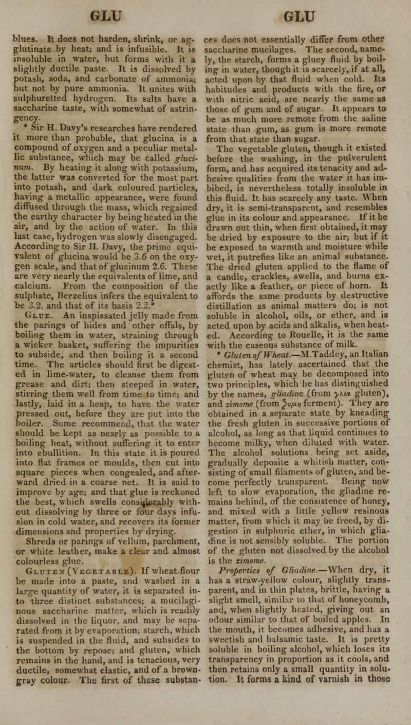 blues. It does not harden, shrink, or ag- glutinate by heat; and is infusible. It is insoluble in water, but forms with it a slightly ductile paste. It is dissolved by potash, soda, and carbonate of ammonia; but not by pure ammonia. It unites with sulphuretted hydrogen. Its salts have a saccharine taste, with somewhat of astrin- gency. * Sir H. Davy's researches have rendered it more than probable, that glucina is a compound of oxygen and a peculiar metal- lic substance, which may be called gluci- niim. By heating it along with potassium, the latter was converted for the most part into potash, and dark coloured particles, having a metallic appearance, were found diffused through the mass, which regained the earthy character by being heated in the air, and by the action of water. In this last case, hydrogen was slowly disengaged. According to Sir H. Davy, the prime equi- valent of glucina would be 3.6 on the oxy- gen scale, and that of glucinum 2.6. These are very nearly the equivalents of lime, and calcium. From the composition of the sulphate, Berzelius infers the equivalent to be 3.2, and that of its basis 2.2.* Glue. An inspissated jelly made from the parings of hides and other offals, by boiling them in water, straining through a wicker basket, suffering the impurities to subside, and then boiling it a second time. The articles should first be digest- ed in lime-water, to cleanse them from grease and dirt; then steeped in water, stirring them well from time to time; and lastly, laid in a heap, to have the water pressed out, before they are put into the boiler. Some recommend, that the water should be kept as nearly as possible to a boiling heat, without suffering it to enter into ebullition. In this state it is poured into flat frames or moulds, then cut into square pieces when congealed, and after- ward dried in a coarse net. It is said to improve by age; and that glue is reckoned the best, which swells considerably with- out dissolving by three or four days infu- sion in cold water, and recovers its former dimensions and properties by drying. Shreds or parings of vellum, parchment, or white leather, make a clear and almost colourless glue. Gluten (Vegetable). If wheat-flour be made into a paste, and washed in a large quantity of water, it is separated in- to three distinct substances; a mucilagi- nous saccharine matter, which is readily dissolved in the liquor, and may be sepa- rated from it by evaporation; starch, which is suspended in the fluid, and subsides to the bottom by repose; and gluten, which remains in the hand, and is tenacious, very ductile, somewhat elastic, and of a brown- gray colour. The first of these substan- ces does not essentially differ from other saccharine mucilages. The second, name- ly, the starch, forms a gluey fluid by boil- ing in water, though it is scarcely, if at all, acted upon by that fluid when cold. Its habitudes and products with the fire, or with nitric acid, are nearly the same as those of gum and of sugar. It appears to be as much more remote from the saline state than gum, as gum is more remote from that state than sugar. The vegetable gluten, though it existed before the washing, in the pulverulent form, and has acquired its tenacity and ad- hesive qualities from the water it has im- bibed, is nevertheless totally insoluble in this fluid. It has scarcely any taste. When dry, it is semi-transparent, and resembles glue in its colour and appearance. If it be drawn out thin, when first obtained, it may be dried by exposure to the air; but if it be exposed to warmth and moisture while wet, it putrefies like an animal substance. The dried gluten applied to the flame of a candle, crackles, swells, and burns ex- actly like a feather, or piece of horn. It affords the same products by destructive distillation as animal matters do; is not soluble in alcohol, oils, or ether, and is acted upon by acids and alkalis, when heat- ed. According to Rouelle, it is the same with the caseous substance of milk. * Gluten of Wheat.—M.Taddey, an Italian chemist, has lately ascertained that the gluten of wheat may be decomposed into two principles, which he has distinguished by the names, gliadine (from -y\i<t gluten), and zimome (from ^u,«n ferment). They are obtained in a separate state by kneading the fresh gluten in successive portions of alcohol, as long as that liquid continues to become milky, when diluted with water. The alcohol solutions being set aside, gradually deposite a whitish matter, con- sisting of small filaments of gluten, and be- come perfectly transparent. Being now left to slow evaporation, the gliadine re- mains behind, of the consistence of honey, and mixed with a little yellow resinous matter, from which it may be freed, by di- gestion in sulphuric ether, in which glia- dine is not sensibly soluble. The portion of the gluten not dissolved by the alcohol is the zimome. Properties of Gliadine.—When dry, it has a straw-yellow colour, slightly trans- parent, and in thin plates, brittle, having a slight smell, similar to that of honeycomb, and, when slightly heated, giving out an odour similar to that of boiled apples. In the mouth, it becomes adhesive, and has a sweetish and balsamic taste. It is pretty soluble in boiling alcohol, which loses its transparency in proportion as it cools, and then retains only a small quantity in solu- tion. It forms a kind of varnish in those