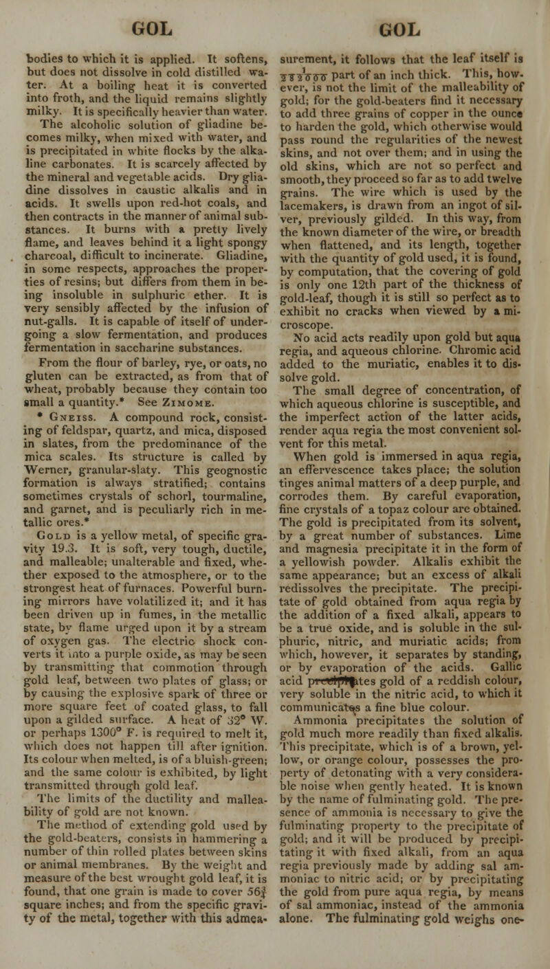 bodies to which it is applied. It softens, but does not dissolve in cold distilled wa- ter. At a boiling heat it is converted into froth, and the liquid remains slightly milky. It is specifically heavier than water. The alcoholic solution of gliadine be- comes milky, when mixed with water, and is precipitated in white flocks by the alka- line carbonates. It is scarcely affected by the mineral and vegetable acids. Dry glia- dine dissolves in caustic alkalis and in acids. It swells upon red-hot coals, and then contracts in the manner of animal sub- stances. It burns with a pretty lively flame, and leaves behind it a light spongy charcoal, difficult to incinerate. Gliadine, in some respects, approaches the proper- ties of resins; but differs from them in be- ing insoluble in sulphuric ether. It is very sensibly affected by the infusion of nut-galls. It is capable of itself of under- going a slow fermentation, and produces fermentation in saccharine substances. From the flour of barley, rye, or oats, no gluten can be extracted, as from that of wheat, probably because they contain too small a quantity.* See Zimome. • Gneiss. A compound rock, consist- ing of feldspar, quartz, and mica, disposed in slates, from the predominance of the mica scales. Its structure is called by Werner, granular-slaty. This geognostic formation is always stratified; contains sometimes crystals of schorl, tourmaline, and garnet, and is peculiarly rich in me- tallic ores.* Gold is a yellow metal, of specific gra- vity 19.3. It is soft, very tough, ductile, and malleable; unalterable and fixed, whe- ther exposed to the atmosphere, or to the strongest heat of furnaces. Powerful burn- ing mirrors have volatilized it; and it has been driven up in fumes, in the metallic state, by flame urged upon it by a stream of oxygen gas. The electric shock con- verts it into a purple oxide, as may be seen by transmitting that commotion through gold leaf, between two plates of glass; or by causing the explosive spark of three or more square feet of coated glass, to fall upon a gilded surface. A heat of 32° W. or perhaps 1300° F. is required to melt it, which does not happen till after ignition. Its colour when melted, is of a bluish-green; and the same colour is exhibited, by light transmitted through gold leaf. The limits of the ductility and mallea- bility of gold are not known. The method of extending gold used by the gold-beaters, consists in hammering a number of thin rolled plates between skins or animal membranes. By the weight and measure of the best wrought gold leaf, it is found, that one grain is made to cover 56| square inches; and from the specific gravi- ty of the metal, together with this admea- surement, it follows that the leaf itself is 3TsV<nr part of an inch thick. This, how- ever, is not the limit of the malleability of gold; for the gold-beaters find it necessary to add three grains of copper in the ounce to harden the gold, which otherwise would pass round the regularities of the newest skins, and not over them; and in using the old skins, which are not so perfect and smooth, they proceed so far as to add twelve grains. The wire which is used by the lacemakers, is drawn from an ingot of sil- ver, previously gilded. In this way, from the known diameter of the wire, or breadth when flattened, and its length, together with the quantity of gold used, it is found, by computation, that the covering of gold is only one 12th part of the thickness of gold-leaf, though it is still so perfect as to exhibit no cracks when viewed by a mi- croscope. No acid acts readily upon gold but aqua regia, and aqueous chlorine. Chromic acid added to the muriatic, enables it to dis- solve gold. The small degree of concentration, of which aqueous chlorine is susceptible, and the imperfect action of the latter acids, render aqua regia the most convenient sol- vent for this metal. When gold is immersed in aqua regia, an effervescence takes place; the solution tinges animal matters of a deep purple, and corrodes them. By careful evaporation, fine crystals of a topaz colour are obtained. The gold is precipitated from its solvent, by a great number of substances. Lime and magnesia precipitate it in the form of a yellowish powder. Alkalis exhibit the same appearance; but an excess of alkali redissolves the precipitate. The precipi- tate of gold obtained from aqua regia by the addition of a fixed alkali, appears to be a true oxide, and is soluble in the sul- phuric, nitric, and muriatic acids; from which, however, it separates by standing, or by evaporation of the acids. Gallic acid piit'lptfites gold of a reddish colour, very soluble in the nitric acid, to which it communicates a fine blue colour. Ammonia precipitates the solution of gold much more readily than fixed alkalis. This precipitate, which is of a brown, yel- low, or orange colour, possesses the pro- perty of detonating with a very considera- ble noise when gently heated. It is known by the name of fulminating gold. The pre- sence of ammonia is necessary to give the fulminating property to the precipitate of gold; and it will be produced by precipi- tating it with fixed alkali, from an aqua regia previously made by adding sal am- moniac to nitric acid; or by precipitating the gold from pure aqua regia, by means of sal ammoniac, instead of the ammonia alone. The fulminating gold weighs one-