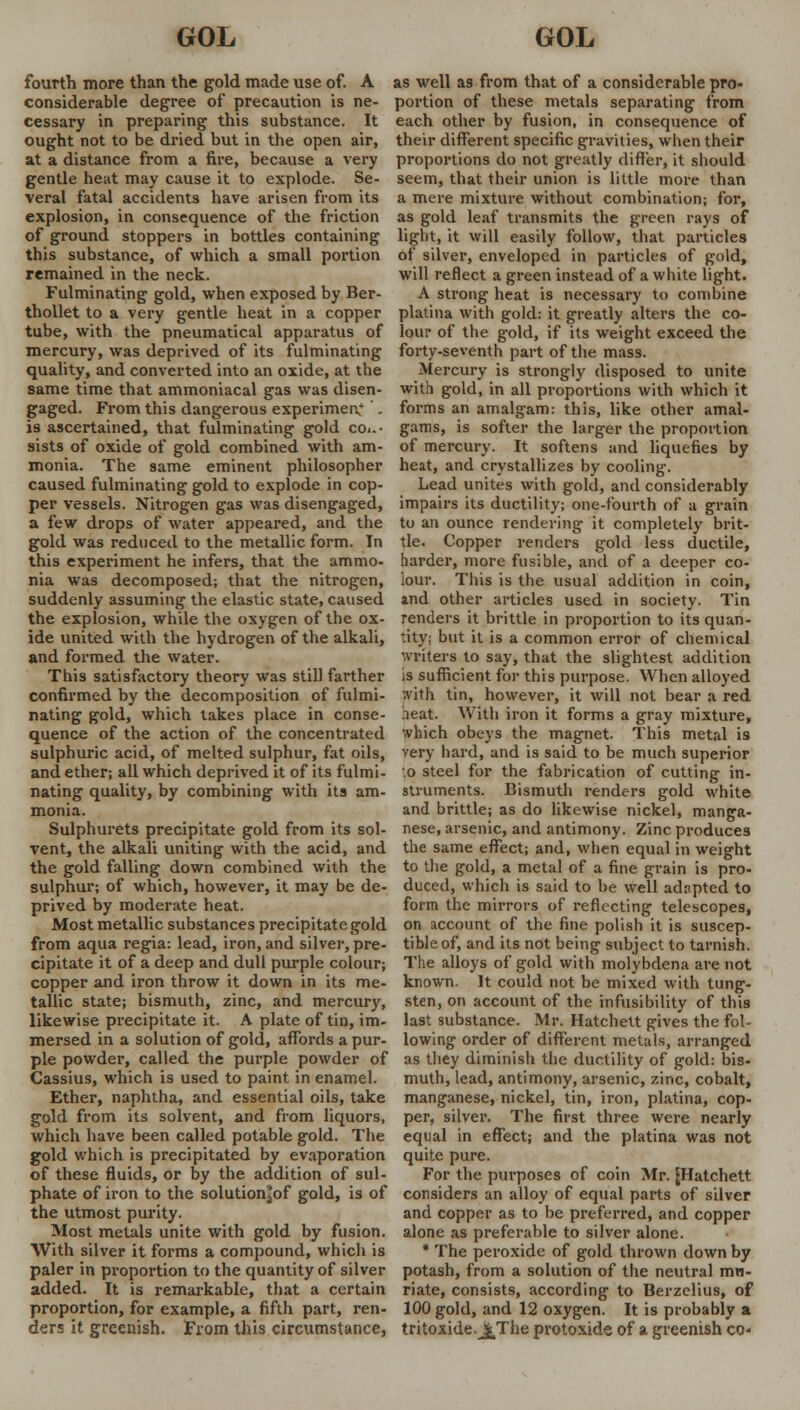 fourth more than the gold made use of. A considerable degree of precaution is ne- cessary in preparing this substance. It ought not to be dried but in the open air, at a distance from a fire, because a very gentle heat may cause it to explode. Se- veral fatal accidents have arisen from its explosion, in consequence of the friction of ground stoppers in bottles containing this substance, of which a small portion remained in the neck. Fulminating gold, when exposed by Ber- thollet to a very gentle heat in a copper tube, with the pneumatical apparatus of mercury, was deprived of its fulminating quality, and converted into an oxide, at the same time that ammoniacal gas was disen- gaged. From this dangerous experiment - is ascertained, that fulminating gold con- sists of oxide of gold combined with am- monia. The same eminent philosopher caused fulminating gold to explode in cop- per vessels. Nitrogen gas was disengaged, a few drops of water appeared, and the gold was reduced to the metallic form. In this experiment he infers, that the ammo- nia was decomposed; that the nitrogen, suddenly assuming the elastic state, caused the explosion, while the oxygen of the ox- ide united with the hydrogen of the alkali, and formed the water. This satisfactory theory was still farther confirmed by the decomposition of fulmi- nating gold, which takes place in conse- quence of the action of the concentrated sulphuric acid, of melted sulphur, fat oils, and ether; all which deprived it of its fulmi- nating quality, by combining with its am- monia. Sulphurets precipitate gold from its sol- vent, the alkali uniting with the acid, and the gold falling down combined with the sulphur; of which, however, it may be de- prived by moderate heat. Most metallic substances precipitate gold from aqua regia: lead, iron, and silver, pre- cipitate it of a deep and dull purple colour; copper and iron throw it down in its me- tallic state; bismuth, zinc, and mercury, likewise precipitate it. A plate of tin, im- mersed in a solution of gold, affords a pur- ple powder, called the purple powder of Cassius, which is used to paint in enamel. Ether, naphtha, and essential oils, take gold from its solvent, and from liquors, which have been called potable gold. The gold which is precipitated by evaporation of these fluids, or by the addition of sul- phate of iron to the solution!|of gold, is of the utmost purity. Most metals unite with gold by fusion. With silver it forms a compound, which is paler in proportion to the quantity of silver added. It is remarkable, that a certain proportion, for example, a fifth part, ren- ders it greenish. From this circumstance, as well as from that of a considerable pro- portion of these metals separating from each other by fusion, in consequence of their different specific gravities, when their proportions do not greatly differ, it should seem, that their union is little more than a mere mixture without combination; for, as gold leaf transmits the green rays of light, it will easily follow, that particles of silver, enveloped in particles of gold, will reflect a green instead of a white light. A strong heat is necessary to combine platina with gold: it greatly alters the co- lour of the gold, if its weight exceed the forty-seventh part of the mass. Mercury is strongly disposed to unite with gold, in all proportions with which it forms an amalgam: this, like other amal- gams, is softer the larger the proportion of mercury. It softens and liquefies by heat, and crystallizes by cooling. Lead unites with gold, and considerably impairs its ductility; one-fourth of a grain to an ounce rendering it completely brit- tle. Copper renders gold less ductile, harder, more fusible, and of a deeper co- lour. This is the usual addition in coin, and other articles used in society. Tin renders it brittle in proportion to its quan- tity; but it is a common error of chemical Writers to say, that the slightest addition is sufficient for this purpose. When alloyed with tin, however, it will not bear a red neat. With iron it forms a gray mixture, which obeys the magnet. This metal is very hard, and is said to be much superior •.o steel for the fabrication of cutting in- struments. Bismuth renders gold white and brittle; as do likewise nickel, manga- nese, arsenic, and antimony. Zinc produces the same effect; and, when equal in weight to the gold, a metal of a fine grain is pro- duced, which is said to be well adapted to form the mirrors of reflecting telescopes, on account of the fine polish it is suscep- tible of, and its not being subject to tarnish. The alloys of gold with molybdena are not known. It could not be mixed with tung- sten, on account of the infusibility of this last substance. Mr. Hatchett gives the fol- lowing order of different metals, arranged as they diminish the ductility of gold: bis- muth, lead, antimony, arsenic, zinc, cobalt, manganese, nickel, tin, iron, platina, cop- per, silver. The first three were nearly equal in effect; and the platina was not quite pure. For the purposes of coin Mr. [Hatchett considers an alloy of equal parts of silver and copper as to be preferred, and copper alone as preferable to silver alone. * The peroxide of gold thrown down by potash, from a solution of the neutral mu- riate, consists, according to Berzelius, of 100 gold, and 12 oxygen. It is probably a. tritoxide.JfcThe protoxide of a greenish co-