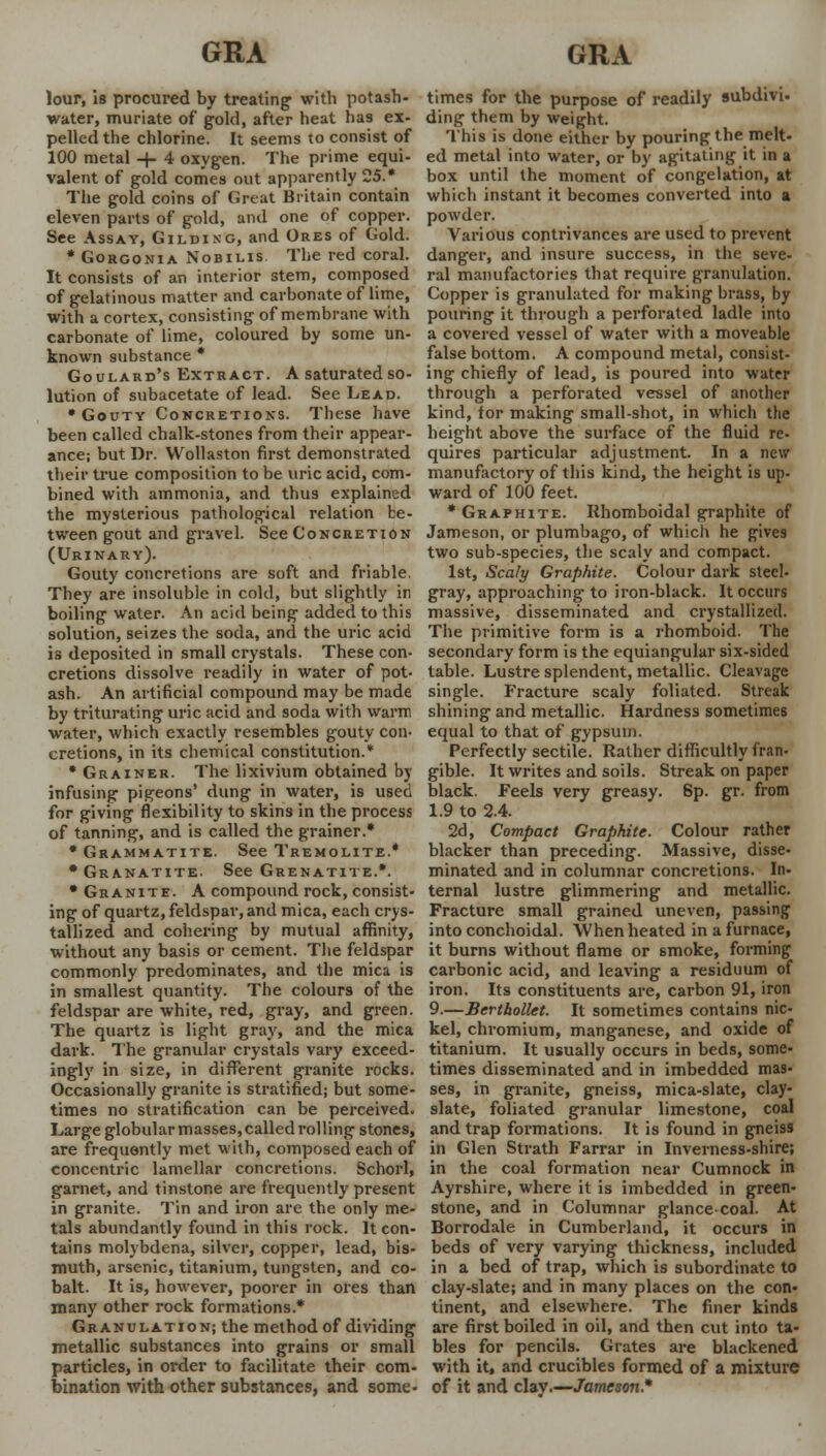 GRA GRA lour, is procured by treating with potash- water, muriate of gold, after heat has ex- pelled the chlorine. It seems to consist of 100 metal -+- 4 oxygen. The prime equi- valent of gold comes out apparently 25.* The gold coins of Great Britain contain eleven parts of gold, and one of copper. See Assay, Gilding, and Ores of Gold. * Gorgonia Nobilis The red coral. It consists of an interior stem, composed of gelatinous matter and carbonate of lime, with a cortex, consisting of membrane with carbonate of lime, coloured by some un- known substance * Goulard's Extract. A saturated so- lution of subacetate of lead. See Lead. •Gouty Concretions. These have been called chalk-stones from their appear- ance; but Dr. Wollaston first demonstrated their true composition to be uric acid, com- bined with ammonia, and thus explained the mysterious pathological relation be- tween gout and gravel. See Concretion (Urinary). Gouty concretions are soft and friable. They are insoluble in cold, but slightly in boiling water. An acid being added to this solution, seizes the soda, and the uric acid is deposited in small crystals. These con- cretions dissolve readily in water of pot- ash. An artificial compound may be made by triturating uric acid and soda with warm water, which exactly resembles gouty con- cretions, in its chemical constitution.* * Grainer. The lixivium obtained by infusing pigeons' dung in water, is used for giving flexibility to skins in the process of tanning, and is called the grainer.* * Grammatite. See Tremolite.* •Granatite. See Grenatite.*. * Granite. A compound rock, consist- ing of quartz, feldspar, and mica, each crys- tallized and cohering by mutual affinity, without any basis or cement. The feldspar commonly predominates, and the mica is in smallest quantity. The colours of the feldspar are white, red, gray, and green. The quartz is light gray, and the mica dark. The granular crystals vary exceed- ingly in size, in different granite rocks. Occasionally granite is stratified; but some- times no stratification can be perceived. Large globular masses, called rolling stones, are frequently met with, composed each of concentric lamellar concretions. Schorl, garnet, and tinstone are frequently present in granite. Tin and iron are the only me- tals abundantly found in this rock. It con- tains molybdena, silver, copper, lead, bis- muth, arsenic, titanium, tungsten, and co- balt. It is, however, poorer in ores than many other rock formations* Granulation; the method of dividing metallic substances into grains or small particles, in order to facilitate their com- bination with other substances, and some- times for the purpose of readily subdivi- ding them by weight. This is done either by pouring the melt- ed metal into water, or by agitating it in a box until the moment of congelation, at which instant it becomes converted into a powder. Various contrivances are used to prevent danger, and insure success, in the seve- ral manufactories that require granulation. Copper is granulated for making brass, by pouring it through a perforated ladle into a covered vessel of water with a moveable false bottom. A compound metal, consist- ing chiefly of lead, is poured into water through a perforated vessel of another kind, for making small-shot, in which the height above the surface of the fluid re- quires particular adjustment. In a new manufactory of this kind, the height is up- ward of 100 feet. * Graphite. Iihomboidal graphite of Jameson, or plumbago, of which he gives two sub-species, the scaly and compact. 1st, Scaly Graphite. Colour dark steel- gray, approaching* to iron-black. It occurs massive, disseminated and crystallized. The primitive form is a rhomboid. The secondary form is the equiangular six-sided table. Lustre splendent, metallic. Cleavage single. Fracture scaly foliated. Streak shining and metallic. Hardness sometimes equal to that of gypsum. Perfectly sectile. Rather difficultly Iran- gible. It writes and soils. Streak on paper black. Feels very greasy. Sp. gr. from 1.9 to 2.4. 2d, Compact Graphite. Colour rather blacker than preceding. Massive, disse- minated and in columnar concretions. In- ternal lustre glimmering and metallic. Fracture small grained uneven, passing into conchoidal. When heated in a furnace, it burns without flame or smoke, forming carbonic acid, and leaving a residuum of iron. Its constituents are, carbon 91, iron 9.—Berthollet. It sometimes contains nic- kel, chromium, manganese, and oxide of titanium. It usually occurs in beds, some- times disseminated and in imbedded mas- ses, in granite, gneiss, mica-slate, clay- slate, foliated granular limestone, coal and trap formations. It is found in gneiss in Glen Strath Farrar in Inverness-shire; in the coal formation near Cumnock in Ayrshire, where it is imbedded in green- stone, and in Columnar glance-coal. At Borrodale in Cumberland, it occurs in beds of very varying thickness, included in a bed of trap, which is subordinate to clay-slate; and in many places on the con- tinent, and elsewhere. The finer kinds are first boiled in oil, and then cut into ta- bles for pencils. Grates are blackened with it, and crucibles formed of a mixture of it and clay.—Jameson.*