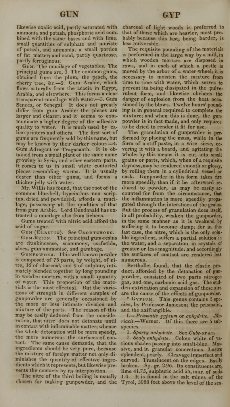 likewise oxalic acid, partly saturated with ammonia and potash; phosphoric acid com- bined with the same bases and with lime; small quantities of sulphate and muriate of potash, and ammonia; a small portion of fat matter; and sand, partly quartzose, partly ferruginous. Gum. The mucilage of vegetables. The principal gums are, 1. The common gums, obtained fiom the plum, the peach, the cherry tree, &c.—2. Gum Arabic, which flows naturally from the acacia in Egypt, Arabia, and elsewhere. This forms a clear transparent mucilage with water.—3. Gum Seneca, or Senegal. It does not greatly differ from gum Arabic: the pieces are larger and clearer; and it seems to com- municate a higher degree of the adhesive quality to water. It is much used by ca- lico-printers and others. The first sort of gums are frequently sold by this name, but may be known by their darker colour.—4. Gum Adragant or Tragacanth. It is ob- tained from a small plant of the same name growing in Syria, and other eastern parts. It comes to us in small white contorted pieces resembling worms. It is usually dearer than other gums, and forms a thicker jelly with water. Mr. Willis has found, that the root of the common blue-bell, hyacinthus non scrip- tus, dried and powdered, affords a muci- lage, possessing all the qualities of that from gum Arabic. Lord Dundonald has ex- tracted a mucilage also from lichens. Gums treated with nitric acid afford the acid of sugar. Gum (Elastic). See Caoutchouc. Gum-Resin. The principal gum-resins are frankincense, scammony, asafoetida, aloes, gum ammoniac, and gamboge. Gunpowder. This well known powder is composed of 75 parts, by weight, of ni- tre, 16 of charcoal, and 9 of sulphur, inti- mately blended together by long pounding in wooden mortars, with a small quantity of water. This proportion of the mate- rials is the most effectual. But the varia- tions of strength in different samples of gunpowder are generally occasioned by the more or less intimate division and mixture of the parts. The reason of this may be easily deduced from the conside- ration, that nitre does not detonate until in contact with inflammable matter; whence the whole detonation will be more speedy, the more numerous the surfaces of con- tact. The same cause demands, that the ingredients should be very pure, because the mixture of foreign matter not only di- minishes the quantity of effective ingre- dients which it represents, but likewise pre- vents the contacts by its interposition. The nitre of the third boiling is usually chosen for making gunpowder, and the charcoal of light woods is preferred to that of those which are heavier, most pro. bably because this last, being harder, is less pulverablc. The requisite pounding of the materials is performed in the large way by a mill, in which wooden mortars are disposed in rows, and in each of which a pestle is moved by the arbor of a water-wheel; it is necessary to moisten the mixture from time to time with water, which serves to prevent its being dissipated in the pulve- rulent form, and likewise obviates the danger of explosion from the heat occa- sioned by the blows. Twelve hours' pound- ing is in general required to complete the mixture; and when this is done, the gun- powder is in fact made, and only requires to be dried to render it fit for use. The granulation of gunpowder is per- formed by placing the mass, while in the form of a stiff paste, in a wire sieve, co- vering it with a board, and agitating the whole; by this means it is cut into small grains or parts, which, when of a requisite dryness, may be rendered smooth or glossy, by rolling them in a cylindrical vessel or cask. Gunpowder in this form takes fire more speedily than if it be afterward re- duced to powder, as may be easily ac- counted for from the circumstance, that the inflammation is more speedily propa- gated through the interstices of the grains. But the process of granulation does itself, in all probability, weaken the gunpowder, in the same manner as it is weakend by suffering it to become damp; for in this last case, the nitre, which is the only solu- ble ingredient, suffers a partial solution in the water, and a separation in crystals of greater or less magnitude; and accordingly the surfaces of contact are rendered less numerous. Berthollet found, that the elastic pro- duct, afforded by the detonation of gun- powder, consisted of two parts nitrogen gas, and one, carbonic acid gas. The sud- den extrication and expansion of these airs are the cause of the effects of gunpowder. * Gypsum. This genus contains 2 spe- cies, by Professor Jameson; the prismatic, and the axifrangible. I.—Prismatic gypsum or anhydrite. Mu- riacit.—Werner. Of this there are 5 sub- species. 1. Sparry anhydrite. See Cube-srAV.. 2. Scaly anhydrite. Colour white of va- rious shades passing into smalt-blue. Mas- sive, and in granular concretions. Lustre splendent, pearly. Cleavage imperfect and curved. Translucent on the edges. Easily broken. Sp. gr. 2.96. Its constituents are, lime 41.75, sulphuric acid 55, mur. of soda 1.0. It is found in the salt mines of the Tyrol, 5088 feet above the level of the sea.