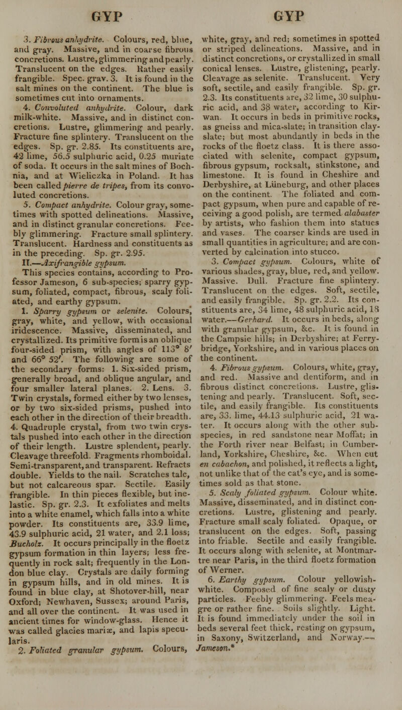 .1. Fibrous anhydrite. Colours, red, blue, and gray. Massive, and in coarse fibrous concretions. Lustre, glimmering and pearly. Translucent on the edges. Rather easily frangible. Spec. grav. 3. It is found in the salt mines on the continent. The blue is sometimes cut into ornaments. 4. Convoluted anhydrite. Colour, dark milk-white. Massive, and in distinct con- cretions. Lustre, glimmering and pearly. Fracture fine splintery. Translucent on the edges. Sp. gr. 2.85. Its constituents are, 42 lime, 56.5 sulphuric acid, 0.25 muriate of soda. It occurs in the salt mines of Boch- nia, and at Wieliczka in Poland. It has been called pierre de tripes, from its convo- luted concretions. 5. Compact anhydrite. Colour gray, some- times with spotted delineations. Massive, and in distinct granular concretions. Fee- bly glimmering. Fracture small splintery. Translucent. Hardness and constituents as in the preceding. Sp. gr. 2.95. II.—Axifrangible gypsum. This species contains, according to Pro- fessor Jameson, 6 sub-species; sparry gyp- sum, foliated, compact, fibrous, scaly foli- ated, and earthy gypsum. 1. Sparry gypsum or selenite. Colours, gray, white, and yellow, with occasional iridescence. Massive, disseminated, and crystallized. Its primitive form is an oblique four-sided prism, with angles of 113° 8' and 66° 52'. The following are some of the secondary forms: 1. Six-sided prism, generally broad, and oblique angular, and four smaller lateral planes. 2. Lens. 3. Twin crystals, formed either by two lenses, or by two six-sided prisms, pushed into each other in the direction of their breadth. 4. Quadruple crystal, from two twin crys- tals pushed into each other in the direction of their length. Lustre splendent, pearly. Cleavage threefold. Fragments rhomboidal. Semi-transparent,and transparent. Refracts double. Yields to the nail. Scratches talc, but not calcareous spar. Sectile. Easily frangible. In thin pieces flexible, but ine- lastic. Sp. gr. 2.3. It exfoliates and melts into a white enamel, which falls into a white powder. Its constituents are, 33.9 lime, 43.9 sulphuric acid, 21 water, and 2.1 loss; Bucholz. It occurs principally in the floetz gypsum formation in thin layers; less fre- quently in rock salt; frequently in the Lon- don blue clay. Crystals are daily forming in gypsum hills, and in old mines. It is found in blue clay, at Shotover-hill, near Oxford; Newhaven, Sussex; around Paris, and all over the continent. It was used in ancient times for window-glass. Hence it was called glacies maris, and lapis specu- laris. 2. Foliated granular gypsum. Colours, white, gray, and red; sometimes in spotted or striped delineations. Massive, and in distinct concretions, or crystallized in small conical lenses. Lustre, glistening, pearly. Cleavage as selenite. Translucent. Very soft, sectile, and easily frangible. Sp. gr. 2.3. Its constituents are, 32 lime, 30 sulphu- ric acid, and 38 water, according to Kir- wan. It occurs in beds in primitive rocks, as gneiss and mica-slate; in transition clay- slate; but most abundantly in beds in the rocks of the floetz class. It is there asso- ciated with selenite, compact gypsum, fibrous gypsum, rocksalt, stinkstone, and limestone. It is found in Cheshire and Derbyshire, at Luneburg, and other places on the continent. The foliated and com- pact gypsum, when pure and capable of re- ceiving a good polish, are termed alabaster by artists, who fashion them into statues and vases. The coarser kinds are used in small quantities in agriculture; and are con- verted by calcination into stucco. 3. Compact gypsum. Colours, white of various shades, gray, blue, red, and yellow. Massive. Dull. Fracture fine splintery. Translucent on the edges. Soft, sectile, and easily frangible. Sp. gr. 2.2. Its con- stituents are, 34 lime, 48 sulphuric acid, IS water.— Gerhard. It occurs in beds, along with granular gypsum, &c. It is found in the Campsie hills; in Derbyshire; at Ferry- bridge, Yorkshire, and in various places on the continent. 4. Fibrous gypsum. Colours, white, gray, and red. Massive and dentiform, and in fibrous distinct concretions. Lustre, glis- tening and pearly. Translucent. Soft, sec- tile, and easily frangible. lis constituents are, 33. lime, 44.13 sulphuric acid, 21 wa- ter. It occurs along with the other sub- species, in red sandstone near Moffat; in the Forth river near Belfast; in Cumber- land, Yorkshire, Cheshire, 8cc. When cut en cabachon, and polished, it reflects a light, not unlike that of the cat's eye, and is some- times sold as that stone. 5. Scaly foliated gypsum. Colour white. Massive, disseminated, and in distinct con- cretions. Lustre, glistening and pearly. Fracture small scaly foliated. Opaque, or translucent on the edges. Soft, passing into friable. Sectile and easily frangible. It occurs along with selenite, at Montmar- tre near Paris, in the third floetz formation of Werner. 6. Earthy gypsum. Colour yellowish- white. Composed of fine scaly or dusty particles. Feebly glimmering. Feels mea- gre or rather fine. Soils slightly. Light. It is found immediately under the soil in beds several feet thick, resting on gypsum, in Saxony, Switzerland, and Norway.—. Jameson*