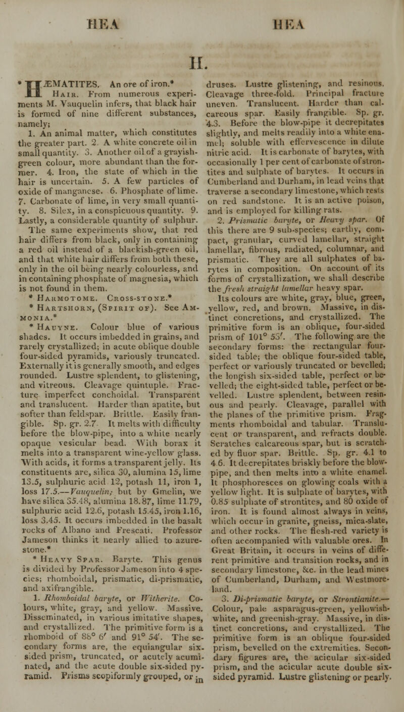 riKA hi; \ II. H JEMATITES. An ore of iron.* Hair. From numerous experi- ments M. Vauquelin infers, that black hair is formed of nine different substances, namely; 1. An animal matter, which constitutes the greater part. 2. A white concrete oil in small quantity. 3. Another oil of a grayish- green colour, more abundant than the for- mer. 4. Iron, the state of which in the hair is uncertain. 5. A few particles of oxide of manganese. 6. Phosphate of lime. 7. Carbonate of lime, in very small quanti- ty. 8. Silex, in a conspicuous quantity. 9. Lastly, a considerable quantity of sulphur. The same experiments show, that red hair differs from black, only in containing a red oil instead of a blackish-green oil, and that white hair differs from both these, only in the oil being nearly colourless, and in containing phosphate of magnesia, which is not found in them. * Hakmotome. Cross-stone.* * Hartshorn, (Spirit of). See Am- monia.* * Hauyne. Colour blue of various shades. It occurs imbedded in grains, and rarely crystallized; in acute oblique double four-sided pyramids, variously truncated. Externally it is generally smooth, and edges rounded. Lustre splendent, to glistening, and vitreous. Cleavage quintuple. Frac- ture imperfect conchoidal. Transparent and translucent. Harder than apatite, but softer than feldspar. Brittle. Easily fran- gible. Sp. gr. 2.7 It melts with difficulty before the blow-pipe, into a white nearly opaque vesicular bead. With borax it melts into a transparent wine-yellow glass. With acids, it forms a transparent jelly. Its constituents are, silica 30, alumina 15, lime 13.5, sulphuric acid 12, potash 11, iron 1, loss 17.5.— Vauquelin,- but by Gmelin, we have silica 35.48, alumina 18.87, lime 11.79, sulphuric acid 12.6, potash 15.45, iron 1.16, loss 3.45. It occurs imbedded in the basalt rocks of Albano and Frescati. Professor Jameson thinks it nearly allied to azure- stone.* * Heavy Spar. Baryte. This genus is divided by Professor Jameson into 4 spe- cies; rhomboidal, prismatic, di-prismatic, and axifrangible. 1. Rhomboidal baryte, or JYithcrite. Co- lours, white, gray, and yellow. Massive. Disseminated, in various imitative shapes, and crystallized. The primitive form is a rhomboid of 88° 6' and 91° 54'. The se- condary forms are, the equiangular six- sided prism, truncated, or acutely acumi- nated, and the acute double six-sided py- ramid. Prisms scopiforinly grouped, or m druses. Lustre glistening, and resinous. Cleavage three-fold. Principal fracture uneven. Translucent. Haider than cal- careous spar. Easily frangible. Sp. gr. 4.3. Before the blow-pipe it decrepitates slightly, and melts readily into a white ena- mel; soluble with effervescence in dilute nitric acid. It is carbonate of barytes, with occasionally 1 per cent of carbonate of stron- tites and sulphate of barytes. It occurs in Cumberland and Durham, in lead veins that traverse a secondary limestone, which i on red sandstone. It is an active poison, and is employed for killing rats. 2. Prismatic bmijte, or Heuvy spar. Of this there are 9 sub-species; earthy, com- pact, granular, curved lamellar, straight lamellar, fibrous, radiated, columnar, and prismatic. They are all sulphates of ba- rytes in composition. On account of its forms of crystallization, we shall describe the fresh straight lamellar heavy spar. Its colours are white, gray, blue, green, yellow, red, and brown. Massive, in dis- tinct concretions, and crystallized. The primitive form is an oblique, four-sided prism of 101° 55'. The following are the secondary forms: the rectangular four- sided table; the oblique four-sided table, perfect or variously truncated or bevelled; the longish six-sided table, perfect or be- velled; the eight-sided table, perfect or be- velled. Lustre splendent, between resin- ous and pearly. Cleavage, parallel with the planes of the primitive prism. Frag- ments rhomboidal and tabular. Translu- cent or transparent, and refracts double. Scratches calcareous spar, but is scratch- ed by fluor spar. Brittle. Sp. gr. 4.1 to 4 6. It decrepitates briskly before the blow- pipe, and then melts into a white enamel. It phosphoresces on glowing coals with a yellow light. It is sulphate of barytes, with 0.85 sulphate of strontitcs, and 80 oxide of iron. It is found almost always in veins, which occur in granite, gneiss, mica-slate, and other rocks. The flesh-red variety is often accompanied with valuable ores. In Great Britain, it occurs in veins of diffe- rent primitive and transition rocks, and in secondary limestone, &c. in the lead mines of Cumberland, Durham, and Westmore- land. 3. Di-prismatic baryte, or Slrontianite.— Colour, pale asparagus-green, yellowish- white, and greenish-gray. Massive, in dis- tinct concretions, and crystallized. The primitive form is an oblique four-sided prism, bevelled on the extremities. Secon- dary figures are, the acicular six-sided prism, and the acicular acute double six- sided pyramid. Lustre glistening or pearly.