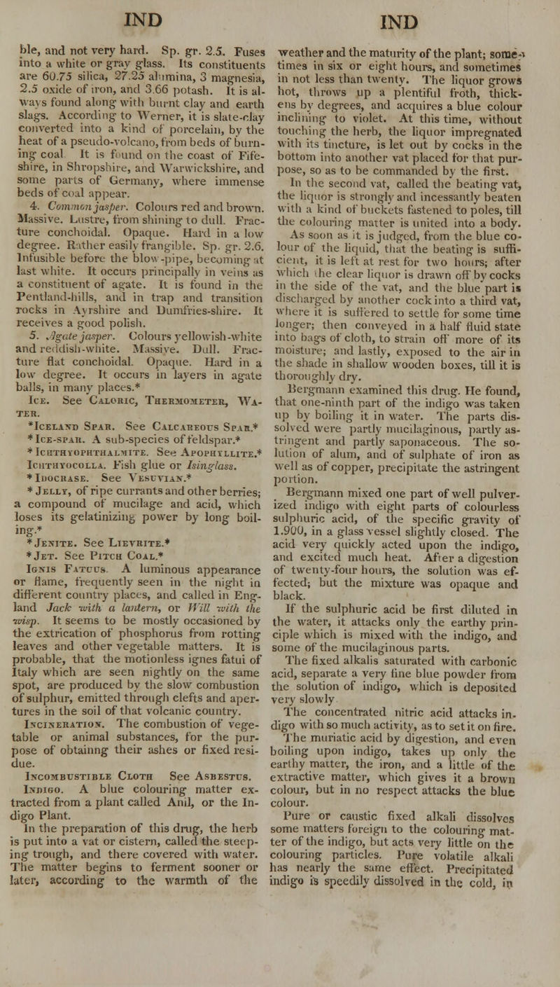 ble, and not very hard. Sp. gr. 2.5. Fuses into a white or gray glass. Its constituents are 60.75 silica, 27.25 alumina, 3 magnesia, 2.5 oxide of iron, and 3.66 potash. It is al- ways found along with burnt clay and earth slags. According to Werner, it is slate-clay converted into a kind of porcelain, by the heat of a pseudo-volcano, from beds of burn- ing coal It is found on the coast of Fife- shire, in Shropshire, and Warwickshire, and some parts of Germany, where immense beds of coal appear. 4. Common jasper. Colours red and brown. Massive. Lustre, from shining to dull. Frac- ture conchoidal. Opaque. Hard in a low- degree. Rather easily frangible. Sp.gr. 2.6. Infusible before the blow-pipe, becoming at last white. It occurs principally in veins as a constituent of agate. It is found in the Pentiand-hiUs, and in trap and transition rocks in Ayrshire and Dumfries-shire. It receives a good polish. 5. ^gate jasper. Colours yellowish -white and reddish-white. Massive. Dull. Frac- ture flat conchoidal. Opaque. Hard in a low degree. It occurs in layers in agate balls, in many places.* Ice. See Caloric, Thermometer, Wa- ter. •Iceland Spar. See Calcareous Spvn* * Ice-spar. A sub-species of feldspar.* *fCHTHYOPHTHALMITE. See ApOPH TLLITE.* Icuthyocolla. Fish glue or Isinglass. ♦InocitASE. See Yesuvian.* * Jelly, of ripe currants and other berries; a compound of mucilage and acid, which loses its gelatinizing power by long boil- ing.* ♦Jenite. See Lievrite.* ♦Jet. See Pitch Coal.* Ignis Fatcus. A luminous appearance or flame, frequently seen in the night in different country places, and called in Eng- land Jack with a lantern, or Will with the uvis-p. It seems to be mostly occasioned by the extrication of phosphorus from rotting leaves and other vegetable matters. It is probable, that the motionless ignes fatui of Italy which are seen nightly on the same spot, are produced by the slow combustion of sulphur, emitted through clefts and aper- tures in the soil of that volcanic country. Incineration. The combustion of vege- table or animal substances, for the pur- pose of obtainng their ashes or fixed resi- due. Incombustible Cloth See Asbestcs. Indigo. A blue colouring matter ex- tracted from a plant called Anil, or the In- digo Plant. In the preparation of this drug, the herb is put into a vat or cistern, called the steep- ing trough, and there covered with water. The matter begins to ferment sooner or later, according to the warmth of the weather and the maturity of the plant; some^ times in six or eight hours, and sometimes in not less than twenty. The liquor grows hot, throws up a plentiful froth, thick- ens by degrees, and acquires a blue colour inclining to violet. At this time, without touching the herb, the liquor impregnated with its tincture, is let out by cocks in the bottom into another vat placed for that pur- pose, so as to be commanded by the first. In the second vat, called the beating vat, the liquor is strongly and incessantly beaten with a kind of buckets fastened to poles, till the colouring matter is united into a body. As soon as it is judged, from the blue co- lour of the liquid, that the beating is suffi- cient, it is left at rest for two hours; after which 'he clear liquor is drawn off bvcocks in the side of the vat, and the blue'part is discharged by another cock into a third vat, where it is suffered to settle for some time longer; then conveyed in a half fluid state into bags of cloth, to strain off more of its moisture; and lastly, exposed to the air in the shade in shallow wooden boxes, till it is thoroughly dry. Bergmann examined this drug. He found, that one-ninth part of the indigo was taken up by boiling it in water. The parts dis- solved were partly mucilaginous, partly as- tringent and partly saponaceous. The so- lution of alum, and of sulphate of iron as well as of copper, precipitate the astringent portion. Bergmann mixed one part of well pulver- ized indigo with eight parts of colourless sulphuric acid, of the specific gravity of 1.900, in a glass vessel slightly closed. The acid very quickly acted upon the indigo, and excited much heat. After a digestion of twenty-four hours, the solution was ef- fected; but the mixture was opaque and black. If the sulphuric acid be first diluted in the water, it attacks only the earthy prin- ciple which is mixed with the indigo, and some of the mucilaginous parts. The fixed alkalis saturated with carbonic acid, separate a very fine blue powder from the solution of indigo, which is deposited very slowly The concentrated nitric acid attacks in. digo with so much activity, as to set it on fire. The muriatic acid by digestion, and even boiling upon indigo, takes up only the earthy matter, the iron, and a little of the extractive matter, which gives it a brown colour, but in no respect attacks the blue colour. Pure or caustic fixed alkali dissolves some matters foreign to the colouring mat- ter of the indigo, but acts very little on the colouring particles. Pure volatile alkali has nearly the same effect. Precipitated indigo is speedily dissolved in the cold, in