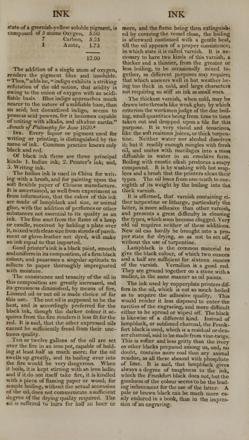state of a greenish-yellow soluble pigment, is composed of 5 atoms Oxvgen, 5.00 7 Carbon, 5.25 I Azote, 1.75 12.00 The addition of a single atom of oxygen, Fenders the pigment blue and insoluble.  Thus,adds he, indigo exhibits a striking refutation of the old notion, that acidity is owing to the union of oxygen with an acidi- fiable basis. Blue indigo approaches much nearer to the nature of a salifiable base, than an acid; but deoxidized indigo, seems to possess acid powers, for it becomes capable of uniting with alkalis, and alkaline earths. Amials of Philosophy for June 1820.* Isk. Every liquor or pigment used for writing or printing, is distinguished by the name of ink. Common practice knows only black and red. Of black ink there are three principal kinds: 1. Indian ink; 2. Printer's ink; and, 3. Writing ink. The Indian ink is used in China for writ- ing with a brush, and for painting upon the soft flexible paper of Chinese manufacture. It is ascertained, as well from experiment as from information, that the cakes of this ink are made of lampblack and size, or animal glue, with the addition of perfumes or other substances not essential to its quality as an ink. The fine soot from the flame of a lamp or candle, received by holding a plate over it, mixed with clean size from shreds of parch- ment or glove-leather not dyed, will make an ink equal to that imported. Good printer's ink is a black paint, smooth and uniform in its composition, of a firm black colour, and possesses a singular aptitude to adhere to paper thoroughly impregnated with moisture. The consistence and tenacity of the oil in this composition are greatly increased, and its greasiness diminished, by means of fire, Linseed oil or nut oil is made choice of for this use. The nut oil is supposed to be the best, and is accordingly preferred for the black ink, though the darker colour it ac- quires from the fire renders it less fit for the red. It is said, that the other expressed oils cannot be sufficiently freed from their unc- tuous quality. Ten or twelve gallons of the oil are set over the fire in an iron pot, capable of hold- ing at least half as much more; for the oil swells up greatly, and its boiling over into the fire would be very dangerous. When it boils, it is kept stirring with an iron ladle; and if it do not itself take fire, it is kindled ■with a piece of flaming paper or wood; for simple boiling, without the actual accension of the oil, does not communicate a sufficient degree of the drying quality required. The oil is suffered to burn for half an hour or more, and the flame being then extinguisb- ed by covering the vessel close, the boiling is afterward continued with a gentle heat, till the oil appears of a proper consistence; in which state it is called varnish. It is ne- cessary to have two kinds of this varnish, a thicker and a thinner, from the greater or less boiling, to be occasionally mixed to- gether, as different purposes may require; that which answers well in hot weather be- ing too thick in cold, and large characters not requiring so stiff an ink as small ones. The thickest varnish, when cold, may be drawn into threads like weak glue; by which criterion the workmen judge of the due boil- ing, small quantities being from time to time taken out and dropped upon a tile for this purpose. It is very viscid and tenacious, like the soft resinous juices, or thick turpen- tine. Neither water nor alcohol dissolves it; but it readily enough mingles with fresh oil, and unites with mucilages into a mass diffusible in water in an emulsive form. Boiling with caustic alkali produces a soapy compound. It is by washing with hot soap- lees and a brush that the printers clean their types. The oil loses from one-tenth to one- eighth of its weight by the boiling into the thick varnish. It is affirmed, that varnish containing ei- ther turpentine or litharge, particularly the latter, is more adhesive than other varnish, and presents a great difficulty in cleaning the types, which soon become clogged. Very old oil requires neither of these additions. New oil can hardly be brought into a pro- per state for drying, so as not to set oft, without the use of turpentine. Lampblack is the common material to give the black colour, of which two ounces and a half are sufficient for sixteen ounces of the varnish. Vermilion is a good red. They are ground together on a stone with a muller, in the same manner as oil paints. The ink used by copperplate printers dif- fers in the oil, which is not so much boiled as to acquire the adhesive quality. This would render it less disposed to enter the cavities of the engraving, and more difficult either to be spread or wiped off'. The black is likewise of a different kind. Instead of lampblack, or sublimed charcoal, the Frank- fort black is used, which is a residual or den- ser charcoal, said to be made from vine-twigs. This is softer and less gritty than the ivory or other blacks prepared among us, and, no doubt, contains more coal than any animal residue, as all these abound with phosphate of lime. It is said, that lampblack gives always a degree of toughness to the ink, which the Frankfort black does not, but the goodness of the colour seems to be the lead- ing inducement for the use of the latter. A pale or brown black can be much more ea- sily endured in a book, than in the impres- sion of an engraving.