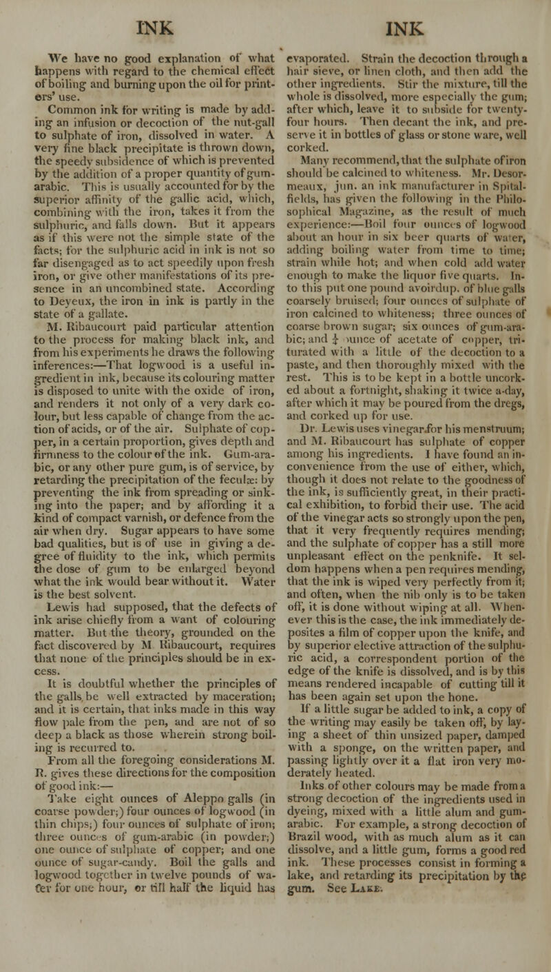 We have no good explanation of what happens with regard to the chemical effect of boiling and burning upon the oil for print- ers' use. Common ink for writing is made by add- ing an infusion or decoction of the nut-gall to sulphate of iron, dissolved in water. A very fine black precipitate is thrown down, the speedy subsidence of which is prevented by the addition of a proper quantity of gum- arabic. This is usually accounted for by the superior affinity of the gallic acid, which, combining with the iron, takes it from the sulphuric, and falls down. But it appears as if this were not the simple state of the facts; for the sulphuric acid in ink is not so far disengaged as to act speedily upon fresh iron, or give other manifestations of its pre- sence in an uncombined state. According to Deyeux, the iron in ink is partly in the state of a gallate. M. Ribaucourt paid particular attention to the process for making black ink, and from his experiments he draws the following inferences:—That logwood is a useful in- gredient in ink, because its colouring matter is disposed to unite with the oxide of iron, and renders it not only of a very dark co- lour, but less capable of change from the ac- tion of acids, or of the air. Sulphate of cop- per, in a certain proportion, gives depth and firmness to the colour of the ink. Gum-ara- bic, or any other pure gum, is of service, by retarding the precipitation of the fecula;: by preventing the ink from spreading or sink- ing into the paper; and by affording it a kind of compact varnish, or defence from the air when dry. Sugar appears to have some bad qualities, but is of use in giving a de- gree of fluidity to the ink, which permits the dose of gum to be enlarged beyond what the ink would bear without it. Water is the best solvent. Lewis had supposed, that the defects of ink arise chiefly from a want of colouring matter. Hut the theory, grounded on the fact discovered by M Ribaucourt, requires that none of the principles should be in ex- cess. It is doubtful whether the principles of thegalls.be well extracted by maceration; and it is certain, that inks made in this way flow pale from the pen, and are not of so deep a black as those wherein strong boil- ing is recurred to. From all the foregoing considerations M. R. gives these directions for the composition of good ink:— Take eight ounces of Aleppo galls (in coarse powder;) four ounces of logwood (in thin chips,) four ounces of sulphate of iron; three ounces of gum-arabic (in powder;) one ounce of sulphate of copper; and one ounce of sugar-candy. Boil the galls and logwood together in twelve pounds of wa- ter for one hour, or rifl half the liquid has evaporated. Strain the decoction through a hair sieve, or linen cloth, and then add the other ingredients. Stir the mixture, till the whole is dissolved, more especially the gum; after which, leave it to subside for twenty- four hours. Then decant the ink, and pre- serve it in bottles of glass or stone ware, well corked. Many recommend, that the sulphate of iron should be calcined to whiteness. Mr. Desor- meaux, jun. an ink manufacturer in Spttel- fields, has given the following in the Philo- sophical Magazine, as the result of much experience:—Boil four ounces of logwood about an hour in six beer quarts of water, adding boiling water from time to time; strain while hot; and when cold add water enough to make the liquor five quarts. In- to this put one pound avoirdup. of blue gidls coarsely bruised; four ounces of sulphate of iron calcined to whiteness; three ounces of coarse brown sugar; six ounces ofgum-ara- bic; and £ uince of acetate of copper, tri- turated with a little of the decoction to a paste, and then thoroughly mixed with the rest. This is to be kept in a bottle uncork- ed about a fortnight, shaking it twice a-dav, after which it may be poured from the dregs, and corked up for use. Dr. Lewis uses vinegar.for his menstruum; and M. Ribaucourt has sulphate of copper among his ingredients. 1 have found an in- convenience from the use of either, which, though it does not relate to the goodness of the ink, is sufficiently great, in their practi- cal exhibition, to forbid their use. The acid of the vinegar acts so strongly upon the pen, that it very frequently requires mending1; and the sulphate of copper has a still more unpleasant effect on the penknife. It sel- dom happens when a pen requires mending, that the ink is wiped very perfectly from it; and often, when the nib only is to be taken off, it is done without wiping at all. When* ever this is the case, the ink immediately de- posites a film of copper upon the knife, and by superior elective attraction of the sulphu- ric acid, a correspondent portion of the edge of the knife is dissolved, and is by this means rendered incapable of cutting till it has been again set upon the hone. If a little sugar be added to ink, a copy of the writing may easily be taken off, by lay- ing a sheet of thin unsized paper, damped with a sponge, on the written paper, and passing lightly over it a flat iron very mo- derately heated. Inks of other colours may be made from a strong decoction of the ingredients used in dyeing, mixed with a little alum and gum- arabic. For example, a strong decoction of Brazil wood, with as much alum as it can dissolve, and a little gum, forms a good red ink. These processes consist in forming a lake, and retarding its precipitation by the gum. See Lake.