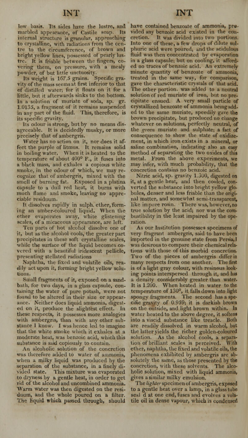 low basis. Its sides have the lustre, and marbled appearance, of Castile soap. Its internal structure is granular, approaching to crystalline, with radiations from the cen- tre to the circumference, of brown and bright yellow lines, possessed of pearly lus- tre. It is friable between the fingers, co- vering them, on pressure, with a mealy powder, of but little unctuosity. Its weight is 167.5 grains. Specific gra- vity of the mass seems at first inferior to that of distilled water; for it floats on it for a little, but it afterwards sinks to the bottom. In a solution of muriate of soda, sp. gr. 1.0135, a fragment of it remains suspended in any part of the fluid. This, therefore, is its specific gravity. Its odour is strong, but by no means dis- agreeable. It is decidedly musky, or more precisely that of ambergris. Water has no action on it, nor does it af- fect the purple of litmus. It remains solid in boiling water. When it is heated to the temperature of about 400° F., it fuses into a black mass, and exhales a copious white smoke, in the odour of which, we may re- cognize that of ambergris, mixed with the smell of burning fat. Exposed in a platina capsule to a dull red heat, it burns with much flame and smoke, leaving no appre- ciable residuum. It dissolves rapidly in sulph. ether, form- ing an amber-coloured liquid. When the ether evaporates away, white glistening scales, of a micaceous appearance, are left. Ten parts of hot alcohol dissolve one of it, but as the alcohol cools, the greater part precipitates in these soft crystalline scales, while the surface of the liquid becomes co- vered with a beautiful iridescent pellicle, presenting stellated radiations Naphtha, the fixed and volatile oils, rea- dily act upon it, forming bright yellow solu- tions. Small fragments of it, exposed on a sand- bath, for two days, in a glass capsule, con- taining the water of pure potash, were not found to be altered in their size or appear- ance. Neither does liquid ammonia, digest- ed on it, produce the slightest effect. In these respects, it possesses more analogies with ambergris, than with any other sub- stance 1 know. I was hence led to imagine that the white smoke which it exhales at a moderate heat, was benzoic acid, which this substance is said copiously to contain. An alcoholic solution of the concretion was therefore added to water of ammonia, when a milky liquid was produced by the separation of the substance, in a finely di- vided state. 1'his mixture was evaporated to dryness by a gentle heat, in order to get vid of the alcohol and uncombined ammonia. Warm water was then digested on the resi- duum, and the whole poured on a filter. The liquid which passed through, should have contained benzoate of ammonia, pre- vided any benzoic acid existed in the con- cretion. It was divided into two portions. Into one of these, a few drops of dilute sul- phuric acid were poured; and the acidulous fluid was then concentrated by evaporation in a glass capsule; but on cooling, it afford- ed no traces of benzoic acid. An extremely minute quantity of benzoate of ammonia, treated in the same way, for comparison, gave the characteristic crystals of that acid. The other portion, was added to a neutral solution of red muriate of iron, but no pre- cipitate ensued. A very small particle of crystallized benzoate of ammonia being add- ed to the same muriate, speedily pave the brown precipitate, but produced no change whatever on solutions, perfectly neutral, of the green muriate and sulphate; a fact of consequence to show the state of oxidize- ment, in which iron exists in a mineral, or saline combination, indicating also an easy method of separating the two oxides of this metal. From the above experiments, we may infer, with much probability, that the concretion contains no benzoic acid. Nitric acid, sp. gravity 1.300, digested on it, at a gentle heat, and then cooled, con- verted the substance into bright yellow glo- bules, denser and less friable than the origi- nal matter, and somewhat semi-transparent, like impure rosin. There was, however,no true solution by the acid; nor was the com- bustibility in the least impaired by the ope- ration. As our Institution possesses specimens of very fragrant ambergris, said to have been imported in the genuine state from Persia, I was desirous to compare their chemical rela- tions with those of this morbid concretion. Two of the pieces of ambergris differ in many respects from one another. The first is of a light gray colour, with resinous look- ing points interspersed through it, and has a density considerably greater than water. It is 1.200. When heated in water to the temperature of 130°, it falls down into light spongy fragments. The second has a spe- cific gravity of 0.959; it is darkish brown on the outside, and light brown within. In water heated to the above degree, it softens into a viscid substance like treacle. Both are readily dissolved in warm alcohol, but the latter yields the richer golden-coloured solution. As the alcohol cools, a separa- tion of brilliant scales is perceived. With ether, naphtha, the fixed and volatile oils, the phenomena exhibited by ambergris are ab- solutely the same, as those presented by the concretion, with these solvents- The alco- holic solution, mixed with liquid ammonia, gives a similar milky emulsion. The lighter specimen of ambergris, exposed to a gentle heat over a lamp, in a glass tube seal d at one end, fuses and evolves a \ola- tile oil in dense vapour, which is condensed