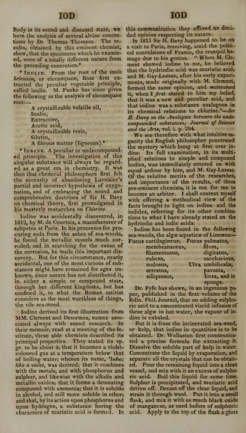 Body in its sound and diseased state, we have the analysis of several alvine concre- tions by Dr. Thomas Thomson. The re- sults, obtained by this eminent chemist, show, that the specimens which he examin- ed, were of a totally different natHre from the preceding concretion.* * Inulin. From the root of the inula Selenium, or elecampane, Rose first ex- tracted the peculiar vegetable principle, called inulin. M. Funke has since given the following as the analysis of elecampane root:— A crystallizable volatile oil, Inulin, Extractive, Acetic acid, A crystallizable resin, Gluten, A fibrous matter (ligneous).* • Iodine. A peculiar or undecompound- ed principle. The investigation of this singular substance will always be regard- ed as a great era in chemistry. It was then that chemical philosophers first felt the necessity of abandoning Lavoisier's partial and incorrect hypothesis of oxyge- nation, and of embracing the sound and comprehensive doctrines of Sir H. Davy on chemical theory, first promulgated in his masterly researches on Chlorine. Iodine was accidentally discovered, in 1812, by M. de Courtois, a manufacturer of saltpetre at Paris. In his processes for pro- curing soda from the ashes of sea-weeds, he found the metallic vessels much cor- roded; and in searching for the cause of the corrosion, he made this important dis- covery. But for this circumstance, nearly accidental, one of the most curious of sub- stances might have remained for ages un- known, since nature has not distributed it, in either a simple or compound state, through her different kingdoms, but has confined it, to what the Roman satirist considers as the most worthless of things, the vile sea-weed. Iodine derived its first illustration from MM. Clement and Desormes, names asso- ciated always with sound research. In their memoir, read at a meeting of the In- stitute, these able chemists described its principal properties. They stated its sp. gr. to be about 4; that it becomes a violet- coloured gas at a temperature below that of boiling water; whence its name, 'W«c; like a violet, was derived; that it combines with the metals, and with phosphorus and sulphur, and likewise with the alkalis and metallic oxides; that it forms a detonating compound with ammonia; that it is soluble in alcohol, and still more soluble in ether; and that, by its action upon phosphorus and upon hydrogen, a substance having the characters of muriatic acid is formed. In this communication they offered no deci- ded opinion respecting its nature. In 1813 Sir H. Davy happened to be on a visit to Paris, receiving, amid the politi- cal convulsions of France, the tranquil ho- mage due to his genius.  When M. Cle- ment showed iodine to me, he believed that the hydriodic acid was muriatic acid; and M. Gay-Lussac, after his early experi- ments, made originally with M. Clement, formed the same opinion, and maintained it, when I first stated to him my belief, that it was a new and peculiar acid, and that iodine was a substance analogous in its chemical relations to chlorine.— Sir H. Davy on the Analogies between the unde- compounded substances; Journal of Science and the Arts, vol. i. p. 284. We see therefore with what intuitive sa- gacity the English philosopher penetrated the mystery which hung at first over io- dine. Its full examination, in its multi- plied relations to simple and compound bodies, was immediately entered on with equal ardour by him, and M. Gay-Lussac. Of the relative merits of the researches, and importance of the results, of these pre-eminent chemists, it is not for me to become an arbiter. I shall content myself with offering a methodical view of the facts brought to light on iodine and the iodides, referring for its other combina- tions to what I have already stated on the hydriodic and iodic acids. Iodine has been found in the following sea-weeds, the algae aquaticx of Linnseus:— Fucus cartilagineus; Fucus palmatus, membranaceus, filum, filamentosus, digitatus, rubens, saccharinus, nodosus, Ulva umbilicalis, serratus, pavonia, siliquosus, linza, and in sponge. Dr. Fyfe has shown, in an ingenious pa- per, published in the first volume of the Edin. Phil. Journal, that on adding sulphu- ric acid to a concentrated viscid infusion of these algae in hot water, the vapour of io- dine is exhaled. But it is from the incinerated sea-weed, or kelp, that iodine in quantities is to be obtained. Dr. Wollaston first communica- ted a precise formula for extracting it. Dissolve the soluble part of kelp in water. Concentrate the liquid by evaporation, and separate all the crystals that can be obtain- ed. Pour the remaining liquid into a clean vessel, and mix with it an excess of sulphu- ric acid. Boil this liquid for some time. Sulphur is precipitated, and muriatic acid driven off. Decant off the clear liquid, and strain it through wool. Put it into a small flask, and mix it with as much black oxide of manganese, as used before of sulphuric acid. Apply to the top of the flask a glass