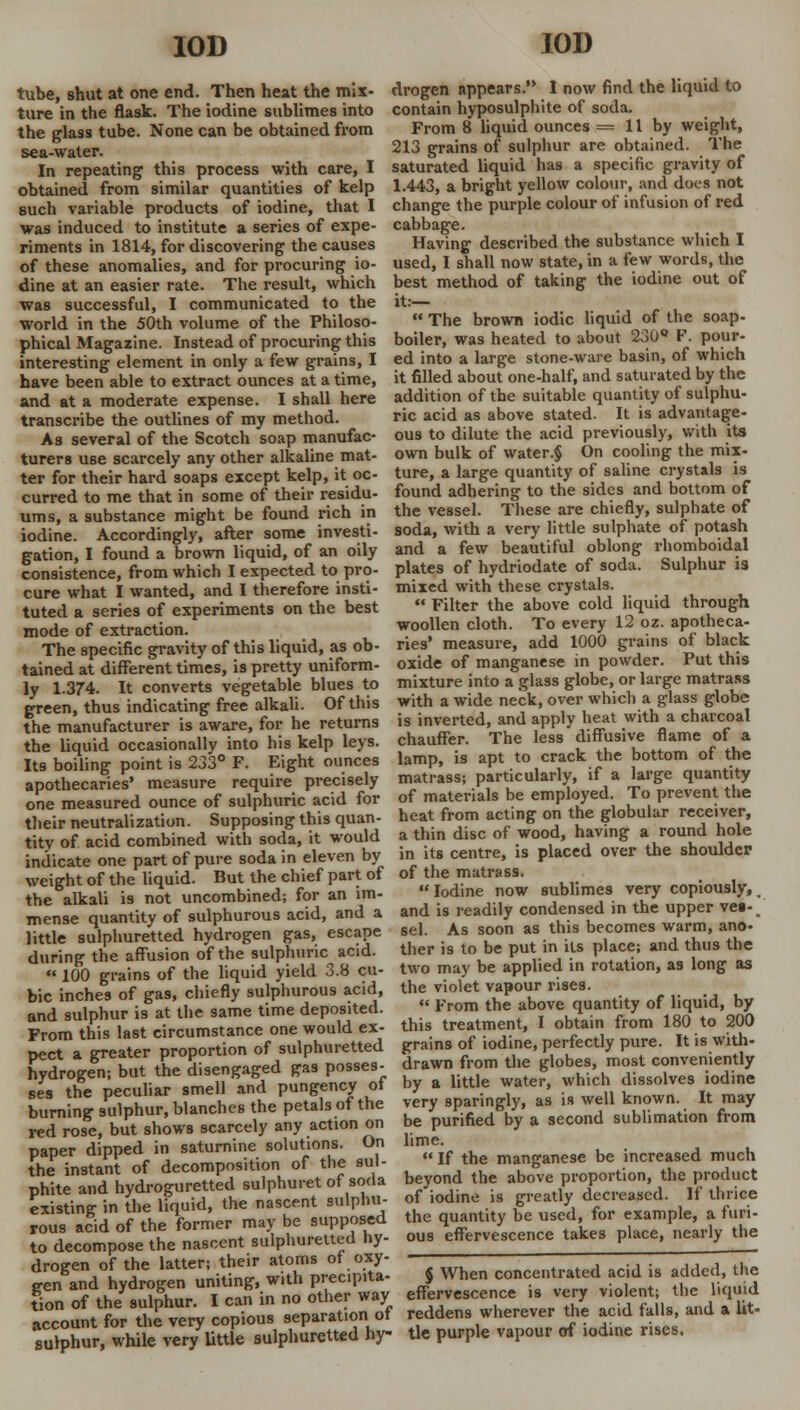 10D tube, shut at one end. Then heat the mix- ture in the flask. The iodine sublimes into the glass tube. None can be obtained from sea-water. In repeating this process with care, I obtained from similar quantities of kelp such variable products of iodine, that I was induced to institute a series of expe- riments in 1814, for discovering the causes of these anomalies, and for procuring io- dine at an easier rate. The result, which was successful, I communicated to the world in the 50th volume of the Philoso- phical Magazine. Instead of procuring this interesting element in only a few grains, I have been able to extract ounces at a time, and at a moderate expense. I shall here transcribe the outlines of my method. As several of the Scotch soap manufac- turers use scarcely any other alkaline mat- ter for their hard soaps except kelp, it oc- curred to me that in some of their residu- ums, a substance might be found rich in iodine. Accordingly, after some investi- gation, I found a brown liquid, of an oily consistence, from which I expected to pro- cure what I wanted, and I therefore insti- tuted a series of experiments on the best mode of extraction. The specific gravity of this liquid, as ob- tained at different times, is pretty uniform- ly 1.374. It converts vegetable blues to green, thus indicating free alkali. Of this the manufacturer is aware, for he returns the liquid occasionally into his kelp leys. Its boiling point is 233° F. Eight ounces apothecaries' measure require precisely one measured ounce of sulphuric acid for their neutralization. Supposing this quan- tity of acid combined with soda, it would indicate one part of pure soda in eleven by weight of the liquid. But the chief part of the alkali is not uncombined; for an im- mense quantity of sulphurous acid, and a little sulphuretted hydrogen gas, escape during the affusion of the sulphuric acid. • 100 grains of the liquid yield 3.8 cu- bic inches of gas, chiefly sulphurous acid, and sulphur is at the same time deposited. From this last circumstance one would ex- pect a greater proportion of sulphuretted hydrogen; but the disengaged gas posses- ses the peculiar smell and pungency ot burning sulphur, blanches the petals of the red rose, but shows scarcely any action on paper dipped in saturnine solutions. On the instant of decomposition of the sul- phite and hydroguretted sulphuret of soda existing in the liquid, the nascent sulpnii- rous acid of the former may be supposed to decompose the nascent sulphuretted hy- drogen of the latter; their atoms ot oxy- gen and hydrogen uniting, with precipita- tion of the sulphur. I can in no other way account for the very copious separation ot sulphur, while very little sulphuretted hy- 10D drogen appears. I now find the liquid to contain hyposulphite of soda. From 8 liquid ounces = 11 by weight, 213 grains of sulphur are obtained. The saturated liquid has a specific gravity of 1.443, a bright yellow colour, and does not change the purple colour of infusion of red cabbage. Having described the substance which I used, I shall now state, in a few words, the best method of taking the iodine out of it.—  The brown iodic liquid of the soap- boiler, was heated to about 230Q F. pour- ed into a large stone-ware basin, of which it filled about one-half, and saturated by the addition of the suitable quantity of sulphu- ric acid as above stated. It is advantage- ous to dilute the acid previously, with its own bulk of water.§ On cooling the mix- ture, a large quantity of saline crystals is found adhering to the sides and bottom of the vessel. These are chiefly, sulphate of soda, with a very little sulphate of potash and a few beautiful oblong rhomboidal plates of hydriodate of soda. Sulphur is mixed with these crystals.  Filter the above cold liquid through woollen cloth. To every 12 oz. apotheca- ries' measure, add 1000 grains of black oxide of manganese in powder. Put this mixture into a glass globe, or large matrass with a wide neck, over which a glass globe is inverted, and apply heat with a charcoal chauffer. The less diffusive flame of a lamp, is apt to crack the bottom of the matrass; particularly, if a large quantity of materials be employed. To prevent the heat from acting on the globular receiver, a thin disc of wood, having a round hole in its centre, is placed over the shoulder of the matrass. Iodine now sublimes very copiously, _ and is readily condensed in the upper ve«- sel. As soon as this becomes warm, ano- ther is to be put in its place; and thus the two may be applied in rotation, as long as the violet vapour rises.  From the above quantity of liquid, by this treatment, I obtain from 180 to 200 grains of iodine, perfectly pure. It is with- drawn from the globes, most conveniently by a little water, which dissolves iodine very sparingly, as is well known. It may be purified by a second sublimation from lime. If the manganese be increased much beyond the above proportion, the product of iodine is greatly decreased. If thrice the quantity be used, for example, a furi- ous effervescence takes place, nearly the § When concentrated acid is added, the effervescence is very violent; the liquid reddens wherever the acid falls, and a lit- tle purple vapour of iodine rises.