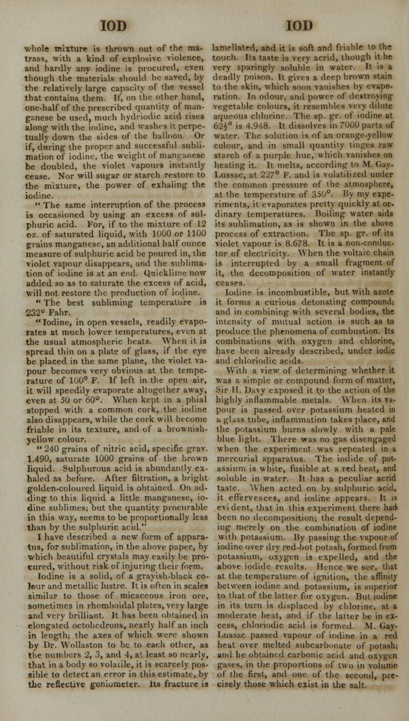 whole mixture is thrown out of the ma- trass, with a kind of explosive violence, and hardly any iodine is procured, even though the materials should be saved, by the relatively large capacity of ihe vessel that contains them. If, on the other hand, one-half of the prescribed quantity of man- ganese be used, much hydriodic acid rises along with the iodine, and washes it perpe- tually down the sides of the balloon. Or if, during the proper and successful subli- mation of iodine, the weight of manganese be doubled, the violet vapours instantly cease. Nor will sugar or starch restore to the mixture, the power of exhaling the iodine.  The same interruption of the process is occasioned by using an excess of sul- phuric acid. For, if to the mixture of 12 oz. of saturated liquid, with 1000 or 1100 grains manganese, an additional half ounce measure of sulphuric acid be poured in, the violet vapour disappears, and the sublima- tion of iodine is at an end. Quicklime now added so as to saturate the excess of acid, will not restore the production of iodine.  The best subliming temperature is 232° Fahr. Iodine, in open vessels, readily evapo- rates at much lower temperatures, even at the usual atmospheric heats. When it is spread thin on a plate of glass, if the eye be placed in the same plane, the violet va- pour becomes very obvious at the tempe- rature of 100° F. If left in the open air, it will speedily evaporate altogether away, even at 50 or 60°. When kept in a phial stopped with a common cork, the iodine also disappears, while the cork will become friable in its texture, and of a brownish- yellow colour.  240 grains of nitric acid, specific grav. 1.490, saturate 1000 grains of the brown liquid. Sulphurous acid is abundantly ex- haled as before. After filtration, a bright golden-coloured liquid is obtained. On ad- ding to this liquid a little manganese, io- dine sublimes; but the quantity procurable in this way, seems to be proportionally less than by the sulphuric acid. I have described a new form of appara- tus, for sublimation, in the above paper, by which beautiful crystals may easily be pro- cured, without risk of injuring their form. Iodine is a solid, of a grayish-black co- lour and metallic lustre. It is often in scales similar to those of micaceous iron ore, sometimes in rhomboidal plates, very large and very brilliant. It has been obtained in elongated octohedrons, nearly half an inch in length; the axes of which were shown by Dr. Wollaston to be to each other, as the numbers 2, 3, and 4, at least so nearly, that in a body so volatile, it is scarcely pos- sible to detect an error in this estimate, by the reflective goniometer. Its fracture is lamellated, and it is soft and friable to the touch. Its taste is very acrid, though it be very sparingly soluble in water. It is a deadly poison. It gives a deep brown stain to the skin, which soon vanishes by evapo- ration. In odour, and power of destroying vegetable colours, it resembles very dilute aqueous chlorine. The sp. gr. of iodine at 624° is 4.948. It dissolves in 7000 parts of water. The solution is of an orange-yellow colour, and in small quantity tinges raw starch of a purple hue, which vanishes on heating it. It melts, according to M. (iav- Lussac, at 227° F. and is volatilized under the common pressure of the atmosphere, at the temperature of 350°. By my expe- riments, it evaporates pretty quickly at or- dinary temperatures. Boiling water aids its sublimation, as is shown in the above process of extraction. The sp. gr. of its violet vapour is 8.678. It is a non-conduc- tor of electricity. When the voltaic chain is interrupted by a small fragment of it, the decomposition of water instantly ceases. Iodine is incombustible, but with azote it forms a curious detonating compound; and in combining with several bodies, the intensity of mutual action is such as to produce the phenomena of combustion. Its combinations with oxygen and chlorine, have been already described, under iodic and chloriodic acids. With a view of determining whether it was a simple or compound form of matter, Sir II. Davy exposed it to the action of the highly inflammable metals. When its va- pour is passed over potassium heated in a glass tube, inflammation takes place, and the potassium burns slowly with a pale blue light. There was no gas disengaged when the experiment was repeated in a mercurial apparatus. The iodide of pot- assium is white, fusible at a red heat, and soluble in water. It has a peculiar acrid taste. When acted on by sulphuric acid, it effervesces, and iodine appears. It is evident, that in this experiment there had been no decomposition; the result depend- ing merely on the combination of iodine with potassium. By passing the vapour of iodine over dry red-hot potash, formed from potassium, oxygen is expelled, and the above iodide results. Hence we see, that at the temperature of ignition, the affinity between iodine and potassium, is superior to that of the latter for oxygen. But iodine in its turn is displaced by chlorine, at a moderate heat, and if the latter be in ex- cess, chloriodic acid is formed. M. Gay- Lussac passed vapour of iodine in a red heat over melted subcarbonate of potash; and he obtained carbonic acid and oxvgen gases, in the proportions of two in voiume of the first, and one of the second, pre- cisely those which exist in the salt.