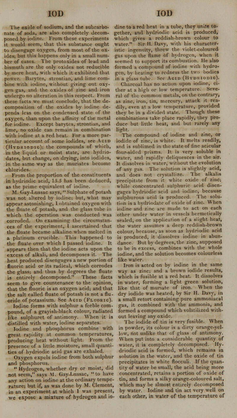 The oxide of sodium, and the subcarbo- nate of soda, are also completely decom- posed by iodine. From these experiments it would seem, that this substance ought to disengage oxygen, from most of the ox- ides; but this happens only in a small num dine to a red heat in a tube, they unite to- gether, and hydriodic acid is produced, which gives a reddish-brown colour to water. Kir H. Davy, with his character- istic ingenuity, threw the violet-coloured gas upon the flame of hydrogen, when it ber of cases. The protoxides of lead and seemed to support its combustion. He also bismuth are the only oxides not reducible bv mere heat, with which it exhibited that power. Barytes, stiontian, and lime com- bine with iodine, without giving out oxy- gen gas, and the oxides of zinc and iron undergo no alteration in this respect. From these facts we must conclude, that the de- composition of the oxides by iodine de- pends less on the condensed state of the oxygen, than upon the affinity of the metal formed a compound of iodine with hydro- gen, by heating to redness the two bodies in a glass tube. See Acid (Hydriodic). Charcoal has no action upon iodine, ei- ther at a high or low temperature. Seve- ral of the common metals, on the contrary, as zinc, iron, tin, mercury, attack it rea- dilv, even at a low temperature, provided they be in a divided state. Though these combinations take place rapidly, they pro- for iodine. Except barytes, strontian, and duce but little heat, and but rarely any lime, no oxide can remain in combination lijjht with iodine at a red heat. For a more par- ticular account of some iodides, see Acid (Hydriodic); the compounds of which, in the liquid or moist state, are hydvio- dates, but change, on drying, into iodides, in the same way as the muriates become chlorides. From the proportion of the constituents in hydriodic acid, 15.5 has been deduced, as the prime equivalent of iodine. M. Gay-Lussac says, Sulphate of potash The compound of iodine and zinc, or iodide of zinc, is white. It melts readily, and is sublimed in the state of fine acicular four-sided prisms. It is very soluble in water, and rapidly deliquesces in the air. It dissolves in water, without the evolution of any gas. The solution is slightly acid, and does not crystallize. The alkal'19 precipitate from it white oxide of zinc; while concentrated sulphuric acid disen- gages hydriodic acid and iodine, because was not altered by iodine; but, what may sulphurous acid is produced. The solu- appear astonishing, I obtained oxygen with the fluate of potash, and the glass tube in which the operation was conducted was corroded. On examining the circumstan- ces of the experiment, I ascertained that the filiate became alkaline when melted in a platinum crucible. This happened to the fluate over which I passed iodine. It tion is a hydriodate of oxide of zinc. When iodine and zinc are made to act on each other under water in vessels hermetically sealed, on the application of a slight heat, the water assumes a deep reddish-brown colour, because, as soon as hydriodic acid is produced, it dissolves iodine in abun- dance. But by degrees, the zinc, supposed appears then that the iodine acts upon the to be in excess, combines with the whole excess of alkali, and decomposes it. The iodine, and the solution becomes colourless heat produced disengages anew portion of like water fluoric acid or its radical, which corrodes the glass; and thus by degrees the fluate is entirely decomposed. These facts seem to give countenance to the opinion, that the fluoric is an oxygen acid; and that the salt called fluate of potash is not a flu- oride of potassium. See Acid (Fluoric). Iodine forms with sulphur a feeble corn- Iron is acted on by iodine in the same way as zinc; and a brown iodide results, which is fusible at a red heat. It dissolves in water, forming a light green solution, like that of muriate of iron. When the dry iodide was heated, by Sir H. Davy, in a small retort containing pure ammoniacal gas, it combined with the ammonia, and pound, of a grayish-black colour, radiated formed a compound which volatilized with- like sulphuret of antimony. When it is out leaving any oxide, distilled with water, iodine separates. The iodide of tin is very fusible. W7hen Iodine and phosphorus combine with in powder, its colour is a dirty orange-yel- great rapidity at common temperatures, low, not unlike that of glass of antimony^ producing heat without light. From the presence of a little moisture, small quanti- ties of hydriodic acid gas are exhaled. Oxygen expels iodine from both sulphur and phosphorus.  Hydrogen, whether dry or moist, did When put into a considerable quantity of water, it is completely decomposed. Hy- driodic acid is formed, which remains in. solution in the water, and the oxide of tin precipitates in white flocculi. If the quan- tity of water be small, the acid being more not seem, says M. Gay-Lussac, to have concentrated, retains a portion of oxide of any action on iodine at the ordinary tempe- tin, and forms a silky orange-coloured salt, rature; but if, as was done by M. Clement, which may be almost entirely decomposed in an experiment at which 1 was present, by water. Iodine and tin act very well on we expose a mixture of hydrogen and io- each other, in water of the temperature of