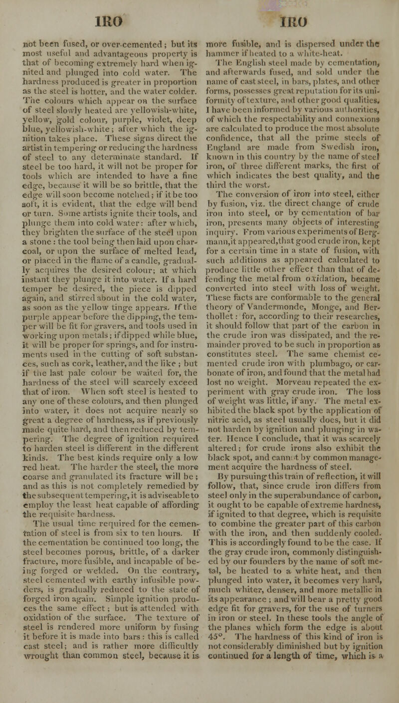 not been fused, or over-cemented ; but its most useful and advantageous property is that of becoming- extremely hard when ig- nited and plunged into cold water. The hardness produced is greater in proportion as the steel is hotter, and the water colder. The colours which appear on the surface of steel slowly heated are yellowish-white, yellow, gold colour, purple, violet, deep blue, yellowish-white ; after which the ig- nition takes place. These signs direct the artist in tempering or reducing the hardness of steel to any determinate standard. If steel be too hard, it will not be proper for tools which are intended to have a fine edge, because it will be so brittle, that the edge will soon become notched; if it be too soft, it is evident, that the edge will bend or turn. Some artists ignite their tools, and plunge them into cold water: after which, they brighten the surface of the steel upon a stone: the tool being then laid upon char- coal, or upon the surface of melted lead, or placed in the flame of a candle, gradual- ly acquires the desired colour; at which instant they plunge it into water. If a hard temper be desired, the piece is dipped again, and stirred about in the cold water, as soon as the yellow tinge appears. If the purple appear before the dipping, the tem- per will be fit for gravers, and tools used in working upon metals; if*dipped while blue, it will be proper for springs, and for instru- ments used in the cutting of soft substan- ces, such as cork, leather, and the like ; but if the last pale colour be waited for, the hardness of the steel will scarcely exceed that of iron. When soft steel is heated to any one of these colours, and then plunged into water, it does not acquire nearly so great a degree of hardness, as if previously made quite hard, and then reduced by tem- pering. The degree of ignition required to harden steel is different in the different kinds. The best kinds require only a low red heat. The harder the steel, the more coarse and granulated its fracture will be ; and as this is not completely remedied by the subsequent tempering, it is adviseableto employ the least heat capable of affording the requisite hardness. The usual time required for the cemen- tation of steel is from six to ten hours. If the cementation be continued too long, the steel becomes porous, brittle, of a darker fracture, more fusible, and incapable of be- ing forged or welded. On the contrary, steel cemented with earthy infusible pow- ders, is gradually reduced to the state of forged iron again. Simple ignition produ- ces the same effect ; but is attended with oxidation of the surface. The texture of steel is rendered more uniform by fusing it before it is made into bars : this is called cast steel; and is rather more difficultly wrought than common steel, because it is more fusible, and is dispersed under the hammer if heated to a whrte-heat. The English steel made by cementation* and afterwards fused, and sold under the name of cast steel, in bars, plates, and other forms, possesses great reputation for its uni- formity of texture, and other good qualities* I have been informed by various authorities, of which the respectability and connexions are calculated to produce the most absolute confidence, that all the prime steels of England are made from Swedish iron, known in this country by the name of steel iron, of three different marks, the first of which indicates the best quality, and the third the worst. The conversion of iron into steel, either by fusion, viz. the direct change of crude iron into steel, or by cementation of bar iron, presents many objects of interesting inquiry. From various experiments of Berg- mann,it appeared,that good crude iron, kept for a certain time in a state of fusion, with such additions as appeared calculated to produce little other effect than that of de- fending the metal from o.\idalion, became converted into steel with loss of weight. These facts are conformable to the general theory of Vandermonde, Monge, and Rcr- thollet: for, according to their researches, it should follow that part of the carbon in the crude iron was dissipated, and the re- mainder proved to be such in proportion as constitutes steel. The same chemist ce- mented crude iron with plumbago, or car- bonate of iron, and found that the metal had lost no weight. Morveau repeated the ex- periment with gray crude iron. The loss of weight was little, if any. The metal ex- hibited the black spot by the application of nitric acid, as steel usually does, but it did not harden by ignition and plunging in wa- ter. Hence I conclude, that it was scarcely altered; for crude irons also exhibit the black spot, and cannot by common manage- ment acquire the hardness of steel. Uy pursuing this train of reflection, it will follow, that, since crude iron differs from steel only in the superabundance of carbon, it ought to be capable of extreme hardness, if ignited to that degree, which is requisite to combine the greater part of this carbon with the iron, and then suddenly cooled. This is accordingly found to be the case. If the gray crude iron, commonly distinguish- ed by our founders by the name of soft me- tal, be heated to a white heat, and then plunged into water, it becomes very hard, much whiter, denser, and more metallic in its appearance ; and will bear a pretty good edge fit for gravers, for the use of turners in iron or steel. In these tools the angle of the planes which form the edge is about 45°. The hardness of this kind of iron is not considerably diminished but by ignition continued for a length of time, which is a