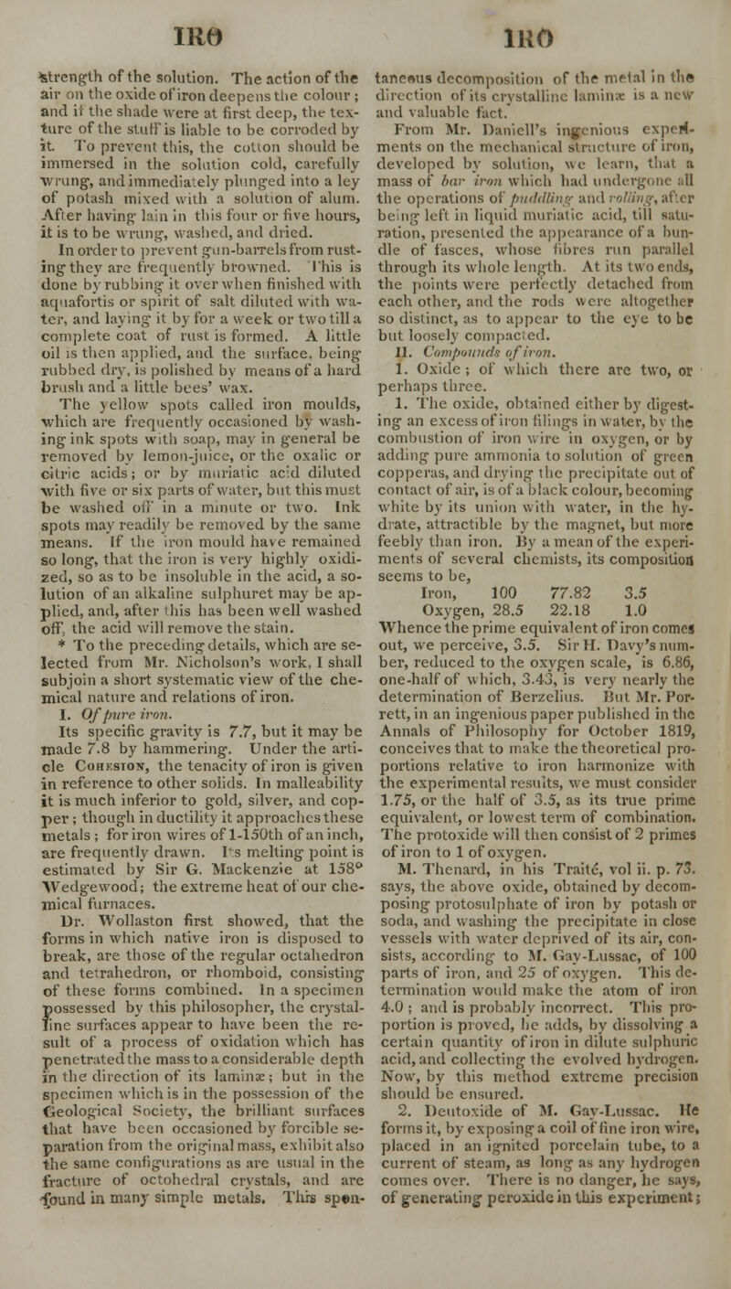 strength of the solution. The action of the air on the oxide ofiron deepens the colour ; and it the shade were at first deep, the tex- ture of the stuff is liable to be corroded by it. To prevent this, the cotton should be immersed in the solution cold, carefully wrung, and immediately plunged into a ley of potash mixed with a solution of alum. After having lain in this four or five hours, it is to be wrung, washed, and dried. In order to prevent gun-barrels from rust- ing they are frequently browned. This is done by rubbing it over when finished with aquafortis or spirit of salt diluted with wa- ter, and laying it by for a week or two till a complete coat of rust is formed. A little oil is then applied, and the surface, being rubbed dry, is polished by means of a hard brush and a little bees' wax. The yellow spots called iron moulds, which are frequently occasioned by wash- ing ink spots with soap, may in general be removed by lemon-juice, or the oxalic or citric acids; or by muriatic ac'd diluted with five or six parts of water, but this must be washed off in a minute or two. Ink spots may readily be removed by the same means. If the iron mould have remained so long, that the iron is very highly oxidi- zed, so as to be insoluble in the acid, a so- lution of an alkaline sulphuret may be ap- plied, and, after this has been well washed off the acid will remove the stain. * To the preceding details, which are se- lected from Mr. Nicholson's work, I shall subjoin a short systematic view of the che- mical nature and relations ofiron. I. Of pure iron. Its specific gravity is 7.7, but it may be made 7.8 by hammering. Under the arti- cle Cohkston, the tenacity ofiron is given in reference to other solids. In malleability it is much inferior to gold, silver, and cop- per ; though in ductility it approaches these metals ; for iron wires of 1-150th of an inch, are frequently drawn. Its melting point is estimated by Sir G. Mackenzie at 158° Wedge wood; the extreme heat of our che- mical furnaces. Dr. Wollaston first showed, that the forms in which native iron is disposed to break, are those of the regular octahedron and tetrahedron, or rhomboid, consisting of these forms combined. In a specimen ?iossessed by this philosopher, the crystal- ine surfaces appear to have been the re- sult of a process of oxidation which has penetrated the mass to a considerable depth in the direction of its laminae; but in the specimen which is in the possession of the Geological Society, the brilliant surfaces that have been occasioned by forcible se- paration from the original mass, exhibit also the same configurations as are usual in the fracture of octohedral crystals, and are -ipund in many simple metals. This spen- tanemis decomposition of the metal in the direction of its crystalline laminae is a new and valuable fact. From Mr. Danicll's ingenious experi- ments on the mechanical structure ofiron, developed by solution, we learn, that a mass of bar iron which had undergone all the operations of puddling and roWing-, after being left in liquid muriatic acid, till satu- ration, presented the appearance of a bun- dle of fasces, whose fibres run parallel through its whole length. At its two ends, the points were perfectly detached from each other, and the rods were altogether so distinct, as to appear to the eye to be but loosely compacted. II. Compounds ofiron. 1. Oxide ; of which there are two, or perhaps three. 1. The oxide, obtained either by digest- ing an excess of iron filings in water, by the combustion of iron wire in oxygen, or by adding pure ammonia to solution of green copperas, and drying the precipitate out of contact of air, is of a black colour, becoming white by its union with water, in the hy- drate, attractiblc by the magnet, but more feebly than iron. By a mean of the experi- ments of several chemists, its composition seems to be, Iron, 100 77.82 3.5 Oxygen, 28.5 22.18 1.0 Whence the prime equivalent of iron comes out, we perceive, 3.5. Sir H. Davy's num- ber, reduced to the oxygen scale, is 6.86, one-half of which, 3.43, is very nearly the determination of Berzelius. But Mr. Por- rett, in an ingenious paper published in the Annals of Philosophy for October 1819, conceives that to make the theoretical pro- portions relative to iron harmonize with the experimental resuits, we must consider 1.75, or the half of 3.5, as its true prime equivalent, or lowest term of combination. The protoxide will then consist of 2 primes ofiron to 1 of oxygen. M. Thcnard, in his Traitc, vol ii. p. 73. says, the above oxide, obtained by decom- posing protosulphate of iron by potash or soda, and washing the precipitate in close vessels with water deprived of its air, con- sists, according to M. Gay-Lussac, of 100 parts of iron, and 25 of oxygen. This de- termination would make the atom of iron 4.0 ; and is probably incorrect. This pro- portion is proved, he adds, by dissolving a certain quantity ofiron in dilute sulphuric acid, and collecting the evolved hydrogen. Now, by this method extreme precision should be ensured. 2. Deutoxifle of M. Gay-Lussac. He forms it, by exposing a coil of fine iron wire, placed in an ignited porcelain tube, to a current of steam, as long as any hydrogen comes over. There is no danger, he says, of generating peroxide in this experiment;