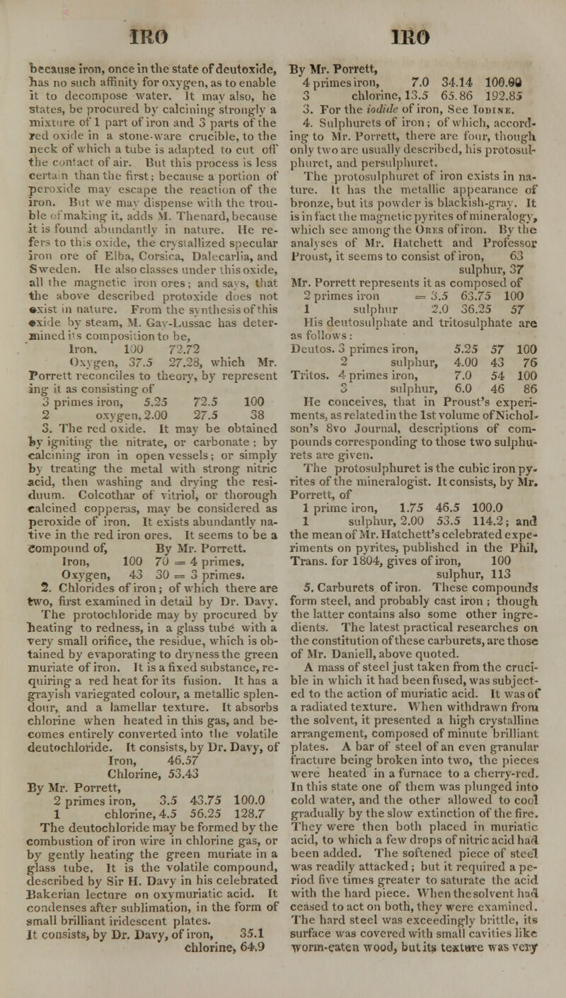 because iron, once in the state of deutoxide, has no such affinit) for oxygen, as to enahle it to decompose water. It may also, he states, be procured by calcining strongly a mixture of 1 part of iron and 3 parts of the red oxide in a stoneware crucible, to the neck of which a tube is adapted to cut off the contact of air. But this process is less certa n than the first; because a portion of peroxide may escape the reaction of the iron. B>;t we may dispense with the trou- ble ofmaking it, adds M. Thenard, because it is found abundantly in nature, lie re- fer- to this oxide, the crystallized specular iron ore of Elba, Corsica, Dalecarlia, and Sweden. He also classes under this oxide, all the magnetic iron ores; and savs, that the above described protoxide does not •xist in nature. From the synthesis of this •xi le by steam, M. Gav-Lussac has deter- mined i's composition to be, Iron. 100 72.72 Oxygen, 37.5 27.28, which Mr. Porrett reconciles to theory, by represent ing it as consisting of 3 primes iron, 5.25 72.5 100 2 oxygen, 2.00 27.5 38 3. The red oxide. It may be obtained fey igniting the nitrate, or carbonate ; by calcining iron in open vessels; or simply by treating the metal with strong nitric acid, then washing and drying the resi- duum. Colcothar of vitriol, or thorough calcined copperas, may be considered as peroxide of iron. It exists abundantly na- tive in the red iron ores. It seems to be a Compound of, By Mr. Porrett. Iron, 100 70 = 4 primes. Oxygen, 43 30 = 3 primes. 2. Chlorides of iron; of which there are two, first examined in detail by Dr. Davy. The protochloride may by procured by heating to redness, in a glass tube with a very small orifice, the residue, which is ob- tained by evaporating to dryness the green muriate of iron. It is a fixed substance, re- quiring a red heat for its fusion. It has a grayish variegated colour, a metallic splen- dour, and a lamellar texture. It absorbs chlorine when heated in this gas, and he- comes entirely converted into the volatile deutochloride. It consists, by Dr. Davy, of Iron, 46.57 Chlorine, 53.43 By Mr. Porrett, 2 primes iron, 3.5 43.75 100.0 1 chlorine, 4.5 56.25 128.7 The deutochloride may be formed by the combustion of iron wire in chlorine gas, or by gently heating the green muriate in a glass tube. It is the volatile compound, described by Sir II. Davy in his celebrated Bakerian lecture on oxymuriatic acid. It condenses after sublimation, in the form of small brilliant iridescent plates. It consists, by Dr. Davy, of iron, 35.1 chlorine, 64.9 By Mr. Porrett, 4 primes iron, 7.0 34.14 100.08 3 chlorine, 13.5 65.86 192.85 3. For the iodide of iron, See Iodine. 4. Sulphurets of iron; of which, accord- ing to Mr. Porrett, there are four, though only two are usually described, his protosul- phurct, and persulphuret. The protosulphuret of iron exists in na- ture. It has the metallic appearance of bronze, but its powder is blackish-gray. It is in fact the magnetic pyrites of mineralogy, which see among the Ores ofiron. By the analyses of Mr. Hatchett and Professor Proust, it seems to consist ofiron, 63 sulphur, 37 Mr. Porrett represents it as composed of 2 primes iron = 3.5 63.75 100 1 sulphur 2.0 36.25 57 His deutosulphate and tritosulphate are as follows: Deutos. 3 primes iron, 5.25 57 100 2 sulphur, 4.00 43 76 Tritos. 4 primes iron, 7.0 54 100 3 sulphur, 6.0 46 86 He conceives, that in Proust's experi- ments, as related in the 1st volume of Nichol- son's 8vo Journal, descriptions of com- pounds corresponding to those two sulphu- rets are given. The protosulphuret is the cubic iron py- rites of the mineralogist. It consists, by Mr. Porrett, of 1 prime iron, 1.75 46.5 100.0 1 sulphur, 2.00 53.5 114.2; and the mean of Mr. Ha'cchett's celebrated expe- riments on pyrites, published in the Phil* Trans, for 1804, gives ofiron, 100 sulphur, 113 5. Carburets of iron. These compounds form steel, and probably cast iron ; though the latter contains also some other ingre- dients. The latest practical researches on the constitution of these carburets, are those of Mr. Daniell, above quoted. A mass of steel just taken from the cruci- ble in which it had been fused, was subject- ed to the action of muriatic acid. It was of a radiated texture. When withdrawn from the solvent, it presented a high crystalline arrangement, composed of minute brilliant plates. A bar of steel of an even granular fracture being broken into two, the pieces were heated in a furnace to a cherry-red. In this state one of them was plunged into cold water, and the other allowed to cool gradually by the slow extinction of the fire. They were then both placed in muriatic acid, to which a few drops of nitric acid had been added. The softened piece of steel was readily attacked; but it required a pe- riod five times greater to saturate the acid with the hard piece. When the sol vent had ceased to act on both, they were examined. The hard steel was exceedingly brittle, its surface was covered with small cavities like ■worm-eaten wood, but its textare was very