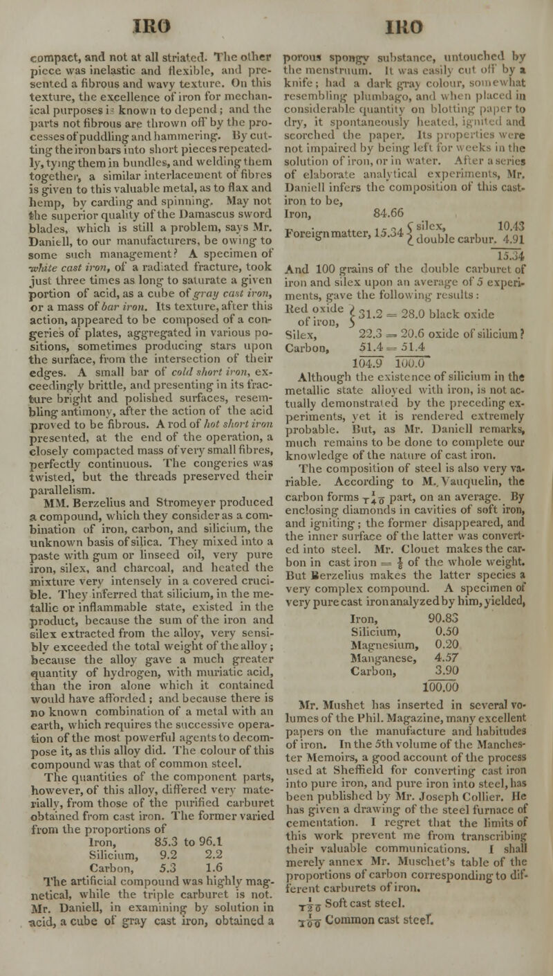 compact, and not at all striated. The oilier piece was inelastic and flexible, and pre- sented a fibrous and wavy texture. On this texture, the excellence of iron for mechan- ical purposes i- known to depend ; and the parts not fibrous are thrown off by the pro- cesses of puddling and hammering'. By cut- ting the iron bars into short pieces repeated- ly, tying them in bundles, and welding them together, a similar interlacement of fibres is given to this valuable metal, as to flax and hemp, by carding and spinning. May not the superior quality of the Damascus sword blades, which is still a problem, says Mr. Daniell, to our manufacturers, be owing to some such management? A specimen of ■wldte cast iron, of a radiated fracture, took just three times as long to saturate a given portion of acid, as a cube of gray cant iron, or a mass of bar iron. Its texture, after this action, appeared to be composed of a con- geries of plates, aggregated in various po- sitions, sometimes producing stars upon the surface, from the intersection of their edges. A small bar of cold short iron, ex- ceedingly brittle, and presenting in its frac- ture bright and polished surfaces, resem- bling antimony, after the action of the acid proved to be fibrous. A rod of hot short iron presented, at the end of the operation, a closely compacted mass of very small fibres, perfectly continuous. The congeries was twisted, but the threads preserved their parallelism. MM. Berzelius and Stromeyer produced a compound, which they consider as a com- bination of iron, carbon, and silicium, the unknown basis of silica. They mixed into a paste with gum or linseed oil, very pure iron, silex, and charcoal, and heated the mixture very intensely in a covered cruci- ble. They inferred that silicium, in the me- tallic or inflammable state, existed in the product, because the sum of the iron and silex extracted from the alloy, very sensi- bly exceeded the total weight of the alloy; because the alloy gave a much greater quantity of hydrogen, with muriatic acid, than the iron alone which it contained would have afforded ; and because there is no known combination of a metal with an earth, which requires the successive opera- tion of the most powerful agents to decom- pose it, as tliis alloy did. The colour of this compound was that of common steel. The quantities of the component parts, however, of this alloy, differed very mate- rially, from those of the purified carburet obtained from cast iron. The former varied from the proportions of Iron, 85.3 to 96.1 Silicium, 9.2 2.2 Carbon, 5.3 1.6 The artificial compound was highly mag- netical, while the triple carburet is not. Mr. Daniell, in examining by solution in acid, a cube of gray cast iron, obtained a porous spongy substance, untouched by the menstruum. It was easil} cut off by a knife; had a dark graj colour, somewhat resembling plumbago, and when placed in considerable quantity on blotting paper to dry, it spontaneously heated, ignited and scorched the paper. Its properties wire not impaired by being left for w eeks in the solution of iron, or in water. After a series of elaborate analytical experiments, Mr. Daniell infers the composition of this cast- iron to be, Iron, 84.66 _ . ta ,- „. C silex, 10.13 Ioreignmatter, U.34 £ doub,c carbui. 4-91 15.34 And 100 grains of the double carburet of iron and silex upon an average of 5 experi- ments, gave the following results : Red oxide > 31>2 = 28_0 black oxkle of iron, 3 Silex, 22.3 => 20.6 oxide of silicium ? Carbon, 51.4=51.4 104.9 100.0 Although the existence of silicium in the metallic state alloyed with iron, is not ac- tually demonstrated by the preceding ex- periments, yet it is rendered extremely probable. But, as Mr. Daniell remarks, much remains to be done to complete our knowledge of the nature of cast iron. The composition of steel is also very va- riable. According to M.,Vauquelin, the carbon forms T^-g part, on an average. By enclosing diamonds in cavities of soft iron, and igniting; the former disappeared, and the inner surface of the latter was convert- ed into steel. Mr. Clouet makes the car- bon in cast iron = \ of the whole weight. But Berzelius makes the latter species a very complex compound. A specimen of very pure cast iron analyzed by him, yielded, Iron, 90.83 Silicium, 0.50 Magnesium, 0.20 Manganese, 4.57 Carbon, 3.90 100.00 Mr. Mushet has inserted in several vo- lumes of the Phil. Magazine, many excellent papers on the manufacture and habitudes of iron. In the 5th volume of the Manches- ter Memoirs, a good account of the process used at Sheffield for converting cast iron into pure iron, and pure iron into steel, has been published by Mr. Joseph Collier. He has given a drawing of the steel furnace of cementation. I regret that the limits of this work prevent me from transcribing their valuable communications. I shall merely annex Mr. Muschet's table of the proportions of carbon corresponding to dif- ferent carburets of iron. T^5 Soft cast steel. ■j-Q-g Common cast stceT.