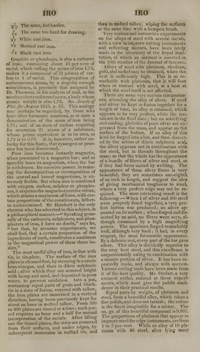 ~>— The same, but harder. 5 0 ^_ The same too hard for drawing. a j White cast iron. 20 Mottled cast iron. 7? Black cast iron. Graphite or plumbago, is also a carburet of iron ; containing about 10 per cent of metal, which calling the prime of iron 1.75, makes it a compound of 21 primes of car- bon to I of metal. This congregation of carbonaceous atoms, by a singular enough eoincidence, is precisely that assigned by Dr. Thomson, in his analysis of coal, as the number clustered roundazote, a body whose atomic weight is also 1.75. See Jhmak of Pint, for Jlugiist 1819, p. 93. This analogy may perhaps be regarded, by those who hunt after harmonic numbers, as at once a demonstration of the atom of iron being 1.75; and of an atom of carbon requiring for saturation 21 atoms of a substance, whose prime equivalent is to its own, as 1.75 is to 0.75. It is, however, rather un- lucky for this fancv, that cyanogen or prus- sine has been discovered. Pure iron becomes instantly magnetic, when presented to a magnetic bar; and as speedily loses its magnetism, when the bar is withdrawn. Its coercive power, in resist- ing the decomposition or recomposition of the austral and boreal magnetisms, is ex- tremely feeble. But when iron is combined with oxygen, carbon, sulphur or phospho- rus, it acquires the magneto-coercive virtue, which attains a maximum of force, with cer- tain proportions of the constituents, hither- to undetermined. Mr Hatchett is the only chemist who has adverted to this subject, in a philosophical manner.— Speaking gene- rally of the carburets, sulphurets, and phos- phurets of iron, I have no doubt, says he, but that, by accurate experiments, we shall find, that a certain proportion of the ingredients of each, constitutes a maximum in the magnetical power of these three bo- dies. The most useful alloy of iron, is that with tin, in tin-plate. The'surface of 1he iron plates is cleaned first, by steeping in a crude bran-vinegar, and then in dilute sulphuric acid ; after which they are scoured bright with hemp and sand, and deposited in pure water, to prevent oxidation. Into a pot, containing equal parts of grain and block- tin in a state of fusion, covered with tallow, the iron plates are immersed in a vertical direction, having been previously kept for about an hour in melted tallow. From 300 to 400 plates are tinned at atime: each par- cel requires an hour and a half for mutual incorporation of the metals. After lifting out the tinned plates, the striae are removed from their surfaces, and under edges, by subsequent immersion in melted tin, and then in melted tallow, wiping the surface* at the same time with a hempen brush. Very curious and instructive experiments on the alloys of steel with several metals, with a view to improve cutting instruments and reflecting mirrors, have been lately made in the laboratory of the Koyal Insti- tution, of which an account is inserted in the 18th number of the Journal of Science. Alloys of sieel with platinum, rhodium, gold, and nickel may be obtained, when the heat is suflicienlly high. This is so re- markable with platinum, that it will fuse when in contact with steel, at a heat at which the steel itself is not affected. There are some very curious circumstan- ces, attending- the alloy of silver. If steel and silver be kept in fusion together for a length of time, an alloy is obtained, which appears to be very perfect, while the me- tals are in the fluid state ; but on solidifying and cooling, globules of pure silver are ex- pressed from the mass, and appear on the surface of the button. Jf an alloy of this kind be forged into a bar, and then dissect- ed by the action of dilute sulphuric acid, the silver appears not in combination with the steel, but in threads throughout the mass; so that the whole has the appearance of a bundle of fibres of silver and steel, as if they had been united by welding. The appearance of these silver fibres is very beautiful; they are sometimes one-eighth of an inch in length, and suggest the idea of giving mechanical toughness to steel, where a very perfect edge may not be re- quired. The most interesting result is the following:—When 1 of silver and 500 steel were properly fused together, a very per- fect button was produced; no silver ap- peared on its surface ; when forged and dis- sected by an acid, no fibres were seen, al- though examined by a high magnifying power. The specimen forged remarkably well, although very hard ; it had, in every respect, the most favourable appearance. By a delicate test, every part of the bar gave silver. This alloy is decidedly superior to the very best steel, and this excellence is unquestionably owing to combination with a minute portion of silver. It has been re- peatedly made, and always with success. Various cutting tools have been made from it of the best quality. Mr. Stodart, a very eminent cutler, assisted at these experi1- ments, which must give the public confi- dence in their practical results. Equal parts by weight, of platinum and steel, form a beautiful alloy, which takes a fine polish, and does not tarnish ; the colour is the finest imaginable for a mirror. The sp. gr. of this beautiful compound is 9.862. The proportions of platinum that appear to improve steel for edge instruments, are from 1 to 3 per cent. While an alloy of 10 pla- tinum with 80 steel, after lying many